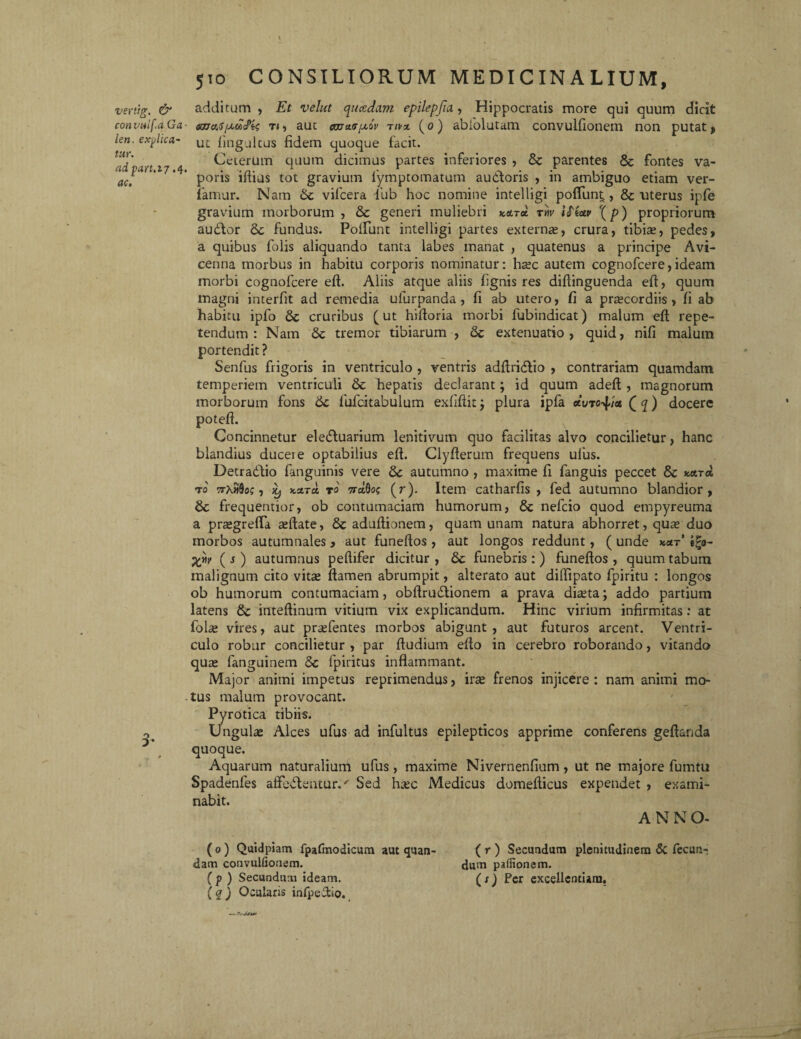 510 CONSILIORUM MEDICINALIUM, vertig. & addi cum , Et velut quadam epilepfia, Hippocratis more qui quum dicit convulf.aGa- «maspuZcPis t«, aut eccray/xsV tipx (0) ablolutam convulfionem non putat > len. explica- uc fingultus fidem quoque facit. riores , & parentes & fontes va- audforis , in ambiguo etiam ver¬ ne intelligi poffunt., & uterus ipfe gravium morborum , & generi muliebri k&toL ty\v Wiatv \p) propriorum audior 6c fundus. Poliunt intelligi partes externas, crura, tibiae, pedes, a quibus folis aliquando tanta labes manat , quatenus a principe Avi- cenna morbus in habitu corporis nominatur: hasc autem cognofcere, ideam morbi cognofcere eft. Aliis atque aliis fignis res diftinguenda eft, quum magni interfit ad remedia ufurpanda , fi ab utero, fi a praecordiis, fi ab habitu ipfo cruribus (ut hiftoria morbi fubindicat) malum eft repe¬ tendum : Nam '& tremor tibiarum , & extenuatio, quid, nifi malum portendit ? Senfus frigoris in ventriculo , ventris adftridlio , contrariam quamdam temperiem ventriculi & hepatis declarant; id quum adeft , magnorum morborum fons 6c fulcitabulum exfiftitj plura ipfa acvrQq) docere poteft. Concinnetur eledluarium lenitivum quo facilitas alvo concilietur, hanc blandius ducere optabilius eft. Clyfterum frequens ufus. Detradlio fanguinis vere autumno , maxime fi fanguis peccet & *ctTa r 0 TrXifio;, iy kzto. t 0 natiot; (r). Item catharfis , fed autumno blandior, &; frequentior, ob contumaciam humorum, & nefcio quod empyreuma a prasgrefla asftate, &aduftionem, quam unam natura abhorret, quas duo morbos autumnales, aut funeftos , aut longos reddunt, ( unde kolt’ e£o- ( s ) autumnus peftifer dicitur , Sc funebris :) funeftos , quum tabum malignum cito vitas ftamen abrumpit, alterato aut diffipato fpiritu : longos ob humorum contumaciam, obftrudtionem a prava diasta; addo partium latens 8c inteftinum vitium vix explicandum. Hinc virium infirmitas: at folte vires, aut prasfentes morbos abigunt, aut futuros arcent. Ventri¬ culo robur concilietur , par ftudium efto in cerebro roborando, vitando quas fanguinem 5c fpiritus inflammant. Major animi impetus reprimendus, iras frenos injicere : nam animi mo¬ tus malum provocant. Pyrotica tibiis. Ungulas Alces ufus ad infultus epilepticos apprime conferens geftanda quoque. Aquarum naturalium ufus , maxime Nivernenfium, ut ne majore fumtu Spadenfes affodientur.' Sed hasc Medicus domefticus expendet , exami¬ nabit. A N N O- Ueierum quum dicimus uartes mre adpart.17.4. . ,n. “ . .. 1 aC' pons illius tot gravium lymptomatum famur. Nam Sc vifcera fub hoc nom: ( 0 ) Quidpiam fpafmodicum aut quan- dam convulfionem. ( p ) Secundum ideam. (q) Ocularis infpeftio. ( r ) Secundum plenitudinem 5c fecun¬ dum paffionem. (xj Per excellentiam.