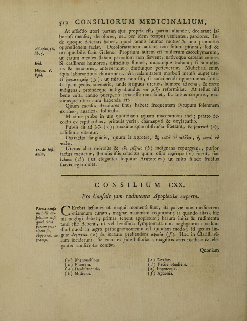 lib. 5. lbid. Hippoc. 6» Epid. io. de hijh mim. 512 CONSILIORUM MEDICINALIUM, At afte&io uteri partim ejus propria eft, partim aliunde ; declarant Ia- boriofi menfes, decolores, nec per idein tempus venientes, parciores. In¬ de quoque deterius habet, quod omnis humor motus & non promotus oppreftionem faciat. Decolorationem autem non folum pituita , fed &c utraque bilis facit Galeno. Proprium autem eft mulierum cacochymarum, ut earum menfes ftatam periodum non fervent, nativoque careant colore. Si craftiores humores, difficilius fluunt , moramque trahunt; fi humidio- res Sc tenuiores, antevertunt, diutiufque perleverant. Muliebria enim aqua laborantibus diuturniora. Ac calamitatem morbofi menfis auget ute¬ ri piv[JLa.Ti<s[xoi (jy), ut mirum non fit, fi concipiendi opportunitas fubla- ta fpem prolis ademerit, unde irriguus uterus, humore advena , & forte indigena, proindeque indignabundus rw ju.fyv reformidat. At tellus nifi bene culta annuo puerperio lseta efte non folet, fic totius corporis, ma- ximeque uteri cura habenda eft. Quum menfes decolores fint, habeat frequentem fyrupum folemnem ex rheo , agarico, folliculis. Maxime probo in ufu quotidiano aquam macerationis rhei; parato de¬ colo ex capillaribus, primula veris, chatnaqryti & oxylapatho. Pulvis fit ad pouy (z)j maxime quse obftru&a liberant, & puwm* (a); calidiora vitentur. Detradlio fanguinis, quum is ^grotet, & tc ^ kktsc to mrddoc. Uterus alias morofus & tjk /utfycog (b) indignans repurgetur, purior facftus excitetur, ftimulis iftis concitus quum olim K^OTtpo; (c) fuerit, fiat iutuiw (d) (ut eleganter loquitur Ariftoteles) ut culto fundo fru&us luavis egerminet. CONSILIUM CXX. Pro Confule jam rudimenta apoplexia experto• fdrva caufa medulii ex- Jolvitur niji quod circa panem prin¬ cipem Jit, Hippocrat, de pracept. CErebri ladiones ut magni momenti funt, ita parvse non mediocrem etiamnum curam , magnae maximam requirunt ; fi quando alias, hic nil negligi debet ; primas tenent apoplexiae ; harum initia & rudimenta tanti efte debent, ut vel leviffima fymptomata non negligantur : nedum illud quod in segro pathognomonicum eft quodam modo ; id genus lin¬ gua efjtpctruot (e) incaute prehendens oupavla. (/). Hac in Clariff vi¬ rum inciderunt, fic enim ex fide hiftorias a magiftris artis medica & ele¬ ganter conlcripta; conflat. Quoniam ( y ) Rheumatifmus. ( z ) Fluorem. ) Deobflruentia. (b) Mi ilio ais. (c) Levior. (J) Facile obediens. (e) Impotentia. (/) Aphonia,