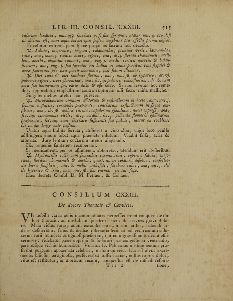 Yofcirum laxativi, unc.ijfi,: facchari q. fi fiat fyrupus, utatur unc. ij. pro dofi ut ditium ejl, cum aqua hordei quce pofiea augebitur pro effeffu prima dofcos. Fovebitur extrema pars fpinas prope os facrum hoc decodlo. Salvia, major ana , origani , calamintha , primula veris , lavandula, ruta, ana , man.j. radicis acori, cyperi, dr. j. florum chamameli, meli¬ loti , anethi, abjmthii romani, , /?«£. j. corticis quercus & balau- jliorum , pug. j. fiat flacculus qui bulliat in aquis partibus vini Jlyptici &, aqua fabrorum pro fotu partis- nominata ; poft fotum illinatur. 'Ifi. Olei cofli & olei fambuci florum, arrn , unc.jfc: de hyperico, dr.vj. pulveris cyperi, zVeor florentina , zma, fler, ij: pulveris balauftiorum , dr. 6. czzzzz rcr« fiat linimentum pro parte dici a & ojje facro. Si non levetur hoc reme¬ dio, applicabitur emplaffium contra rupturam olli facro mifta maffiche. Singulis diebus utetur hoc pulvere. If. Mirobalanorum omnium affatorum & exflinttorum in aceto , ana , unc.j: feminis naflurtii, coriandri praparati, concharum exflinclarum in fucco om- phacii, ana, dr.jfc: ambra citrina, cupulorum glandium, nucis cuprefli, anay fcr. Hij: cinnamomi electi, z/r.;. corallii, fcr.j. pellicula flomachi gallinarum praparata, fer. iiij. cum faccharo fujficienti fiat pulvis ; utatur ex cochleari bis in die longe ante paflum. Utatur aqua bullita ferrata ; abffineat a vino albo, cujus loco paullo adffiingens vinum bibat aqua prasdi&a dilutum. Vitabit falfa , acria 8c aromata. Jure lentium codlarum utetur aliquando. His remediis fanitatem recuperabit. Si medicamenta per os affumenda abhorreat, utendum erit clyfieribus. Ifi. Hydromellis cobii cum feminibus carminativis , cypero , [alvia , majo- rana, floribus chamameli & anethi, quart. iij: in colatura dijjolve, confectio¬ nis hiera fimplicis , unc. f: mellis anthofati, facchari rubri , ana, unc.j: olei de hyperico & irini, ana, unc. j[y. fiat enema. Utatur fiepe. Hasc decreta Conful. D. M. Petraso , Sc Contaso. CONSILIUM CXXIII. De dolore Thoracis & Cervicis. VIr nobilis varias aeris incommoditates perpeffius coepit conqueri de do¬ lore thoracis, ad medullam fpinalem : item de cervicis gravi dolo¬ re. Mala vidtus ratio, animi excandefcentia, irarum ardor, habendi ar¬ dens defiderium, famis inedias tolerantia fecit ut ad ventriculum afflu¬ xerint varii humores asruginofi prasfertim, qui eum gravilTime torferint affli- xerintve : videbatur pasne opprimi & fuffocari praz congeffis in ventriculo, partibufque vicinis humoribus. Vocatus D. Palmarius medicamentum pr£e- feribit purgans, apozemata celebria, malum quievit : lata ed alvus excre¬ mentis biliofis, asruginofis; perfeverabat tuffis liccior, nullus capi is dolor, vilus eit rellitutus i in morbum recidit, conquedus ed de difficili refpira- T t t 2 tione ,