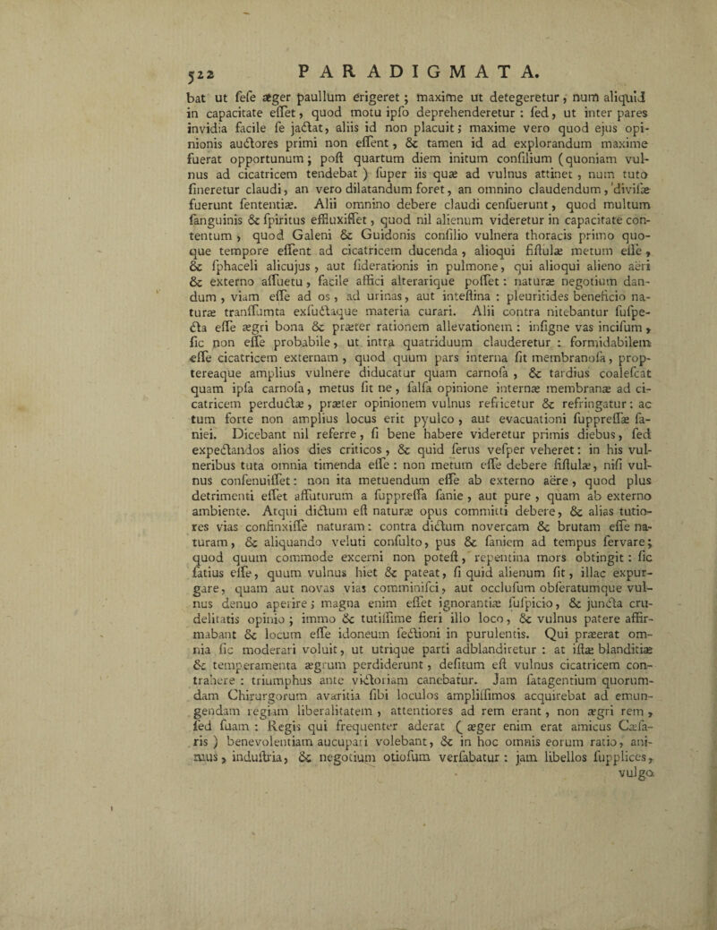 bat ut fefe aeger paullum erigeret; maxime ut detegeretur, num aliquid in capacitate eflet, quod motu ipfo deprehenderetur : fed, ut inter pares invidia facile fe jadat, aliis id non placuit; maxime vero quod ejus opi¬ nionis audores primi non edent, tamen id ad explorandum maxime fuerat opportunum; poli; quartum diem initum confilium (quoniam vul¬ nus ad cicatricem tendebat ) fuper iis quas ad vulnus attinet , num tuto fmeretur claudi, an vero dilatandum foret, an omnino claudendum,'divifas- fuerunt fententias. Alii omnino debere claudi cenfuerunt, quod multum (anguinis & fpiritus effiuxiffet, quod nil alienum videretur in capacitate con¬ tentum , quod Galeni & Guidonis confilio vulnera thoracis primo quo¬ que tempore effent ad cicatricem ducenda , alioqui fiffulas metum eife » & fphaceli alicujus , aut fderationis in pulmone, qui alioqui alieno aeri & externo affuetu , facile affici alterarique polfet: naturas negotium dan¬ dum , viam effe ad os , ad urinas, aut inteflina : pleuritides beneficio na¬ turas tranffumta exfudaque materia curari. Alii contra nitebantur fufpe- da effe aegri bona & praeter rationem allevationem : infigne vas incifum t fic non effe probabile > ut intra quatriduum clauderetur : formidabilem effe cicatricem externam , quod quum pars interna fit membranofa, prop- tereaque amplius vulnere diducatur quam carnofa , & tardius coalefcat quam ipfa carnofa, metus fit ne, lalfa opinione internas membranas ad ci¬ catricem perdudas, praster opinionem vulnus refricetur &: refringatur: ac tum fone non amplius locus erit pyulco , aut evacuationi fuppreffas fa- niei. Dicebant nil referre, fi bene habere videretur primis diebus, fed expedandos alios dies criticos , &c quid ferus vefper veheret: in his vul¬ neribus tuta omnia timenda effe: non metum effe debere fifluhe, nifi vul¬ nus confenuilfet: non ita metuendum effe ab externo aere, quod plus detrimenti effet affuturum a fuppreffa fanie , aut pure , quam ab externo ambiente. Atqui didum eft naturas opus committi debere, & alias tutio¬ res vias confinxilTe naturam: contra didum novercam brutam effe na¬ turam, & aliquando veluti confulto, pus & faniem ad tempus fervare; quod quum commode excerni non poteff, repentina mors obtingit: fic fatius clfe, quum vulnus hiet &c pateat, fi quid alienum fit, illae expur¬ gare, quam aut novas vias comminifci, aut occlufum obferatumque vul¬ nus denuo aperire; magna enim effet ignorantias lufpicio, & junda cru¬ delitatis opinio ; immo 6c tutiffime fieri illo loco, &: vulnus patere affir¬ mabant 6c locum effe idoneum fedioni in purulentis. Qui praserat om¬ nia fic moderari voluit, ut utrique parti adblandiretur ; at iflas blanditia; &c temperamenta asgrum perdiderunt, defitum eft vulnus cicatricem con¬ trahere : triumphus ante vidoriam canebatur. Jam fatagentium quorum¬ dam Chirurgorum avaritia fibi loculos ampliffimos acquirebat ad emun¬ gendam regiam liberalitatem , attentiores ad rem erant, non xgri rem r fed fuam : Regis qui frequenter aderat (_ asger enim erat amicus Ca;fa¬ ris ) benevolentiam aucupari volebant, in hoc omnis eorum ratio, ani¬ mus > induftria, <k negotium otiofum verfabatur : jam libellos fupplices?. vulga