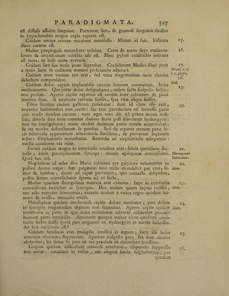 eft diffufo affatim fanguine. Putruerat lien, & grumofi fanguinis finiffro in hypochondrio magna copia reperta eft. Cuidam omnes arteria: micabant manifefto : Mirum id fuit. Inftituta dia:ta curatus eft. Mulier praepinguis macrefcere volebat. Creta & aceto fa’pe muliercu¬ larum & empiricorum confilio ufa eft. Hinc pylori conftridtio infecuta eft tanta, ut inde mors evenerit. Cuidam lien fua mole jecur fuperabat. Crediderunt Medici illud jecur a tanto liene in codtionis munere perficiendo adjuvari. Cuidam unus tantum ren erat, fed mira magnitudinis mole alterius defebtum compenfabat. Cuidam dolor capitis implacabilis circum faturam coronariam. Irrita medicamenta. Qua parte dolor deftgnabatur, eadem fadta fcalpello fectio: non profuit. Aperto capite repertus eft vermis inter calvariam piam matrem fitus. Si terebrata calvaria fuiffet, fpes vita: aliqua fuiffet. Filius familias cladem gallicam patiebatur : dum id clam effe vult, imperito barbitonfori rem credit: hic rem parvifaciens nil interefle putat quo modo morbus curetur : nam aeger toto die ad prima munia redi¬ bat, deinde fero bene ccenatus duabus horis poft illinebatur hydrargyro : nox ita tranfigebatur: mane circiter decimam patris menfae accumbebat : & ita morbo defundturum fe putabat. Sed de repente centum psene lo¬ cis tubercula apparuerunt atheromatis fimiliima , parvarum lupiarum inftar: Eiephantiafis metuebatur. Remedia ad elephantiaftn ufurpantur : media curationis via obiit. Juveni cuidam magna in ventriculo cruditas erat ,* febris quotidiana fuc- ceffit ; initio paroxyfmorum fyncope: deinde epileptica convulftones. Quid hoc rei. Magdalense ad ^des divi Marci habitanti pes palpitare vehementer ex pollice dextro coepit: hcec palpitatio hinc rebta alcendebat per crus, fe¬ mur & lumbos , donec ad caput perveniret; quo conta&o defipiebat, poftea ftatim convellebatur fpuma ad os fabta. Mulier quadam ftrangulatui matricis erat obnoxia : fa:pe in comitiales convulftones incidebat ac fyncopas. Hoc malum quum fepius tuliflet, nec ullo remedio liberaretur, excreto tandem e vulva nigro quodam hu¬ more & craffo, miraculo evaftt. Philofophus quidam intolerabili capitis dolore tenebatur ; pars dolens in/ fyncipite magnitudine digitum non fuperabat. Aperto capite crafilor membrana ea parte in qua dolor excitabatur calvariae adh^rebat pauculo humore putri interjecfto. Annotavit quoque auctor idem quofdam comi¬ tiales factos fuiffe quod pars unguenti ex hydrargyro in aurem incidiffet. An hoc veriftmile eft ? Cuidam familiaris erat prolapfio inteftini in inguen ; forte illi bubo venereus oboritur, fuppuratur. Aperitur fcalpello pars. Ita dum cicatrix obducitur, ita firma fit pars ut via pra:clufa fit deicenfuro inteftino. Coquus quidam difficultate meiendi tenebatur , aliquando fuppreffio erat urina: : calculum in vefica , aut aliquid ftrnile lufpicabamur: per quadam 1S- 16. 17- Fernel. c. 7.’ I. 1. phyjio, 18. ibld. 19: 20. 21. Hieronymum Sabucirnus. 22. idem. 23* idem. 24.. idem, 2y.