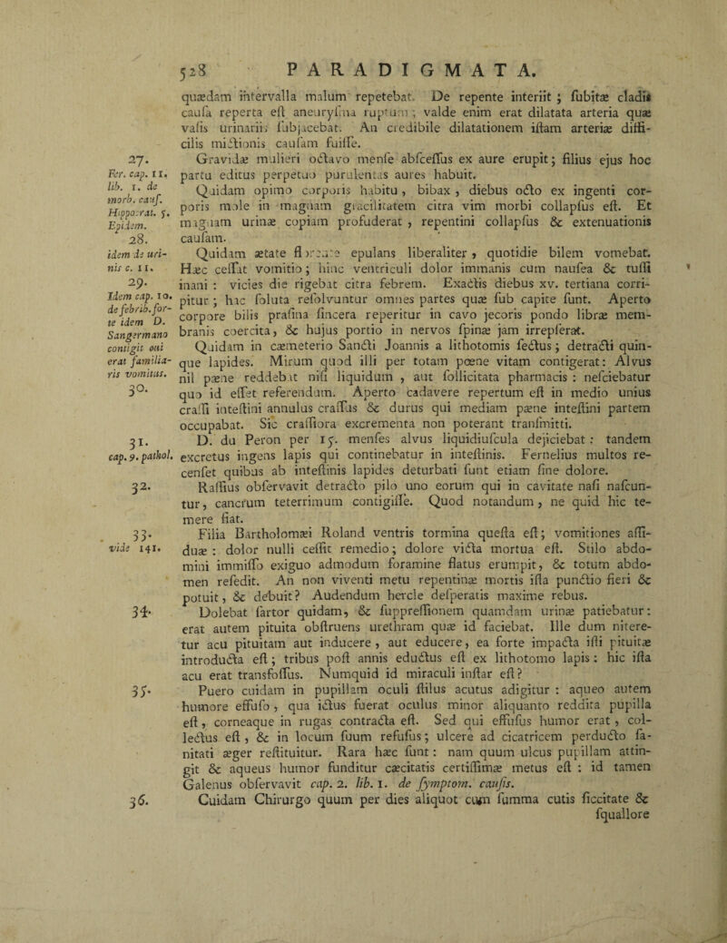 27. Fer. cap. r 1. lib. 1. de inorb. cauf. Hippocrat. j. Epiiem. 28. idem da uri¬ nis c. 11. 29. Idem cap. 1 o. de febrib. for¬ te idem D. S angermano contigit otti erat familia¬ ris vomitus. 3°* 31* , cap. 9‘ pathol. 32' 33- vide 141. 34» 35- 36. quasdam intervalla malum repetebat. De repente interiit ; fubita» cladis caufa reperta eft aneuryfma ruptum ; valde enim erat dilatata arteria quae vafis urinariis fubjacebat. An credibile dilatationem iftam arteriae diffi¬ cilis midionis caufam fuiffe. Gravidas mulieri odavo menfe abfceffius ex aure erupit; filius ejus hoc partu editus perpetuo purulentas aures habuit. Quidam opimo corporis habitu, bibax , diebus odo ex ingenti cor¬ poris mole in magnam giacilitatem citra vim morbi collapfus eft. Et magnam urinas copiam profuderat , repentini collapfus 8c extenuationis caufam. Quidam setate fl areate epulans liberaliter , quotidie bilem vomebat. Hec ceffiat vomitio; hinc ventriculi dolor immanis cum naufea & tuffi inani : vicies die rigebat citra febrem. Exadis diebus xv. tertiana corri¬ pitur ; hac foluta refolvuntur omnes partes quas fub capite funt. Aperto corpore bilis prafitia fincera reperitur in cavo jecoris pondo libras mem¬ branis coercita, 6c hujus portio in nervos fpinae jam irrepferat. Quidam in caemeterio Sandi Joannis a lithotomis fedus; detradi quin¬ que lapides. Mirum quod illi per totam poene vitam contigerat: Alvus nil pasne reddebat nifi liquidum , aut follicitata pharmacis : nefciebatur quo id effiet referendum. Aperto cadavere repertum eft in medio unius crafti inteftini annulus craffius & durus qui mediam paene inteftini partem occupabat. Sic craftiora excrementa non poterant tranfmitti. D. du Peron per 15. menfes alvus liquidiufcula dejiciebat: tandem excretus ingens lapis qui continebatur in inteftinis. Fernelius multos re- cenfet quibus ab inteftinis lapides deturbati funt etiam fine dolore. Rallius obfervavit detrado pilo uno eorum qui in cavitate nafi nafcun- tur, cancrum teterrimum contigifte. Quod notandum, ne quid hic te¬ mere fiat. Filia Bartholomaei Roland ventris tormina quefta eft; vomitiones affi- duse : dolor nulli ceffit remedio; dolore vida mortua eft. Stilo abdo¬ mini imtniffio exiguo admodum foramine flatus erumpit, & totum abdo¬ men refedit. An non viventi metu repentina: mortis ifla pundio fieri 8c potuit, & debuit? Audendum hercle defperatis maxime rebus. Dolebat fartor quidam, & fuppreffionetn quamdam urinas patiebatur: erat autem pituita obftruens urethram quas id faciebat. Ille dum nitere¬ tur acu pituitam aut inducere, aut educere, ea forte impada illi pituitae introduda eft; tribus poft annis edudus eft ex lithotomo lapis: hic ifta acu erat transfoffius. Numquid id miraculi inftar eft? Puero cuidam in pupillam oculi ftilus acutus adigitur : aqueo autem humore effufo , qua idus fuerat oculus minor aliquanto reddita pupilla eft , corneaque in rugas contrada eft. Sed qui effufus humor erat , col- ledus eft , 8c in locum fuum refufus; ulcere ad cicatricem perdudo fa- nitati asger reftituitur. Rara haec funt: nam quum ulcus pupillam attin¬ git & aqueus humor funditur caecitatis certiflimae metus eft : id tamen Galenus obfervavit cap. 2. lib. 1. de fyjnptom. caujis. Cuidam Chirurgo quum per dies aliquot civn fumma cutis ficcitate & fquallore