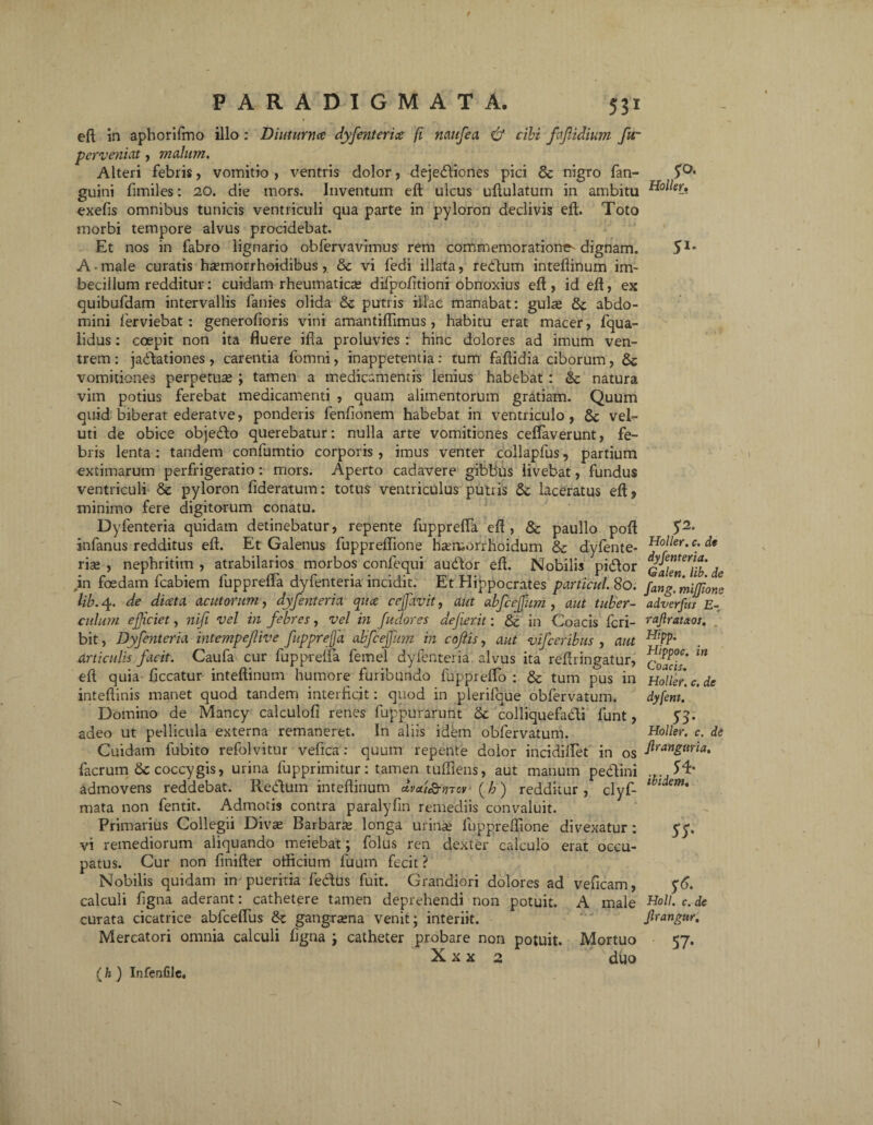 eft in apborifmo illo : Diuturna dyfenterice fi naufea & cibi faffidium fur perveniat, malum. Alteri febris, vomitio , ventris dolor, dejectiones pici & nigro fan- guini fimiles: 20. die mors. Inventum eft ulcus uftulatum in ambitu exefis omnibus tunicis ventriculi qua parte in pyloron declivis eft. Toto morbi tempore alvus procidebat. Et nos in fabro lignario obfervavimus rem commemoratione^ dignam. A • male curatis ha?morrhoidibus, vi fedi illata, redtum inteftinum im¬ becillum redditur: cuidam rheumaticae difpofitioni obnoxius eft , id eft, ex quibufdam intervallis fanies olida & putris illae manabat: gulae &; abdo¬ mini ferviebat: generofioris vini amantiflimus, habitu erat macer, fqua- lidus: coepit non ita fluere ifla proluvies : hinc dolores ad imum ven¬ trem : jadtationes, carentia lbmni, inappetentia: tum faftidia ciborum, 8c vomitiones pernetum ; tamen a medicamentis lenius habebat : & natura vim potius ferebat medicamenti , quam alimentorum gratiam. Quum quid biberat ederat ve, ponderis fenfionem habebat in ventriculo, 6c vel- uti de obice objedto querebatur: nulla arte vomitiones ceflaverunt, fe¬ bris lenta : tandem confumtio corporis , imus venter collapfus, partium extimarum perfrigeratio: mors. Aperto cadavere gibbus livebat, fundus ventriculi & pyloron fideratum: totus ventriculus putris Sc laceratus eft, minimo fere digitorum conatu. Dylenteria quidam detinebatur, repente fupprefla eft, & paullo poft infanus redditus eft. Et Galenus fuppreflione hcemorrhoidum & dyfente- rice , nephritim , atrabilarios morbos confequi audfor eft. Nobilis pidtor in foedam fcabiem fupprefla dyfenteria incidit. Et Hippocrates particul. 80. lib. 4. de diceta acutorum, dyfenteria qua ce favit, aut abfcejfum , aut tuber¬ culum efficiet, nifi vel in febres, vel in fudor es dejierit: & in Coa cis feri- bit, Dyfenteria intempefive fupprefa abfcejfum in coftis, aut vifceribus , aut articulis facit. Caufa cur fupprefla feinel dyfenteria alvus ita reftringatur, eft quia ficcatur inteftinum humore furibundo fuppreflo : & tum pus in inteftinis manet quod tandem interficit: quod in plerifque obfervatum. Domino de Mancy calculofi renes fuppurarunt & colliquefadi funt, adeo ut pellicula externa remaneret. In aliis idem obfervatum. Cuidam fubito refolvitur vefica: quum repente dolor incidiflet in os facrum dc coccygis, urina fupprimitur: tamen tufliens, aut manum pedlini admovens reddebat. Redtum inteftinum dvai&mcv (h) redditur , clyf- mata non fentit. Admotis contra paralyfin remediis convaluit. Primarius Collegii Divas Barbarte longa urinas fuppreflione divexatur: vi remediorum aliquando meiebat; folus ren dexter calculo erat occu¬ patus. Cur non finifter otficium fuum fecit ? Nobilis quidam in pueritia feddus fuit. Grandiori dolores ad veficam, calculi figna aderant: cathetere tamen deprehendi non potuit. A male curata cicatrice abfceflus gangrtena venit; interiit. Mercatori omnia calculi figna ; catheter probare non potuit. Mortuo X x x 2 duo yo. Holler. 5'2s Holler. c. de dyfenteria. Galen. lib. de fang. miffione adverfus E- rajlrataos. Hipp. Hippoc. in Co acis. Holler. c. de dyfent. 53- Holler. c. de Jlrangtiria. „ f* ibidem. ss- S6- Holi. c. de jlrangur. 57- (h ) Infenfile,