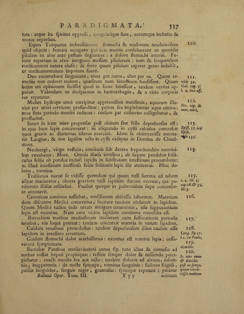 tata : atque ita fpiritus oppi efli , congelatique funt, eorumque incitatio motus reprefsus. Eques Torquatus imbecillitatem ftomachi & oculorum tenebricofum quid objecit : homini occupato publicis muniis confuluerunt ut quotidie pilulam ex aloe ante paftum deglutiret : a dolore ftomachi interiit. Fe¬ runt repertam in alvo integram maffam pilularum : nam tk. frequentiam medicamenti natura elufit: tk forte quum pilulam caperet genio indulfit, ut medicamentulum impotens fuerit. Duo excernebant fanguinem, unus per nares , alter per os. Quum re¬ mediis non cederet malum , quantum num hirudinem hauftflent. Quum Ijujus rei opinionem feciftet quod in fonte bibiffent , tandem veritas ap¬ paruit. Videndum ne decipiamur in ha^morrhagiis , & a vitio corporis res repetatur. Mulier hydrope uteri corripitur appetentibus menftruis, aquarum illu¬ vies per uteri cervicem profunditur: pelves fex implebantur aqua citrina: mox ftata periodo menfes reduces.- rurfum par colluvies colligebatur , fk profluebat. Senex in iram mire propenfus poft obitum line felle deprehenfus eft : in ejus loco lapis concreverat : iis aliquando in cyfti calculus concrefcit quos gravis ac diuturnus icterus exercuit. Idem fe obfervavifle annota¬ vit Langius, 6c nos lapillos odio in cyfti vidimus in Domina de Chaul- mont. Neoburgi > virgo veftalis, continuis fub dextro hypochondrio tormini¬ bus vexabatur; Mors. Omnia illsela inteftina ; ab hepate pendebat folli¬ culus fellis ob pondus inclufi lapidis in lubftrutum inteftinum procumbens: ac illud inteftinum inoffenlo fellis folliculo lapis ille attriverat. Hinc do¬ lores , tormina. Trallianus narrat fe vidifle quemdam qui quum tufti fumma ad tabem ufque maciaretur, oborta graviore tufti lapidem durum excreat, qui pa¬ vimento illifus refiliebat. Paullus quoque in pulmonibus ftepe concrefce- re annotavit. Canonicus continuo tufliebat, tonfillarum abfceftu laborarat. Materiam dum difcutere Medici conarentur,' ficcitate tandem obduruit in lapidem. Quum Medici tufllm inde ortam mitigare conarentur, ufu fuppurantium lapis eft excretus. Nam caro vicina lapidem continens remollita eft. Batrachion morbus mediaftinam mulierem cum fuftbcationis periculo tenebat, vix loqui poterat: tandem concrevit materia in verum lapidem. Cuidam tenalinus permoleftus : tandem deprehenfum illius caufam efla lapidem in inteftino retentum. Cuidam ftomachi dolor acerbiftlmus: excretus eft vornitu lapis: cefla- verunt fymptomata. Barnabse Panthou confarcinatori annos nato idlus &c contufio ad nothas coftas hepati propinquas : reftitit femper dolor & tuftiendo perci¬ piebatur : exadli menfes fex aut odio: tandem dolores ad alvum, infom- nia, inappetentia : de nodle fyncope, vomitus languinis : fudores frigidi, pullus languidus, fanguis niger , grumofus: fyncopa: repetunt : putatur Bdlonii Oper. Tom. III. Y y y animam IIO. 111. vide 3?. Gal. cap. /. 4, loco ajf. 112. Fer. cap. de mor. uteri, ”3« Fpift. j7. Ui) Epifi. t^pe Ij p : 1H' A1?- c. 4. lib. j-.' cap.i8.& 31; 116. 117.' ii 8. Lang. Ep.n. l.i. ex Paulo. IIO. r Gentilis. 120. Js uno anno & dimidio pojl ea Jympt. quum excre- vijjet multam