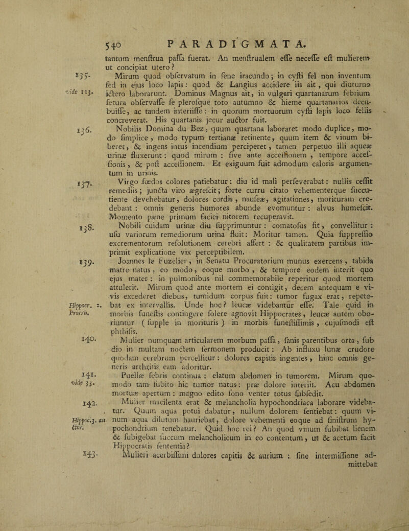 / 540 PARADIGMATA. 13 y- vide nj. i IJ7* 138. 139. Hippocr. Vronh. tantam menftrua paffa fuerat. An menftrualem efle necefTe eft mulierem- ut concipiat utero ? Mirum quod obfervatum in fene iracundo; in cyfti fel non inventum fed in ejus loco lapis: quod & Langius accidere iis ait , qui diuturno idlero laborarunt. Dominus Magnus ait, in vulgari quartanarum febrium fetura obfervalfe fe plerofque toto autumno <5c hieme quartanaiios decu- buifle, ac tandem mteriiffe : in quorum mortuorum cyfli lapis loco feliis concreverat. His quartanis jecur audior fuit. Nobilis Domina du Bez, quum quartana laboraret modo duplice, mo¬ do fimplice , modo typum tertianas retinente, quum item & vinum bi¬ beret , & ingens intus incendium perciperet , tamen perpetuo illi aquete urinas fluxerunt : quod mirum : five ante acceiftonem , tempore accef- fionis, Sc poft acceifionem. Et exiguum fuit admodum caloris argumen¬ tum in urinis. Virgo foedos colores patiebatur: diu id mali perfeverabat: nullis ceflit remediis; jundla viro asgrefcit; forte curru citato vehementerque fuccu- tieme devehebatur, dolores cordis, naufeae, agitationes, morituram cre¬ debant : omnis generis humores abunde evomuntur : alvus humefcit. Momento paene primum faciei nitorem recuperavit. Nobili cuidam urinas diu fupprimuntur: comatofus fit, convellitur: ufu variorum remediorum urina fluit: Moritur tamen. Quia fupprefiio excrementorum refolutionem cerebri affert : & qualitatem partibus im¬ primit explicatione vix perceptibilem. Joannes le Fuzelier , in Senatu Procuratorium munus exercens, tabida matre natus, eo modo, eoque morbo , & tempore eodem interit quo ejus mater : in pulmonibus nil commemorabile reperitur quod mortem attulerit. Mirum quod ante mortem ei contigit, decem antequam e vi¬ vis excederet diebus, tumidum corpus fuit: tumor fugax erat, repete¬ bat ex intervallis. Unde hoc ? leuca; videbantur efTe. Tale quid in morbis funeflis contingere folere agnovit Hippocrates, leuca; autem obo¬ riuntur ( fupple in morituris ) in morbis funefliilimis , cujufmodi efl: phthifis. 140. Mulier numquam articularem morbum paffa, fanis parentibus orta, fub dio in multam nodlem fermonem producit : Ab influxu luna; crudore quodam cerebrum percellitur: dolores capitis ingentes, hinc omnis ge¬ neris arthrjtis eam adoritur. Puellae febris continua : elatum abdomen in tumorem. Mirum quo- 33* modo tam lubito hic tumor natus: pra; dolore interiit. Acu abdomen mortua; apertum : magno edito fono venter totus liibfedit. Mulier macilenta erat <Sc melancholia hypochondriaca laborare videba- . tur. Quum aqua potui dabatur, nullum dolorem fentiebat: quum vir Hippoc.j.ait num aqua dilutum hauriebat, dolore vehementi eoque ad finiftrum hy- €ior. pochondrium tenebatur. Quid hoc rei? An quod vinum fubibat lienem 6c fubigebat luccum melancholicum in eo contentum, ut &. acetum facit Hippocratis lententia? Mulieri acerbiflimi dolores capitis aurium : fine intermifflone ad¬ mittebat: