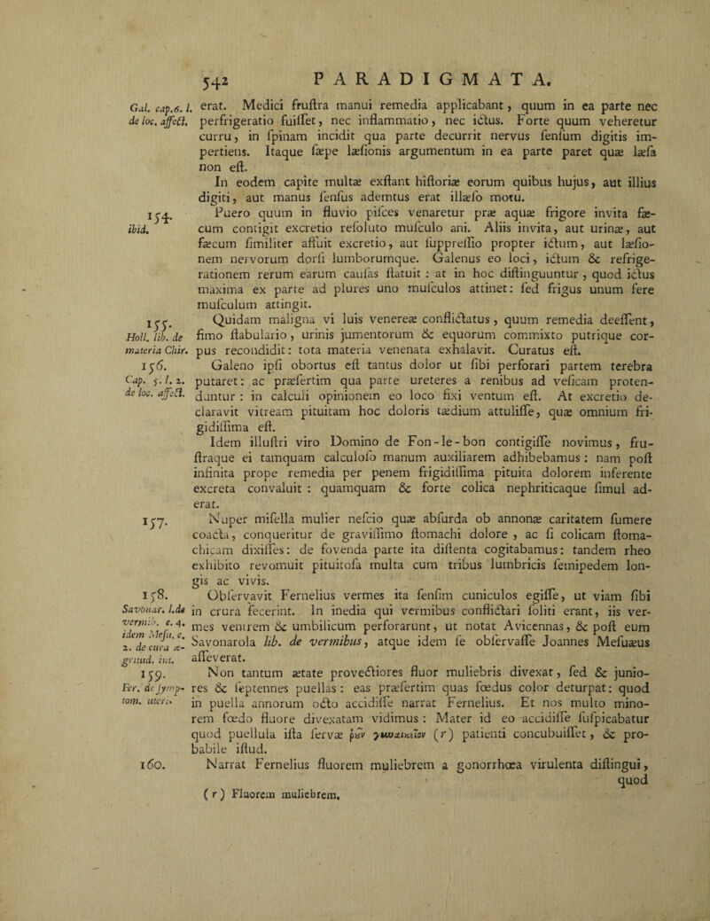 Gul. cap.6.I. erat. Medici fruftra manui remedia applicabant, quum in ea parte nec deloc.affeft. perfrigeratio fuilfet, nec inflammatio, nec idlus. Forte quum veheretur curru, in 1 pinam incidit qua parte decurrit nervus fenfiim digitis im¬ pertiens. Itaque ftepe ladionis argumentum in ea parte paret quse lada non efl. In eodem capite multa: exflant hiftoria: eorum quibus hujus, aut illius digiti, aut manus lenfus ademtus erat illaelo motu. Fuero quum in fluvio pilees venaretur prte aqua: frigore invita fle- ibid. cum contigit excretio refoluto mufculo ani. Aliis invita, aut urina, aut farnum flmiliter affuit excretio, aut fupprellio propter idlum, aut lafio- nem nervorum dprfi lumborumque. Galenus eo loci, ictum & refrige¬ rationem rerum earum caulas flatuit : at in hoc diftinguuntur , quod idlus maxima ex parte ad plures uno mufculos attinet: led frigus unum fere mufculum attingit. ipp. Quidam maligna vi luis Venerea conflictatus , quum remedia deeflent, Holi. lib. de fimo flabulario, urinis jumentorum Sc equorum commixto putrique cor- materia Chir. pus recondidit: tota materia venenata exhalavit. Curatus efl. ip6. Galeno ipfi obortus efl tantus dolor ut libi perforari partem terebra Cup. s./.i. putaret: ac pralertim qua parte ureteres a renibus ad veficam proten- de loc. afett. Jjntur ; in calculi opinionem eo loco fixi ventum efl. At excretio de¬ claravit vitream pituitam hoc doloris tadium attulifle, qua omnium fri¬ gi diflim a efl. Idem illuflri viro Domino de Fon-le-bon contigifle novimus, fru- flraque ei tamquam calculolo manum auxiliarem adhibebamus: nam poft infinita prope remedia per penem frigidiflima pituita dolorem inferente excreta convaluit : quamquam & forte colica nephriticaque fimul ad¬ erat. I57- Nuper mifella mulier nefeio qua abfurda ob annona caritatem fumere coadla, conqueritur de graviflimo flomachi dolore , ac fi colicam ftoma- chicam dixifles: de fovenda parte ita diflenta cogitabamus: tandem rheo exhibito revomuit pituitofa multa cum tribus lumbricis femipedem lon¬ gis ac vivis. i^S. Obfervavit Fernelius vermes ita fenfim cuniculos egifie, ut viam fibi Savonar. l.d* in crura fecerint. In inedia qui vermibus conflidlari foliti erant, iis ver- ldem \lefu t mes ventrem & umbilicum perforarunt, ut notat Avicennas, & poft eum 2!decurul- Savonarola lib. de vermibus, atque idem fe obfervafle Joannes Mefuteus gnntd. int. alleverat. iyp. Non tantum setate proveCliores fluor muliebris divexat, fed & junio- Eer. dcjyrnpr res 60 ieptennes puellas: eas pralertim quas foedus color deturpat: quod tom. uteri. ln puella annorum odio accidiffe narrat Fernelius. Et nos multo mino¬ rem foedo fluore divexatam vidimus : Mater id eo accidifie fufpicabatur quod puellula ifla fervte pxv jwjj.iy.uav (r) patienti concubuiffet, dc pro¬ babile iflud. 160. Narrat Fernelius fluorem muliebrem a gonorrhoea virulenta diflingui, quod ( r ) Fluorem muliebrem.