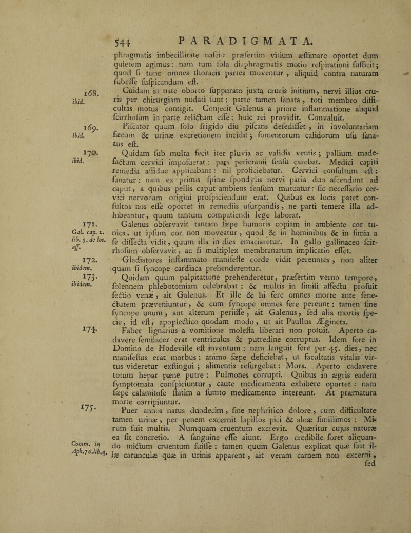 i68. ibid. 16$. ibid. I70. ibid, I?I. G&l. 2« lib. y. de loc. aff. 172. ibidem. I73* ibidem. 174- I75- Comm. in Af>h.76.Ub,<{ 544 PARADIGMATA. phragmatis imbecillitate nafei : praefertim vitium aeftimare oportet dum quietem agimus: nam tum fola diaphragmatis motio refpirationi fufficit; quod fi tunc omnes thoracis partes moventur , aliquid contra naturam fubeJflTe fufpicandum eft. Cuidam in nate oborto fuppurato juxta cruris initium, nervi illius cru¬ ris per chirurgiam nudati funt: parte tamen lanata , toti membro diffi¬ cultas motus contigit. Conjecit Galenus a priore inflammatione aliquid fcirrholum in parte relidlum ede: huic rei providit. Convaluit. Pileator quum folo frigido diu pifcans defediifet , in involuntariam fecum & uiinse excretionem incidit; fomentorum calidorum ufu fana- tus eft. Quidam fub multa fecit iter pluvia ac validis ventis ; pallium made- fadtum cervici impofuerat : pars pericranii fenfu carebat. Medici capiti remedia affidue applicabant: nil proficiebatur. Cervici confultum eft: fanatur: nam ex primis fpins fpondylis nervi paria duo afeendunt ad caput, a quibus pellis caput ambiens lenfum mutuatur: fic neceffario cer¬ vici nervorum origini profpiciendum erat: Quibus ex locis patet con- fultos nos efle oportet in remediis ufurpandis, ne parti temere illa ad¬ hibeantur , quum tantum compatiendi lege laborat. Galenus obfervavit tantam fepe humoris copiam in ambiente cor tu¬ nica, ut ipfum cor non moveatur, quod & in hominibus & in fimia a fe diffedta vidit, quum illa in dies emaciaretur. In gallo gallinaceo fcir- rhofum obfervavit, ac fi multiplex membranarum implicatio effet. Gladiatores inflammato manifefte corde vidit pereuntes , non aliter quam fi fyncope cardiaca prehenderentur. Quidam quum palpitatione prehenderetur, prsfertim verno tempore, folennem phlebotomiam celebrabat : 6c multis in fimili afFeclu profuit fedtio vente , ait Galenus. Et ille & hi fere omnes morte ante fene- dtutem praeveniuntur, cum fyncope omnes fere pereunt : tamen fine fyncope unum , aut alterum periiffe , ait Galenus, fed alia mortis fpe- cie, id eft, apopledtico quodam modo, ut ait Paullus TEgineta. Faber lignarius a vomitione molefta liberari non potuit. Aperto ca¬ davere femilacer erat ventriculus & putredine corruptus. Idem fere in Domino de Hodeville eft inventum : nam languit fere per qy. dies, nec manifeftus erat morbus : animo fepe deficiebat, ut facultatis vitalis vir¬ tus videretur exftingui ; alimentis refurgebat: Mors. Aperto cadavere totum hepar paene putre : Pulmones corrupti. Quibus in aegris eadem fymptomata confpiciuntur , caute medicamenta exhibere oportet : nam fepe calamitofe ftatim a fumto medicamento intereunt. At praematura morte corripiuntur. Puer annos natus duodecim , fine nephritico dolore , cum difficultate tamen urins , per penem excernit lapillos pici Sc alos fimillimos : Mi¬ rum fuit multis. Numquam cruentum excrevit. Quaeritur cujus naturae ea fit concretio. A fanguine effe aiunt. Ergo credibile foret aliquan¬ do midlurn cruentum fuiffe : tamen quum Galenus explicat quae fint il- • fe caruncufe quae in urinis apparent, ait veram carnem non excerni, fed