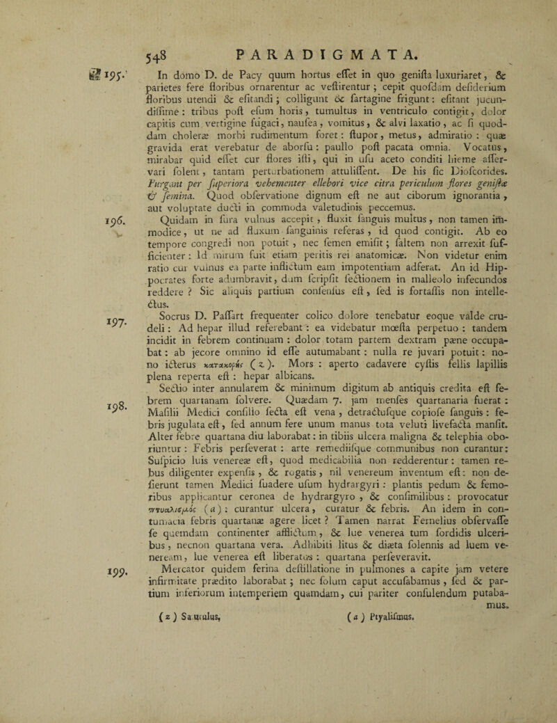 klW 197. I$8. *99- 548 PARADIGMATA. In domo D. de Pacy quum hortus effet in quo genifta luxurriret, & parietes fere floribus ornarentur ac veftirentur ; cepit quofdam defiderium floribus utendi & efltandi ; colligunt 6c fartagine frigunt: efitant jucun- dilfime : tribus poft efum horis, tumultus in ventriculo contigit, dolor capitis cum vertigine fugaci, naufea, vomitus, & alvi laxatio, ac fi quod¬ dam choleras morbi rudimentum foret: ftupor, metus, admiratio : quae gravida erat verebatur de aborfu : paullo pofl pacata omnia. Vocatus, mirabar quid effet cur flores ifli, qui in ufu aceto conditi hieme affer- vari folenc, tantam perturbationem attuliffent. De his fle Diofcorides. Purgant per fuperiora vehementer ellebori vice citra periculum flores genijhx. £f femina. Quod obfervatione dignum eft ne aut ciborum ignorantia , aut voluptate dubti in commoda valetudinis peccemus. Quidam in fura vulnus accepit , fluxit fanguis multus , non tamen im¬ modice , ut ne ad fluxum fanguinis referas , id quod contigit. Ab eo tempore congredi non potuit , nec femen emifit; faltem non arrexit fuf- ficienter : Id mirum fuit etiam peritis rei anatomicae. Non videtur enim ratio cur vulnus ea parte inflictum eam impotentiam adferat. An id Hip¬ pocrates forte adumbravit, dum fcripflt ledtionem in malleolo infecundos reddere ? Sic aliquis partium confenlus eft, fed is fortaflis non intelle¬ ctus. Socrus D. Paffart frequenter colico dolore tenebatur eoque valde cru¬ deli : Ad hepar illud referebant : ea videbatur moefta perpetuo : tandem incidit in febrem continuam : dolor totam partem dextram pasne occupa¬ bat : ab jecore omnino id effe autumabant : nulla re juvari potuit: no¬ no ibterus **Ta*of*r (z). Mors : aperto cadavere cyftis fellis lapillis plena reperta eft : hepar albicans. SeCtio inter annularem & minimum digitum ab antiquis credita eft fe¬ brem quartanam folvere. Quaedam 7. jam rnenfes quartanaria fuerat : Mafilii Medici confllio ledta eft vena , detradtufque copiofe fanguis : fe¬ bris jugulata eft, fed annum fere unum manus tota veluti livefaCta manfit. Alter febre quartana diu laborabat: in tibiis ulcera maligna telephia obo¬ riuntur : Febris perfeverat : arte remediifque communibus non curantur: Sulpicio luis venereas eft, quod medicabilia non redderentur: tamen re¬ bus diligenter expenfls , & rogatis , nil venereum inventum eft: nqn de¬ flerunt tamen Medici fuadere ufum hydrargyri : plantis pedum & femo¬ ribus applicantur ceronea de hydrargyro , & conflmilibus : provocatur wTuaA/<r/ua$ (a) ; curantur ulcera, curatur &c febris. An idem in con¬ tumacia febris quartanas agere licet ? Tamen narrat Fernelius obfervafle fe quemdam continenter affliClum , Sc lue venerea tum fordidis ulceri¬ bus , necnon quartana vera. Adhibiti litus <Sc diasta folennis ad luem ve- neream, lue venerea eft liberatus: quartana perleveravit. Mercator quidem ferina deftillatione in pulmones a capite jam vetere infirmitate prasdito laborabat ; nec folum caput accufabamus , fed & par¬ tium inferiorum intemperiem quamdam, cui pariter confulendum putaba¬ mus^ (z) Sauuilus, (a) Ptyalifoius»