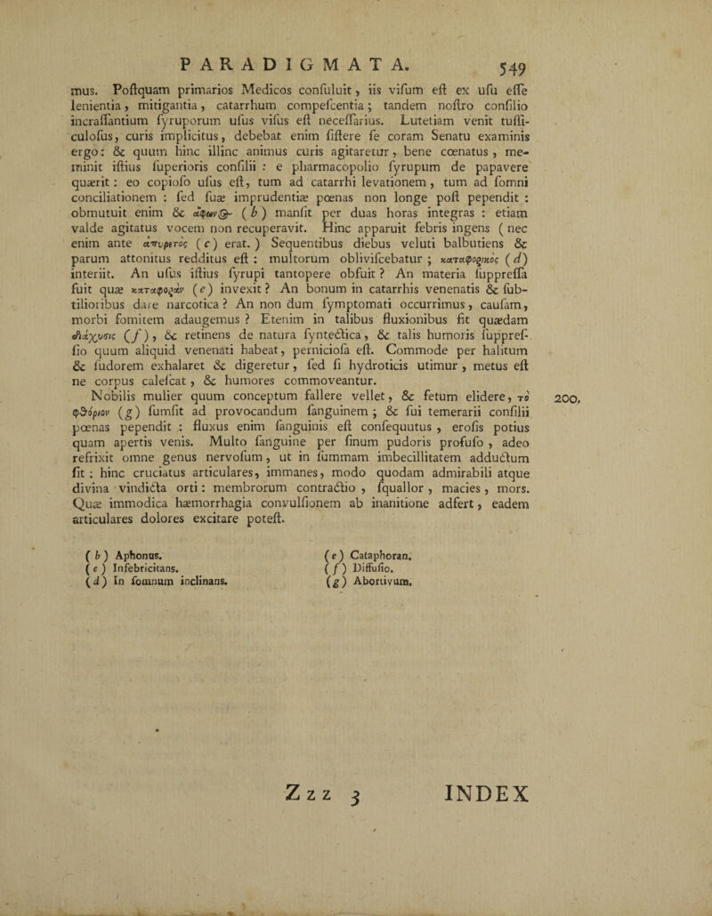 < PARADIGMATA. 549 mus. Podquam primarios Medicos confuluit, iis vifum ed ex ufu ede lenientia, mitigantia, catarrhum compefcentia; tandem nodro confilio incraffantium fyruporum ufus vifus ed neceffarius. Lutetiam venit tudi- culofus, curis implicitus, debebat enim fidere fe coram Senatu examinis ergo: & quum hinc illinc animus curis agitaretur , bene coenatus , me¬ minit idius fuperioris confilii : e pharmacopolio fyrupum de papavere quaerit: eo copiofo ufus ed, tum ad catarrhi levationem, tum ad fomni conciliationem : fed fuse imprudentia; poenas non longe pod pependit : obmutuit enim ( b) manfit per duas horas integras : etiam valde agitatus vocem non recuperavit. Hinc apparuit febris ingens ( nec enim ante awptrog (c) erat.) Sequentibus diebus veluti balbutiens & parum attonitus redditus ed : multorum oblivifcebatur ; (d) interiit. An ufus idius fyrupi tantopere obfuit ? An materia fupprefla fuit qua; KXTxtpo^aiv (e) invexit? An bonum in catarrhis venenatis & fub- tilioiibus dare narcotica? An non dum lymptomati occurrimus, caufam, morbi fomitem adaugemus ? Etenim in talibus duxionibus fit qusedam ePtx)(iiGts (/), &c retinens de natura fyntedlica, &c talis humoris fuppref fio quum aliquid venenati habeat, perniciofa ed. Commode per halitum & fudorem exhalaret & digeretur, fed fi hydroticis utimur , metus ed ne corpus calelcat, & humores commoveantur. Nobilis mulier quum conceptum fallere vellet, Sc fetum elidere, to qdropiov (g) fundit ad provocandum fanguinem ; &: fui temerarii confilii poenas pependit : fluxus enim fanguinis ed confequutus , erofis potius quam apertis venis. Multo fanguine per finum pudoris profufo , adeo refrixit omne genus nervofum , ut in jfummam imbecillitatem addudum fit: hinc cruciatus articulares, immanes, modo quodam admirabili atque divina vitidiila orti: membrorum contradlio , fquallor , macies, mors. Qute immodica hsemorrhagia convulfionem ab inanitione adfert, eadem articulares dolores excitare poted. ( b ) Aphonus. ( e ) Cataphoran. ( c ) Infebricitans. ( / ) DifFufio, (d) In fomnum inclinans. (g) Abortivam. 200,