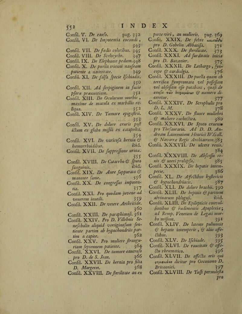 Confil. V. De caufo. pag. 332 Confli. VI. De Impotentia coeundi , 343 Confil. VII. Defxdis coloribus. 343 Confil. VIII. De Scelotyrbe. 347 Confil. IX. Ite Elephante pedum.348 Confli. X. De puella trienni naufeam patiente a nativitate. 349 Confil. XI. De falfa fpecie Ifchiadis. 33° Confil. XII. Ad ferpiginem in facie pfor ce praenuntiam. 3Sl Confil. XIII. De Oculorum morbis , maxime de macula ex morbillis re¬ liqua. 3 5 2 Confil. XIV. De Tumore epigajlrii. . . ~ - 333 Confil. XV. De dolore cruris pojl idum ex globo mijjili ex catapulta. 334 Confil. XVI. De varicofa hernia & hcemorrhoidibus. ibid. Confil. XVII. De fupprejjione urinae. 333 Confil. XVIII. De Catarrho & Jputo fanguinis. ibid. Confit XIX. De Aure fuppurata & manante fame. 33^ Confil. XX. De congrejfus impoten¬ tia. 3 57 Confil. XXI. Pro quodam juvene ad venerem inutili. 3 39 Confil. XXII. De veter e Arthritide. 360 Confli. XXIII. De paraphimofi. 361 Confil. XXIV. Pro D. Villebois Se- nefchalio aliquid vertiginofum fen- tiente partim ab hypochondriis par- tim a capite. 3 Confil. XXV. Pro muliere firangu- riam feptennem patiente. 3^4 Confli. XXVI. De tumore cancrofo pro D. de S. Jean. 366 Confil. XXVII. De hernia pro filia D. Margeret. 3^8 Confli. XXVIII. De Jlerilitate an ex parte viri, an mulieris, pag. 3 69 Confil. XXIX. De febre x,ctu<S(£J\i pro D. Gobelin Abbatiffa. 371 Confil. XXX- De jlerilitate. 373 Confil. XXXI. Ad fur ditatis initia pro D. Baz.anier. 373 Confil. XXXII. De Lethargo y fyn- cope & cardialgia. 3 7 6 Confil. XXXI11. De puella quam ob terrifica fymptomata vel pojfejfam vel obfejfam cjje putabant , quoji de cenfu tuv tvzyv/utvuv & numero di¬ ceretur. 377 Confil. XXXIV. De Scrophulis pro D. L. M. 378 Confil. XXXV. De fluore muliebri & muliere cachectica. 380 Confil. XXXVI. De Sputo eruent0 pro Thefaurario. Ad D. D. An¬ dre arn Laurentium Henrici IV.G ali. & Navarrce Regis Archiatrum. 38 3 Confli. XXXVI1. De ulcere renis. . - 3S4 Confil. XXXVIII. De Abfcejfu re- nis & uteri prohipfu. 383 Confil. XXXIX. De hepatis intem¬ perie. 386 Confil. XL. De Affectibus hyjlericis & hypochondriacis. 3 87 Confil. XLI. De dolore brachii. 390 Confil. XLII. De hepatis & partium alvinarum phlogofi. ibid. Confil. XL1II. De Epilepticis convul¬ sionibus dy rudimentis Apoplexix \ ad Remp. Venetam de Legati mor¬ bo miffum. 391 Confil. XLIV. De latente pulmonis & hepatis intemperie , & aliis affe- dibus. 393 Confil. XLV. De Ifchiade. 393 Confil. XLVI. De raucitate & affe- du rheumatico. 396 Confli. XLVII. De affedu oris qui pofaciKctM dicitur pro Oeconomo D. Britannici. 397 Confil. XLVIII. De Tuffi permolefia pro