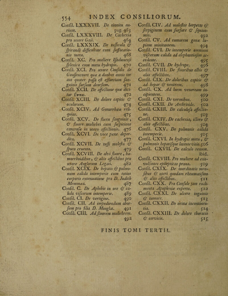 Confil. LXXXVII. De tinnitu au¬ rium. pag-4^3 Confil. LXXXVIII. De Cachexia pro uxore Gaii. 464 Confil. LXXXIX. De tuJJicitJa & fpirandi difficultate cum fuffocatio- nis metu. 468 Confil. XC. Pro muliere Iffodunenfi fplenica cum metu hydropis. 470 Confil. XCI. Pro uxore Confidis de Gouffiencourt quae a duobus annis ter aut quater pajfa eft effluvium /an¬ guinis furfum deorfum. 471 Confil. XCII. De affeClione quae dici¬ tur £71710$. 472 Confil. XCIII. De dolore capitis & oculorum. 474 Confil. XCIV. Ad Gonorrhoeae reli¬ quias. 475 Confil. XCV. De fluxu f inguinis , & fluore muliebri cum fufpicione cancrofe in utero affectionis. 476 Confil. XCVI. De voce pcene deper¬ dita-. 477 Confil. XCVII. De tuffi molefla <& /puto cruento. 479 Confil. XCVIII. De alvi fluore , hce- morrhoidibus, & aliis affectibus pro uxore Anglorum Legati. 482 Confil. XCIX. De hepatis & pulmo¬ num calida intemperie cum totius corporis extenuatione pro D. Judith Mcmmcca. 487 Confil. C. De Aphthis in ore & ca¬ lida vifcerum intemperie. 489 Confil. CI. De vertigine. 49Q Confil. CII. Ad impediendum abor- fum pro filia D. Monglat. 491 Confil. CIII, Ad fluorem muliebrem. 492 Confil. CIV. Ad moleflos herpetas & fcrpiginem cum furfure & fquam- mis. 492 Confil. CV. Ad tumorem genae lu¬ piam minitantem. 494 Confil. CVI. De intemperie omnium vifcerum calida ad elephantiafim ac¬ cedente. 49 £ Confil. CVII. De hydrope. 496 Confil. CVIII. De fluoribus albis & aliis affectibus. 497 Confil. CIX. De doloribus capitis & ad hepar Cf ventrem. 498 Confil. CX. Ad lue?n veneream in¬ cipientem. 499 Confil. CXI. De vermibus. £0O Confil. CXII. De Arthritide. £02 Confil. CXIII. De calcidofa ajfeCtio- ne. £0£ Confil. CXIV. De cachexia, ictero <£i, aliis affectibus. 704 Confil. CXV. De pulmonis calida intemperie. £0£ Confil. CXVI. In hydropis metu, & pulmonis hepatifque latente vitio.506 Confil. CXVII. De calculo renum. ibid. Confil. CXVIII. Pro muliere ad con- vulfones epilepticas prona. £09 Confil. CXIX. De inordinatis men- flbus & uteri quodam rheumatifmo & aliis affectibus. £ 11 Confil. CXX. Pro Confule jam rudi¬ menta ylpoplexiae experto. £12 Confil. CXXI. De ulcere inguinis & tumore. £ 13 Confil. CXXII. De tirinae incontinen¬ tia. £14 Confil. CXXIII. De dolore thoracis & cervicis. FINIS TOMI TERTIL