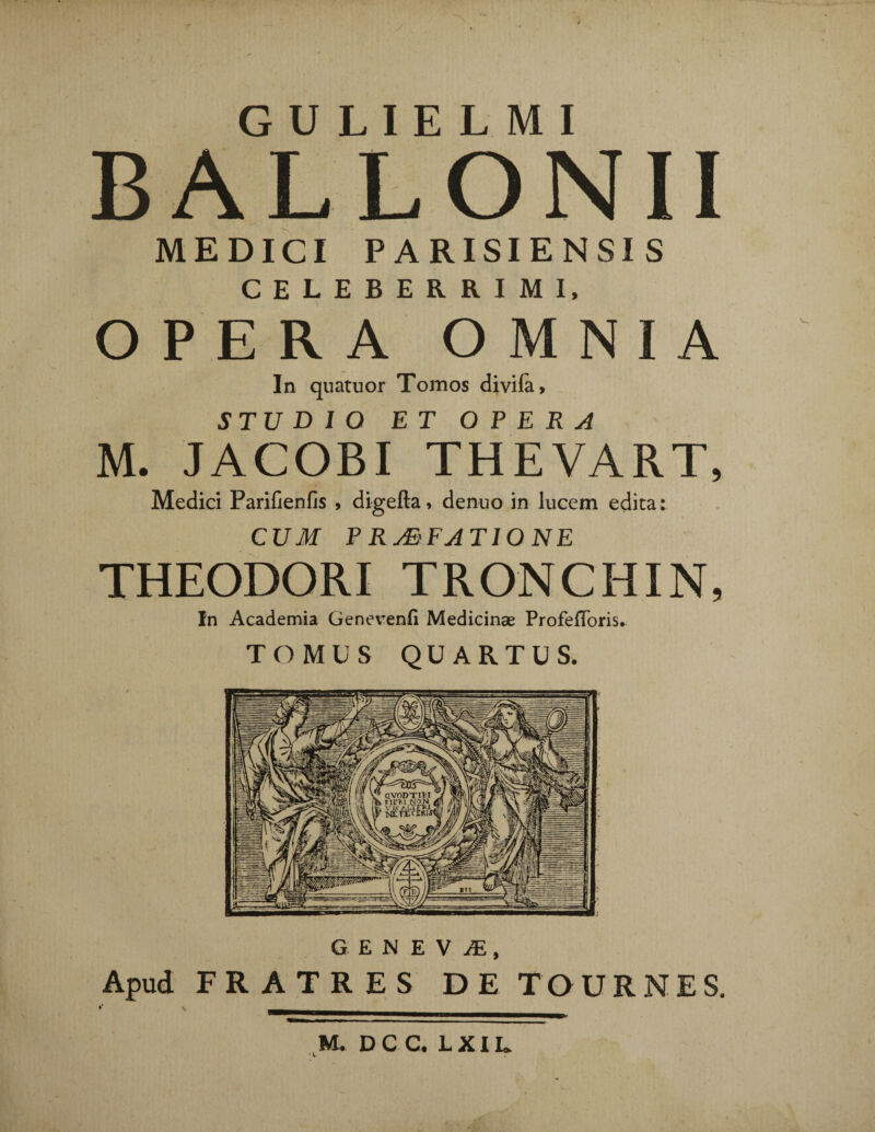 r GULIELMI BALLONII MEDICI PARISIENSIS CELEBERRIMI, OPERA O M N I A In quatuor Tomos clivi Ia, STUDIO ET OPERA M. JACOBI THEVART, Medici Parifienfis , digefta, denuo in lucem edita: CUM P RMFATIONE THEODORI TRONCHIN, In Academia Genevenfi Medicinae ProfefToris. TOMUS QUARTUS. GENEVA, Apud FRATRES DE TOURNES. M. DC C. L XIL