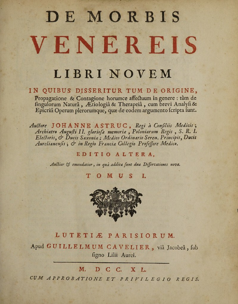 VENEREI LIBRI NOVEM IN QUIBUS DISSERITUR TUM DE ORIGINE, Propagatione & Contagione horumce affe&uum in genere : tum de fingulorum Natura , ./Etiologia & Therapeia , cum brevi Analyfi 8c Epicrift Operum plerorumque, quae de eodem argumento fcripta iunt. Autfore JOHANNE ASTRUC, Regi a Confiliis Medicis ; Archiatra Augufli II. gloriofa memoria , Foloniarum Regis , S. R, L EleffoYis, & Ducis Saxonia ; Medico Ordinario Seren. Frincipis, Ducis Aurelianenfis \ & in Regio Francia Collegio FrofeJJore Medico. EDITIO ALTERA, AuUior e? emendatior, in qua addita funt dua Dijfertationes nova. s T O M U S I. LUTETIA PARISIORUM. Apud GCJILLELMUM CAVELIER, via Jacobea, fub Tigno Lilii Aurei. M. D C C. X L. CUM APPROBATIONE ET PRIFILEG IO REGIS,