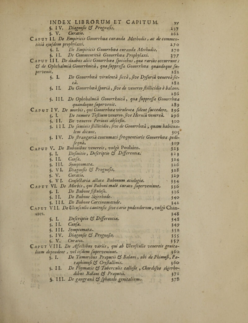 §. I V. Diagnofis & Prognofis. 2 5.7 §. V. Curatio. 262. Caput II. Xte Empiricis Gonorrhoea curanda Methodis, ac de commen¬ titia ejufdem prophylaxi. 270 §. I. Xte Empiricis Gonorrhoea curanda Methodis. 270 §. II. De Commentitia Gonorrhoea Prophylaxi. 377 Caput III. duabus aliis Gonorrhoea fpeciebus, qua rarius occurrunt; & de Ophthalmia Gonorrhoicd, qua fuppreffa Gonorrhoea quandoque fiu- pervenit. 281 §. I. De Gonorrhoea virulenta ficcd, five Dyfurid venereafic¬ cd. 281 §. 11. De Gonorrhoea fpurid, Jive de venereo Jlillicidio e balano. 286 §. III. De Ophthalmia Gonorrhoicd, qua fuppreffa Gonorrhoea quandoque fupervenit. 289 Caput IV. De morbis, qui Gonorrhoea virulenta [olent fuc ce dere. 296 §. I. De tumore Teftiumvenereo,[ve Hernia venerea. 196 §.'II, De venereo Perinai abfce[u. 300 §. III. De feminis Jlillicidio, five de Gonorrhoea , quam habitua¬ lem dicunt. 305' eres. - fequd. 309 V» De Bubonibus venereis, valeo Poulams. 325 §. I. Definitio 3 Defcriptio & Differentia.' m <5. II. Caufa. 324 «. ni. Symptomata_ 326 §. vi. Diagnofis & Prognofis. 328 §. V. Curatio. 32 9 VI. Confeblaria allata Bubonum atiolofia. 334 VI. De Morbis, qui Buboni male curato f ,'uperveniunt. 336 §. I. De Bubone fifiulofo. 336 §. II. De Bubone Sfirrhode- 340 «.III. De Bubone Carcinomatode. 342. VII. De Ulcufculis cancrofs five carie pudendorumvulgo Chaa- §. I. Defcriptio & Differentia 348 «. II. Caufa. 349 §. III. Symptomata. 35* «. IV. Diagnofis & Prognofis. 355 <>. V. Curatio. 357 Caput VIII. De Affeblibus variis, qui ab Ulcufculis venereis genita¬ lium dependent, vel iifdem [uperveniunt. 360 §. I. De Tumoribus Praputii & Balani, ubi de Phimofi, Pa- raphimof (£ Cryfi allinis. 360 II. De Phymatis & Tuberculis eallofis , Chordifve sfirrho- dibus Balani Praputii. 371 §. III. De gangrana & fphacelo genitalium^ 378