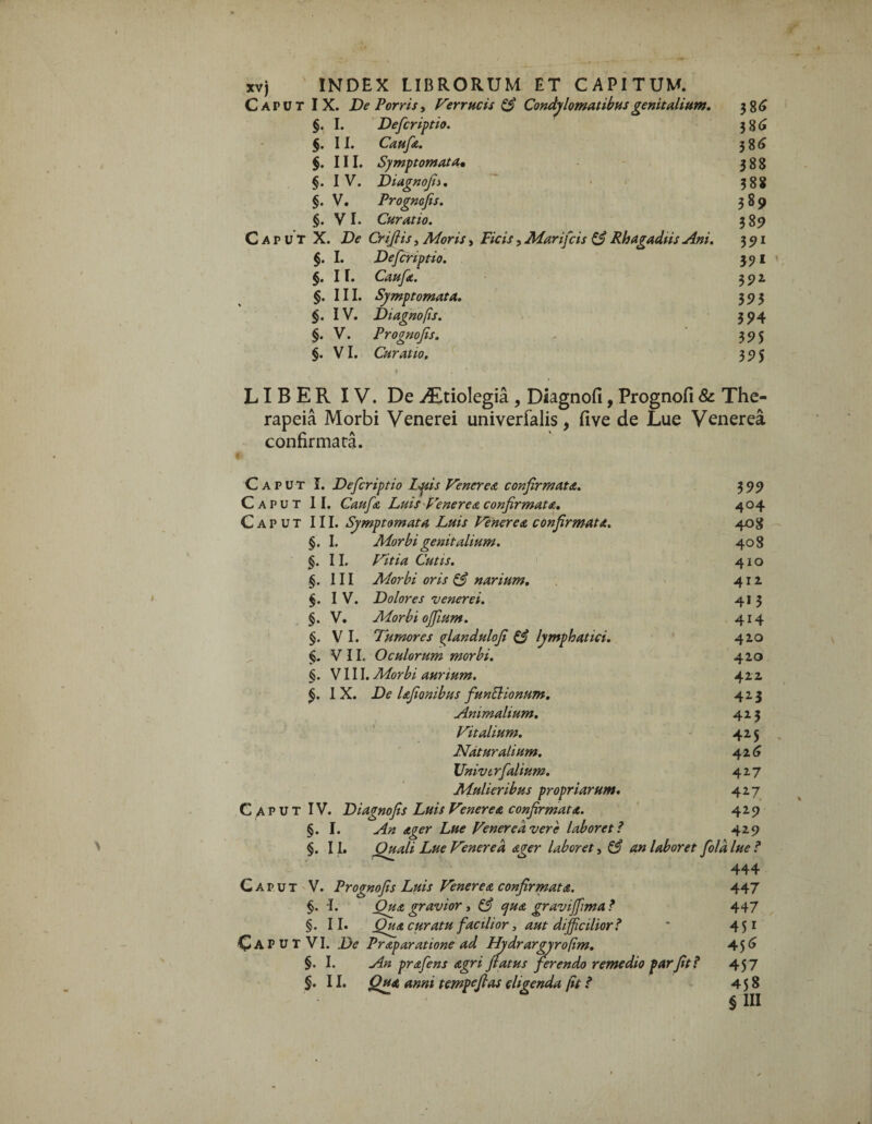 Caput IX. De Porris, Verrucis & Condylomatibus genitalium. 3 §. I. Deferiptio. 386 §. 11. Caufa. 386 §. III. Symptomata* 388 §. IV. Di agno fi i. 388 §. V. Prognofis. 389 §. VI. Curatio. 389 Caput X. De Crifiis, Moris, Ficis, Marifcis & Rhagadiis Ani. 391 §. I. Defcriptio. 391 §. 11. Caufa. 392 §. III. Symptomata. 393 §. IV. Diagnofis. 394 §. V. Prognofis. - 395 §. VI. Curatio. 395 LIBER IV. De ^Etiolegia , Diagnofi, Prognofi & The- rapeia Morbi Venerei univerfalis, five de Lue Venerea confirmata. Caput I. Defcriptio Lptis Venerea confirmata. 399 Caput II. Caufe Luis Venerea confirmata. 404 Caput III. Symptomata Luis Venerea, confirmata. 408 §. I. Morbi genitalium. 408 §. II. Vitia Cutis. 410 §. III Morbi oris & narium. 412 §. IV. Dolores venerei. 41 3 §. V. Morbi ofiium. 414 §. VI. 7umor es glandulofi & lymphatici. 420 §. VII. Oculorum morbi. 420 §. VIII. Morbi aurium. 422 §. IX. De lafionibus funEHonum. 423 Animalium. 423 Vitalium. 425 Naturalium. 426 Univtrfolium. 427 Mulieribus propriarum. 427 Caput IV. Diagnofis Luis Venerea confirmata. 429 §. I. An ager Lue Venerea vere laboret? 429 §. II. Quali Lue Venerea ager laboret, & an laboret folii lue ? 444 Caput V. Prognofis Luis Venerea confirmata. 447 §. I. gravior, & qua graviffima ? 447 §. II. Qua curatu facilior, aut difficilior? ' 451 Caput VI. De Praparatione ad Hydrargyrofim. 45^ §. I. An prafens agri flatus ferendo remedio par fit? 457 §• 11. Qua anni tempefias eligenda (it ? 458 § III