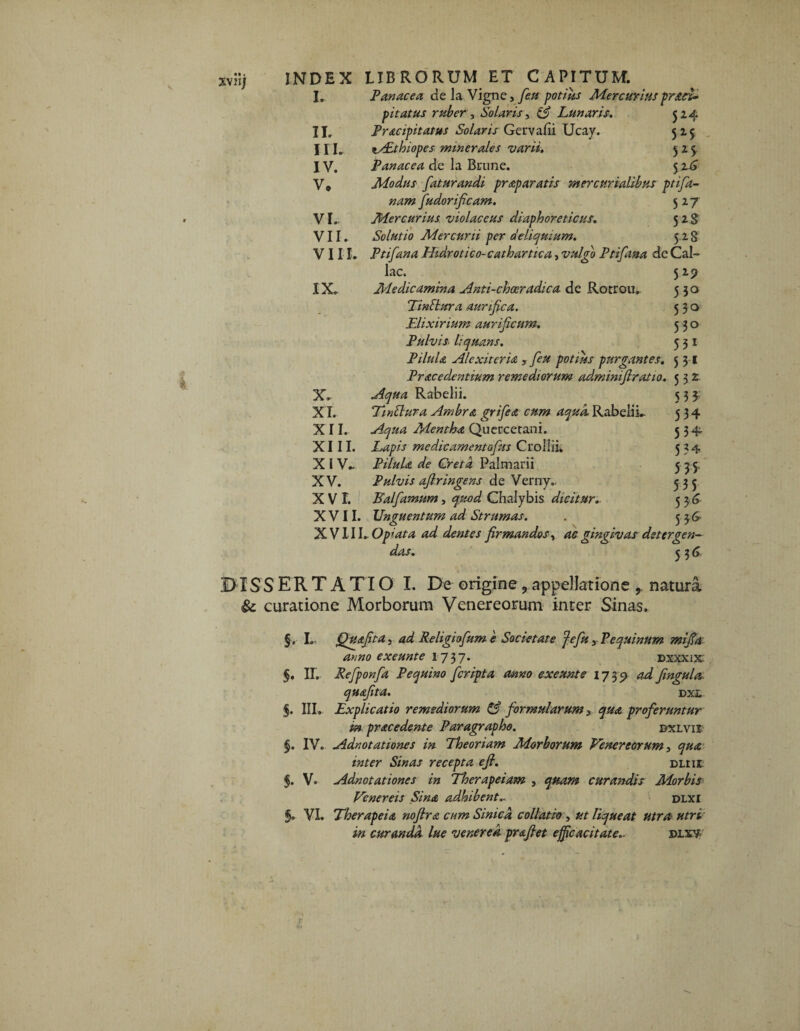 I. Panacea cie la Vigne, feu potius Mercurius praei* pitatus ruber, Solaris, (£ Lunaris. 324 II. Pracipitatus Solaris Gervafii Ucay. 525 III. zAithiopes minerales varii. 525. IV. Panacea cie la Brune. 32.6 V. Modus faturandi praparatis mercurialibus ptifa- fudorificam. 527 VI. Mercurius violaceus diaphoreticus. 528 VII. Solutio Mercurii per deliquium. 528 VIII. Ptifana Hidrotico-cathartica, vulgo Ptifana de Cal¬ iae. 529 XX. Medicamina Anti-choeradica de Rorrou. 550 TinSlura aunfica. 530 Elixirium aurificum. 530 Pulvis liquans. 531 PiluL AI exit er ia , feu potius purgantes. 5 31 Prae edentium remediorum ad.minifiratio. 532. X. Aqua Rabelii. 533: X I. Twttura Ambra grifiea cum aqua. Rabelii. 534 XII. Aqua Mentha Quercerani. 534. XIII. Lapis medicamentofus CrolliL 534 X I V. Pilula de Creta Palmarii 5 35, XV. Pulvis afir ingens de Verny. 335 X V L Balfamum, quod Chalybis dicitur. 536 XVII. Unguentum ad Strumas. . 3 36' X VIII. Opiata ad dentes firmandos, gingivas detergen¬ das. 336 DISSERT A TIO I. De origine ? appellatione , natura & curatione Morborum Venereorum inter Sinas. §. I. Quafita j ad Religiofium e Societate fefiu yP'equinum mifia anno exeunt e 1737. dxxxix 5. II. Refponfia P equino feripta anno exeunt e 1735» ^ fingula. quafita. dxl §. III. Explicatio remediorum & formularum > qua proferuntur in pracedente Paragrapho. dxlvii §. IV. Adnotationes in Theoriam Morborum Venereorum 3 inter Sinas recepta e fi. dliii f. V. Adnotationes in Therapeiam , quam curandis Morbis Venereis Sina adhibent.. dlxi §. VI. Therapeia noftra cum Sinica collatio , liqueat utra utri in curanda lue venerea prafiet efficacitate.. dixy