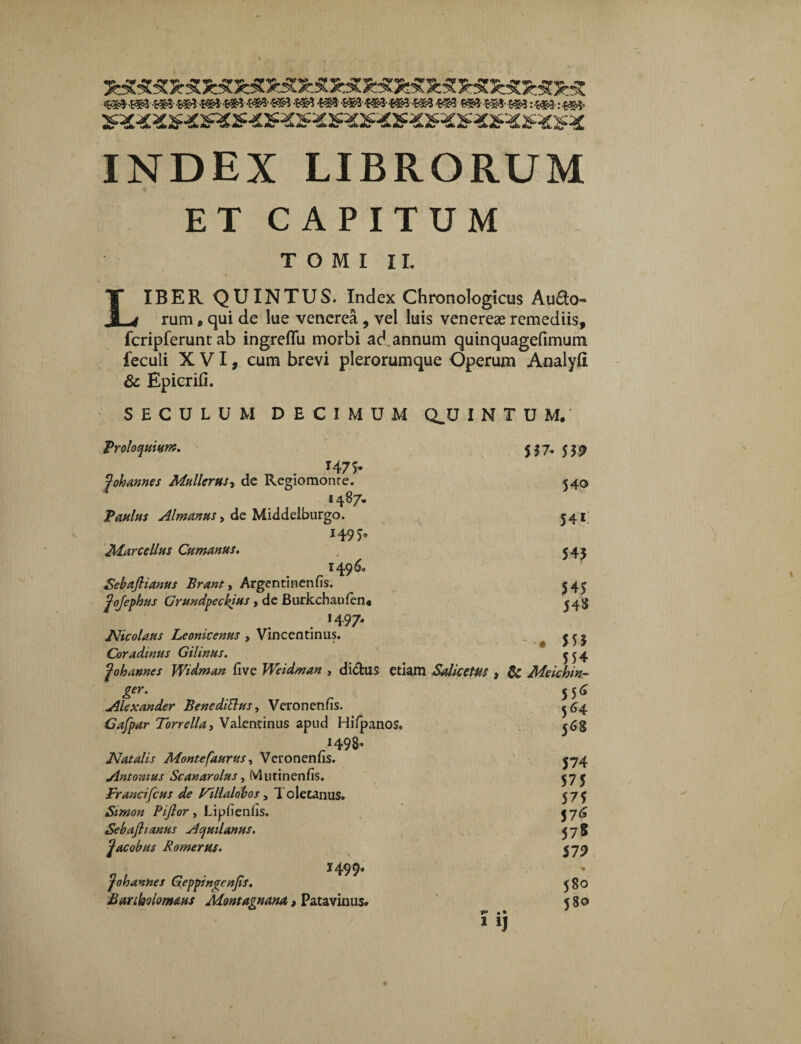 WM»M»«M*M#M»«»«H «3«3«»«3 Vti «3 t»H»*m :«M :«3 INDEX LIBRORUM ET CAPITUM TOMI II. LIBER QUINTUS. Index Chronologicus Auro¬ rum , qui de lue venerea, vel luis venereae remediis, fcripferunc ab ingreflu morbi ad annum quinquagefimum feculi XVI, cum brevi plerorumque Operum Analyft & Epicrifi. SECULUM DECIMUM Q^U INTUM/ S37- 559 Proloquium. 1475. fohannes Mullcrus, de Regiomonre. 1487. Paulus Almanus, de Middelburgo. *495’ Marcellus Cumanus. 1496« Sebaftianus Brant, Argentinenfis. fojephus Grundpeckjus, de Burkchaufen* 1497' JVicolaus Leonicenus , Vincentinus. Coradinus Gilinus. 540 541 54J 545 54S S 5 5 554 fohames Widman five Weidman , di&US etiam SalicetUS , & Meichin- 55<J 564 568 ger. Alexander Bene ditius, Veronenfis. Gafpar Torrella, Valentinus apud Hifpanos. 1498» Natalis Montefaurus, Veronenns. Antonius Scanarolus, Mutinenfis. Francifcus de Fillaldbos a Toletanus. Sirnon Piftor, Lipfienlis. Sebajhanus Aqutlanus. facobus Romerus. 1499. foh annes Geppingenjis. Bartholomaus Montagnana, Patavinus. p • • 1 574 575 575 576 578 579 % 580 580