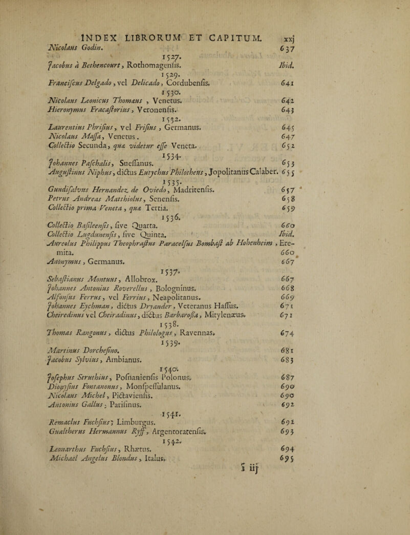 Nicolaus Godin. 1527* facobus a Bcthencourt, Rothomagenlis. 15^9* Francifcus Dclgado , vel Delicado, Cordubenfis. 1530. Nicolaus Leonicus Thomaus , Venetus. Hieronymus Fracafiorius, Veronenfis. 1532. Laurentius Fhrijius y vel Frijius , Germanus. Nicolaus AFaJfa, Venetus. Collectio Secunda, qua videtur ejje Veneta. 1534- ^ oh annes Pafchalis, Sueflanus. XX) 637 lbid. 641 <342 643 645 647 652 653 Augufiinus Niphus, di<5tus Eutychus Philotheus, Jopolitanus Calaber. 1 5 3 5* Gundifalvus Hernandez.de Oviedo, Madritenfis. 657 Petras Andre as Matthiolus, Senenlis. 65 g Collectio prima Veneta , Tertia. 659 1536. Collellio Bajileenjts, Uve Quarta. 6<Tc> Colletho Lugdunenjis, live Quinta. ' AW. Aureolus Philippus Fheophrafius Paracelfus Bombaji ab Hohenheim , Ere¬ mita. Anonymus, Germanus. 1537, Sebaflianus Aiontuus, Allobrox. ^ oh annes Antonius Roverellus , Bologninus. Alfonfus Ferrus, vel Ferrius, Neapolitanus. fohannes Eychman, di6tus Dryander, Veteranus Halius. Cheiredinus vel Cheiradinus, didlus Barbarofia, Mitylenceus-. 1 538- Thomas Rangonus > di<5tus Philologus, Ravennas, • . „ 15 39* Alar tinus Dorchejtm. f acobus Sylvius, Ambianus. 1 540*. Jofephus Struthius, Pofnanienlis Poionus, Viopyjius Fontanonus, MonfpeEulanus, Nicolaus Alichel, Pi&ravienlis. Antonius Gallus; Parilinus. 1541. Remaclus Fuchjius' Limburgus. Gualtherus Hermannus Ryjf\ Argentoratenfis, 1 542, Leonarthus FuchJtus, Rha^tus. a -• Aiichael Angelus Biondus > Italus» f* • • ® 3 11] 66o 6 67 667 668 665? 671 671 674 681 685 687 6510 6572, 69! 693 694