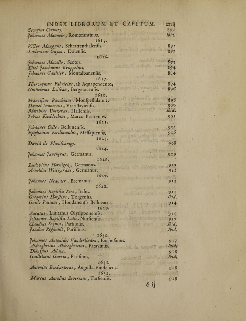 Georgius Cornuty. c . . .'891 Johannes Maunoir, Romorantinus. Ibid. 1615. Fittor Manggus, Schrattenthalenfis. 89* Ludovicus Guyon , Dolenfis. 89^ ito** Johannes Mac ollo, Scotus. S93 £/W Joachimus Kruppelius. 8 94 Johannes Gan It 1 er, Montalbanenfis. 894 1617. Hieronymus Fabricius, ab Aquapendentc» 894 G mile Imus Loifeau, Bergeracenfis. . 895 1620. Francifcus Ranchinus, MonipefTulanus, 898 Darniel Sennertus , Vratiflavienfis. 9°° Matthias Untz^erus, Hallenfis. Ibid. lobias Knoblochius , Marco-Brettanus. 901 1621. Johannes Colle, Bellunen/is. Fpiphanius Ferdinandus, Meflapienfis. 1 (j 2 3 e Havid de Planifcampy. 1624. Johannes Juncherus , Germanus. 162.6. 901 906 90S Ludovicus Hornigc^» Germanus. Arnoldus Weickardus > Germanus. 1627. Johannes Neander, Bremanus. 1628. Johannes Bapti(la Sori, Italus. G regor ius Horjhus, Torgenfis. Guido Patinus, Houdanenfis Bellovacus. 1629. Zacutus, Lufitanus Qlyfipponenfis. Johannes Baptifia Lalli, Nurfienfis. Claudius Seguin, Parifinus. Jacobus Regnault, Parifinus. •2650. Johannes Antonides Fanderlinden , Enchufanus. Aldreghettus Aldreghettms, Patavinus. Dionyjius Allain. Guillelmus Guerin, Parilinus. 1*631. Antonius Boxbarterus, Augufta-Vindelicus. 1632. Marcus Aurelius Scverinus, Tar/ienfis» 910 911 911 911 Ibid. 9*4 i L 9*5 917 Ibid. Ibid. 9 l7 • 'Ibidi 9*8 Ibid. 918 j V . • \