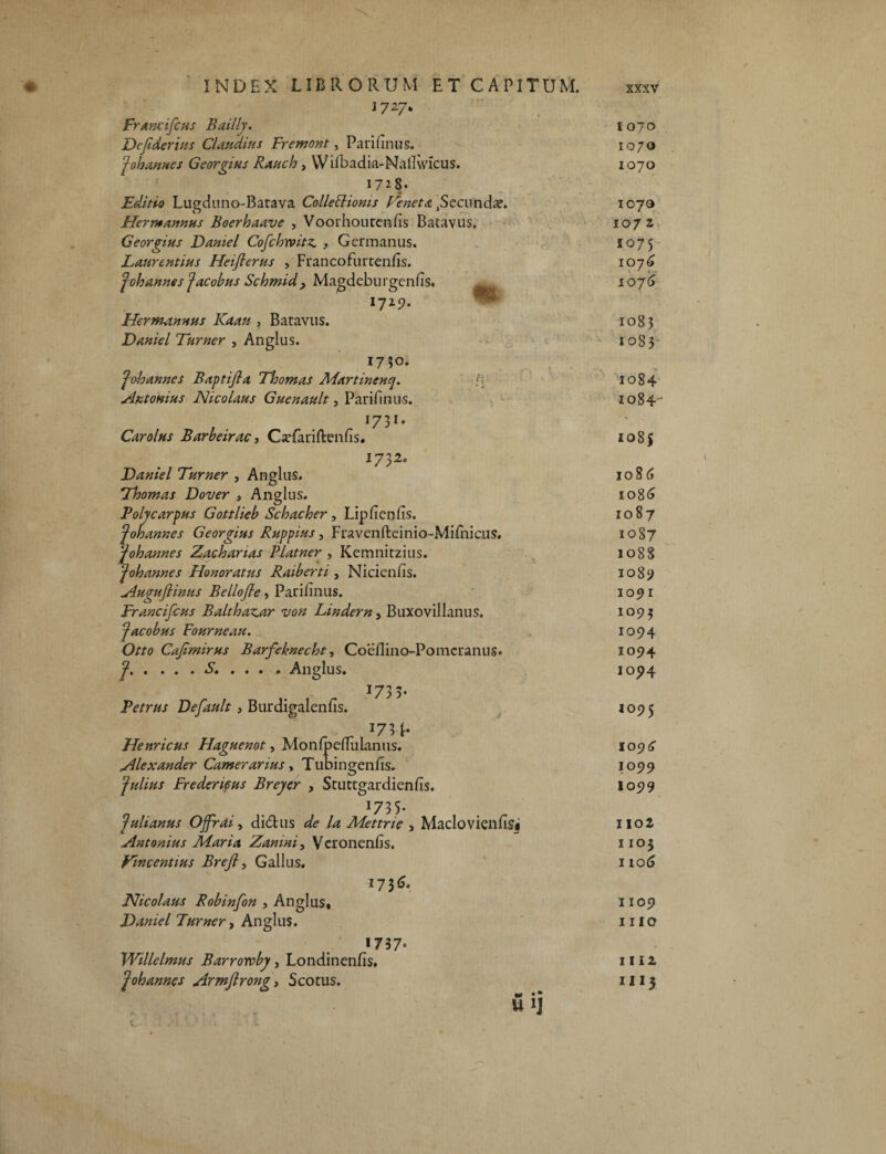 1727. Francifcus Bailly. Dcfiderius Claudius Fremont, Parifinus. Jobannes Georgius Raucio, W ifbadia-Nallwicus. 1728. Editio Lugduno-Batava Colleblioms Veneta .Secundae. Hermannus Boerhaave , Voorhoutenfis Batavus. Georgius Dantei Cofchrvitz. Germanus. Laurentius Heiflerus , Francofurtenfis. fohannes Jacobus Schmid , Magdeburgenfis. ^ 1725). Hermannus Kaau » Baravus. Daniel Turner , Anglus. 1750. Jobannes Baptifia Thomas Martinenq. l\ Antonius Nicolaus Guenault, Parifinus. , w r 1731* Carolus Barbeirac3 Csefarifterins. 1732. Daniel Turner , Anglus. Thomas Dover , Anglus. Polycarpus Gottlieb Scbacber, Lipfienfis. J oh annes Georgius Ruppius, Fravenfteinio-Mifnicus. johannes Zachartas Piat ner , Kemnitzius. Johannes Honoratus Ratberti , Nicienfis. Augufiinus Bellofie, Parifinus. Francifcus Balthanar von Lindern, Buxovillanus. Jacobus Fourneau. Otto Cafmirus Barfeknecht, Coeflino-Pomcranns* ?■■ ■■ S. . . . . Anglus. 1733- Petrus Default, Burdigalenfis. . ^ J73P Henricus Haguenot, Monfpefluknus. Alexander Camerarius, Tubingenfis. Julius Frederi6us Breyer , Stuttgardienfis. 173 5* Julianus OJfrai, didus de la Mettrte , Macio vienfisi Antonius Maria Zanini, Vcronenfis. Vmcentius Breft, Gallus. 17 3 6* Nicolaus Robinfon , Anglus, Daniel Turner, Anglus. 1737« Willelmus Barroroby, Londinenfis. Johannes Armfirong3 Scotus. M • * U 1J 1070 1070 1070 1070 1072 1075 1076 1076 1083 1083 1084 1084' 108$ io8(5 1086 1087 10S7 1088 1089 1091 1095 1094 1094 1094 1095 1096 10 99 I099 1102 I 103 i 106 1109 1110 1112 IU*