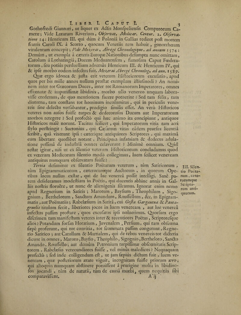 1 I B E R I. C A P tJ T t. Gothofredi Giannari, ut liquet ex A6tis Monfpelienfis Computorum Ca- merce; Vide Lazarum Riverium, Obfervat. Medicar. Centur. i. Obferva• tione 14: Henricum III. qui dum e Polonia in Gallias rediret poft mortem fratris Caroli IX. a Scorto , quocum Venetiis rem habuit, gonorrhceam. virulentam concepit; Fide Mez^erai, Abrege Chronologicfue, ad annum 1574: Demum, ut exempla a caeteris Europae Nationibus defumpta nunc omittam, Carolum a Lotharingia, Ducem Meduanenfcm , famofum Caput Foedera¬ torum , feu potius perduellium adversus Henricum III. & Henricum IV, qui Sc ipfe morbo eodem infe&us fuit. Mezerai Abrege Chronolog. ad ann. 1585». Quae ergo idonea & jufta erit veterum Hiftoricorum exculatio, apud quos per bis mille annos nullum proflat exemplum iftiufmodi ? An nemi¬ nem inter tot Graecorum Duces, inter tot Romanorum Imperatores, omnes eftrcenatae 8c impuriflimas libidinis , morbo ullo venereo unquam labora- vilfe credemus, de quo mentionem facere potuerint ? Sed tam felix, tam diuturna, tam conflans tot hominum incolumitas , qui in periculis vene- reis fine deledtu verfabantur, prodigio fimilis effet. An vero Hiftoricos veteres non aufos fuiffe turpes & dedecorofos Ducum aut Imperatorum morbos retegere ? Sed profedto qui hcec animo ita concipiunt , antiquos Hiftoricos male norunt. Tacitus fcilicet , qui Imperatorum vitia tam acri ftylo perftringit : Suetonius , qui Caelarum vitas eadem prorfus licentia fcribit, qua vixerunt ipft : caeterique antiquiores Scriptores , qui maxima cum libertate quoflibet notant , Principmn infamiam & dedecus adula¬ tione peflima de induftria omnes celaverunt ? Minime omnium. Quid reftat igitur, nili ut ex filentio veterum Hiftoricorum concludamus quod ex veterum Medicorum filentio modo collegimus, luem fcilicet veneream antiquitus numquam obfervatam fuille? Tertia defumitur ex filentio Poetarum veterum , tum Satiricorum , tum Epigrammaticorum , caeterorumque Auctorum , in quorum Ope¬ ribus locus nullus exftat , qui de lue venerea poftit intelligi. Sane pa¬ rem defideramus modeftiam in Poetis, qui ducentis abhinc annis in Gal- liis noftris floruere, ut nunc de alienigenis fileamus. Ignorat enim nemo apud Regnerium in Satiris ; Marotum , Bayfium , Theophilum , Sigo- gnium , Berthelotum , Sandtum Amandum, Rouflellum , &cc. in Epigram¬ matis ,aut Poematiis ; Rabelaefium in Satira, cui Gefla Gargantua ScPanta- gruelis titulum fecit, liberiores jocos in luem veneream , aut lue venerea infedtos paflim proftare , quos excufatos ipfi noluerimus. Quorfum ergo diferimen tammanifeftum veteres inter & recentiores Poetas, Scriptorefque alios?Putandum forfan Horatium, Juvenalem , Perfium, qui tam obfccena faepe proferunt, qui tot convitia, tot fcommata paflim congerunt,Regne- rio Satirico ; aut Catullum Sc Martialem, qui de rebus venereis tot didteria dicunt in omnes, Maroto, Bayfio, Theophilo, Sigognio, Bcrtheloto, San£to Amando, Rouflello; aut demum Petronium turjfillimas obfeoenitatis Scrip¬ torem , Rabelaefio verecundiores fuiffe , vel minus maledicos ? Nequaquam profefto ; fed inde colligendum eft , ut jam fipius di&um fuit , luem ver neream , quae pofteriorum aetate viguit, incognitam fuifle priorum aevo, qui alioquin numquam abftinere potuiflent a prurigine multa in libidino- los jocandi , tum de natura, tum de causa morbi, quem nequitiis fibi comparaviffent. ^ A’ij III. Silen¬ tio Poeta¬ rum , crete- rorumque Scripto¬ rum anti¬ quorum.