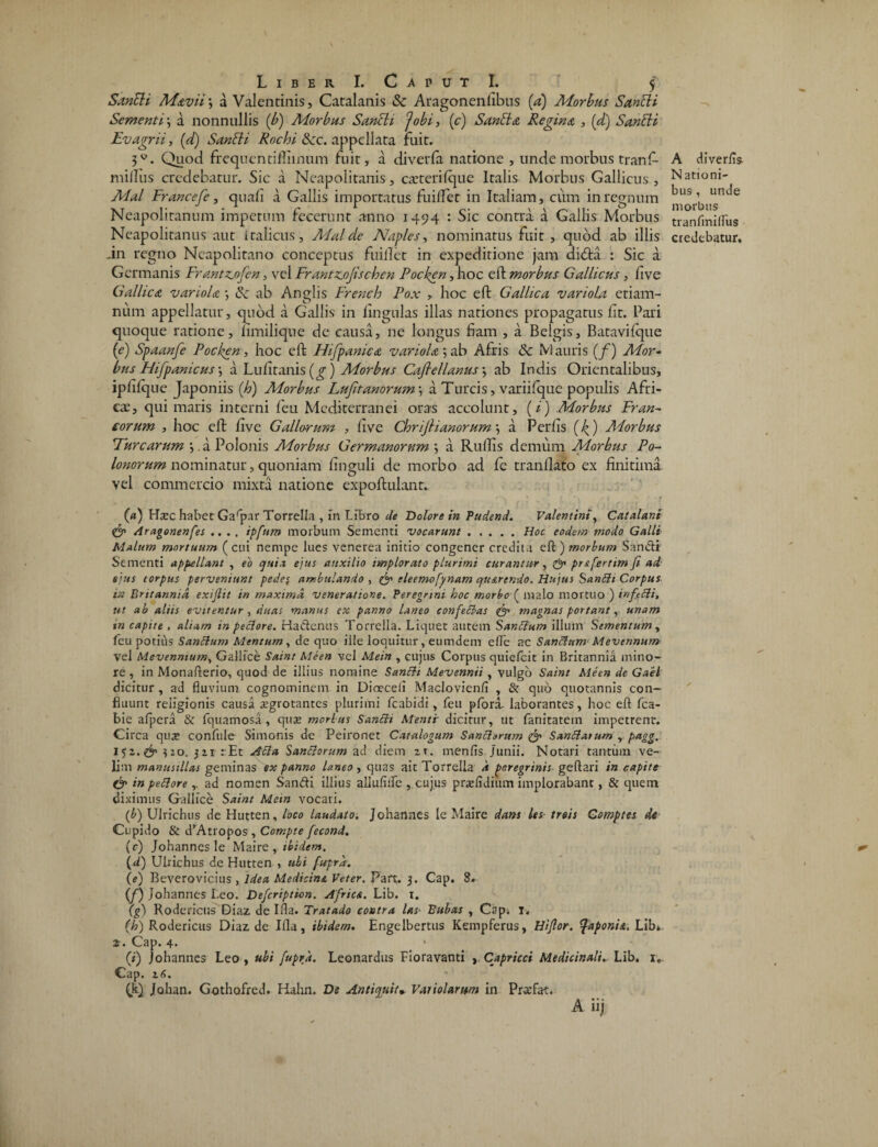 SanEU Mdvii j a Valentinis, Catalanis $c Aragonenfibus (a) Morbus SanEH Sementi \ a nonnullis [b) Morbus Sancit jobi, (c) SanEhz Regina , (d) SanEU Ev agrii, (d) SanEU Rochi 8cc. appellata fuit. 3W. Quod frequentifliinum fuit, a diverfa natione , unde morbus tranf- milliis credebatur. Sic a Neapolitanis, caeterifque Italis Morbus Gallicus, Mal Francefe, quali a Gallis importatus fuilfet in Italiam, cum in regnum Neapolitanum impetum fecerunt anno 1494 : Sic contra a Gallis Morbus -in regno Neapolitano conceptus fuillet in expeditione jam di£ta : Sic a Germanis Frantzjofen, vel Frantz.oJischen Pocken, hoc effc morbus Gallicus, live Gallica variola *, & ab Anglis Frendo Pox , hoc eft Gallica variola etiam- num appellatur, quod a Gallis in lingulas illas nationes propagatus Iit. Pari quoque ratione, limilique de causa, ne longus fiam , a Belgis, Batavifque (e) Spaanfe Pocken, hoc eft Hifpanica variola*, ab Afris & Mauris (f) Mor¬ bus Phfpanicus \ a Lulitanis (g) Morbus Caflellanus *, ab Indis Orientalibus, iplilque Japoniis (h) Morbus Lufitanorum a Tureis, variilque populis Afri¬ cas, qui maris interni feu Mediterranei oras accolunt, (i) Morbus Fran¬ corum , hoc eft live Gallorum , live ChrijHanorum •, a Perfis (k.) Morbus Turearum . a Polonis Morbus Germanorum a Ruftis demum Morbus Po- lonorum nominatur, quoniam linguli de morbo ad fc tranliabo ex finitima vel commercio mixta natione expoftulant. • I *l / f v («) Hsec habet Garpar Torrella , in Libro de Dolore in Pudend. Valentini, Catalani & Aragonenfes .... ipfttm morbum Sementi vocarunt.Hoc eodem modo Galli Malum mortuum (cui nempe lues venerea initio congener credita eft) morbum Sandi Sementi appellant , eo quia ejus auxilio implorato plurimi curantur, & prsfertim Ji ad ejus corpus perveniunt pede< ambulando , & eleemofynam c/usrendo. Hujus Santtt Corpus in Britannia, exijlit in maxima veneratione. Peregrini hoc morbo ( malo mortuo ) infeiti, ut ab aliis evitentur , duas manus ex panno laneo confeBas & magnas portant,, unam in capite , aliam in pectore. Ha&enus Torrella. Liquet autem SanBum illum Sementum, feu potius SanBum Mentum, de quo ille loquitur, eumdera efle ac SanBum Mevennum vel Mevenmum, Gallice Saint Meen vel Mein , cujus Corpus quielcit in Britannia mino¬ re , in Monafterio, quod de illius nomine SanBt Mevennii , vulgo Saint Meen de Gaiel dicitur, ad fluvium cognominem in Dioeceli Maclovienfi , & quo quotannis con¬ fluunt religionis causa aegrotantes plurimi fcabidi, feu pfora. laborantes, hoc eft fca- bie afpera & fquamosa , quae morius Sancti Menti dicitur, ut fanitatem impetrent. Circa quae confule Simonis de Peironet Catalogum Sanctorum & SanBatum r pagg. 152. & 3 20. 311 :■Et Acta SanBorum ad diem zx. menfis Junii. Notari tantum ve¬ lim manusillas geminas ex panno laneo, quas ait Torrella a peregrinis geftari in capite & in pe51 ore ,. ad nomen Sanfti illius allulifle , cujus praefidium implorabant, & quem diximus Gallice Saint Mein vocari. (b) Ulrichus de Hutten, loco laudato. Johannes le Maire dans les treis Ccmptes de Cupido & tTAtropos, Compte fecond. (c) Johannes le Maire, ibidem. (d) Ulrichus de Hutten , ubi fupra. (e) Beverovicius , Idea Medicini Veter. Par*. 3. Cap. 8. (f) Johannes Leo. Defcripticn. Africi. Lib. 1. (g) Roderictis Diaz de Ifta. Tratado contra las Bubas , Cap. 1. (h) Rodericus Diaz de Illa, ibidem. Engelbertus Kempferus, Hiflor. %aponii. Lib* 2. Cap. 4- (i) Johannes Leo , ubi fupra. Leonardus Fioravanti , Capritci Medicinali. Lib. 1. Cap. 16. (k). Johan. Gothofred. Hahn. De Antiquit» Vaiiolarttm in Prccfat. A iij A diverfls N ationi- bus, unde morbus tranfmiflus