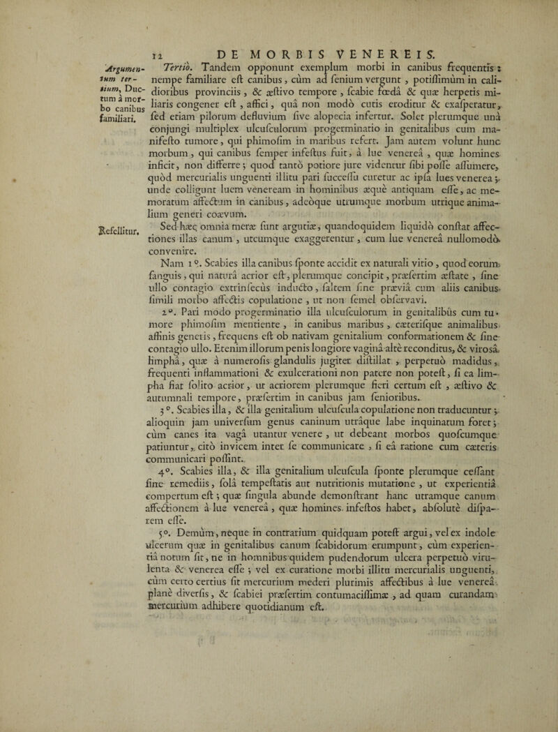 Argumen- Tertio. Tandem opponunt exemplum morbi in canibus frequentis : ium ter- nempe familiare eft canibus, cum ad feniumvergunt , potiftimum in cali- tlum\ Duc- dioribus provinciis , & aeftivo tempore , fcabie foeda & quae herpetis mi- bo^canibus ^ar*s eongener eft , affici, qua non modo cutis eroditur &c exafperatur, familiari. fed etiam pilorum defluvium five alopecia infertur. Solet plerumque una conjungi multiplex ulcufculorum progerminatio in genitalibus cum ma- nifefto tumore, qui phimofim in maribus refert. Jam autem volunt hunc morbum, qui canibus femper infeftus fuit, a lue venerea , quae homines inficit, non differre y quod tanto potiore jure videntur fibi polle affumere, quod mercurialis unguenti illitu pari fucceflu curetur ac ipfa lues venerea unde colligunt luem veneream in hominibus seque antiquam efte, ac me¬ moratum affectum in canibus, adcoque utrumque morbum utrique anima¬ lium generi coaevum. Refellitur Sed haec omnia merae funt argutiae, quandoquidem liquido conftat affec¬ tiones illas canum , utcumque exaggerentur , cum lue venerea nullomodo. convenire. Nam i Scabies illa canibus fponte accidit ex naturali vitio, quod eorum, fanguis , qui natura acrior eft, plerumque concipit, praefertim aeftate , hne ullo contagio extrinfecus indufto, faltem hne praevia cum aliis canibus- fimili morbo affectis copulatione , ut non femel oblervavi. 2°. Pari modo progerminatio illa ulcufculorum in genitalibus cum tu¬ more phimofim mentiente , in canibus maribus , caeterifque animalibus- affinis genetis , frequens eft ob nativam genitalium conformationem & fine- contagio ullo. Etenim illorum penis longiore vagina alte reconditus, & virosa, limpha, quae a numerolis glandulis jugiter, diftillat , perpetuo madidus, frequenti inflammationi & exulcerationi non patere non poteft, fi ea lim¬ pha fiat folito acrior, ur acriorem plerumque fieri certum eft , aeftivo 8c autumnali tempore, praefertim in canibus jam lenioribus.. 3 °. Scabies illa, & illa genitalium uicufcula copulatione non traducuntur •, alioquin jam univerfum genus caninum utraque labe inquinatum foret j cum canes ita vaga utantur venere , ut debeant morbos quofeumque patiuntur,, cito invicem inter fe communicare , fi ea ratione cum caeteris communicari poffint. 4°. Scabies illa, & illa genitalium uicufcula fponte plerumque ceffant fine remediis, fola tempeftatis aut nutritionis mutatione , ut experientia compertum eft *, quae fingula abunde demonftrant hanc utramque canum affedionem a lue venerea, quae homines, infeftos habet, abfolute difpa-- rem efte. 5°. Demum, neque in contrarium quidquam poteft argui, vel ex indole ulcerum quae in genitalibus canum fcabidorum erumpunt , cum experien¬ tia notum fit, ne in homnibus quidem pudendorum ulcera perpetuo viru¬ lenta &: venerea efte vel ex curatione morbi illitu mercurialis unguenti, cum certo certius fit mercurium mederi plurimis affedtibus a lue venerea plane diverfis, Sc fcabiei praefertim contumaciftimae > ad quam curandam mercurium adhibere quotidianum eft.