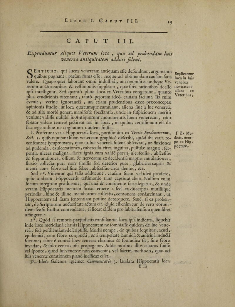 *3 CAPUT III. Expenduntur aliquot Veterum loca ? qua ad probandam luis venerea antiquitatem adduci folent. SEntiunt, qui luem veneream antiquam efle defendunt, argumenta' quibus pugnant, parum firma efle, neque ad obtinendam caufam fatis valere. Quapropter laborant omni induftria, ut conquifitis undique Ve¬ terum auctoritatibus 5c teftimoniis fuppleant , qua: fuis rationibus deefle ipfi intelligunt. Sed quanto plura loca ex Veteribus congerunt , quanto plus eruditionis oftentant, tanto pejorem ideo caufam faciunt. Iis enim evenit , verine ignorantia , an etiam prudentibus caco praeconcepta^ opinionis ftudio, ut loca quaecumque cumulant, aliena fint a lue venerea, & ad alia morbi genera manifefte fpetftantia, unde in fufpicionem merito veniunt vidilfe nullibi in Antiquorum monumentis luem veneream , cum feeam videre temere jactitent tot in locis , in quibus certillimum eft de hac aegritudine ne cogitatum quidem fuifle. I. Proferunt varia Hippocratis loca, potifiimum ex Tertio Epidemiorum, Setl. 3. quibus putant luem veneream graphice deferibi, quod ibi varia re- eenfeantur fymptomata, quae in lue venerea folent ob fervar i, ut fluxiones ad pudenda, exulcerationes ,tubercula circa inguina, puftulae magnae, fer- pentia ulcera maligna, facer. ignis cum valde parvis ulcufculis , abfcefliis & fuppurationes*. ollium &: nervorum ex decidentia magnae mutilationes % fluxio collecta puri non fimilis fed deterior pure, glabritiescapitis 6c menti cum febre vel fine febre, abfcefliis circa dentes, &c. Sed i°. Videntur qui talia adducunt, caufam fiiam vel ideo prodere, quod audeant Hippocratis teftimonio tam captiose abuti. Nullum enim locum integrum producunt, qui una & continente ferielegatur , & unde veram Hippocratis, mentem liceat eruere : fed ex difeerptis mutilifque periodis , hinc.& illinc membratim collectis,.centonem, confarcinant , ut Hippocratem ad fuam fententiam poflint detorquere. Sane, fi ea proben¬ tur , de Scriptorum auctoritate adhim eft. Quid eft enim cur de vero eorum- dem fenfi1 fruftra contendatur, fi liceat eifdempro lubitufenfum quemlibet affingere ? 20. Quod fi remotis praejudiciisconfulanmr loca ipfaindicata, liquebit inde luce meridiana clarius Hippocratem ne foinnialle quidem de lue vene¬ rea, fed peftilentiam defcfipfifle. Morbi nempe, de quibus loquitur , acuti» epidemici, cum febre conjun(fti,. & atempeftate humida&auftrinaindubii fuerunt j cum e contra lues-venerea chronica & fporadica fit, fine febre invadat, Sc folo veneris ufu propagetur. Adde morbos illos curatos fuifle vel fponte, quod lui venerea: non convenit i vel faltem methodo, quae ad liiis venerea: curationem plane inefficax e flet. I?. Ideo Galenus ipfemet Commentario 3. laudata Hippocratis loca B-iij Explicantur loca in luis veneres noviratem allata es Veteribus, I. Ex Me» dicis, nem- pe ex Hip» pocrate.- Air