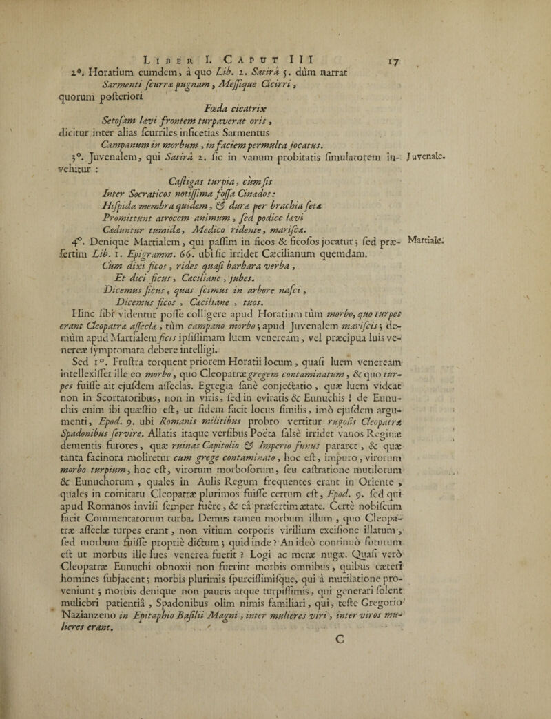 i6. Horatium eumdem, a quo Lib. 1. Satira 5. dum narrat Sarmenti fcurra pugnam, Mejjique Cicirri, quorum poftcriori Foeda cicatrix Setofam Uvi frontem turpaverat oris , dicitur inter alias fcurriles inficetias Sarmen tus Campanum in morbum , in faciem permulta jocatus. 5°. Juvenalem, qui Satira 1. fic in vanum probitatis flmulatorem in- Juvenale, vehitur : Cafigas turpia, cum fis Inter Socraticos notijfima fojfa Cinados: Hifpida membra quidem, & dura per brachia feta Promittunt atrocem animum , fed podice Uvi Caduntur tumida, Medico ridente, marifea. 4°. Denique Martialem, qui paffim in ficos &ficofosjocatur; fed prae- Martiale, fertim Lib. 1. Epigramm. 66. ubi fic irridet Caecilianum quemdam. Cum dixi fcos , rides quafi barbara verba , Et dici ficus, Caciliane , jubes. Dicemus ficus , quas fcimus in arbore nafei, Dicemus ficos , Caciliane , tuos. Hinc libi: videntur polle colligere apud Horatium tum morbo, quo turpes erant Cleopatra ajfecla , tum campano morbo \ apud Juvenalem mari ficisde¬ mum apud Martialem ficis ipfillimam luem veneream, vel praecipua luis ve- nereae lymptomata debere intelligi. Sed i°. Fruftra torquent priorem Horatii locum , quali luem veneream intellexillet ille eo morbo, quo Cleopatrae gregem contaminatum, & quo tur¬ pes fuiffe ait ejufdem affeclas. Egregia lane conje<ftatio , qua: luem videat non in Scortatoribus, non in viris, fed in eviratis & Eunuchis ! de Eunu¬ chis enim ibi qua:frio eft, ut fidem facit locus fimilis, imo ejufdem argu¬ menti, Epod. 9. ubi Romanis militibus probro vertitur rugolis Cleopatra Spadonibus fervire. Allatis itaque verlibus Poeta false irridet vanos Reginae dementis furores, quae ruinas Capitolio & Imperio funus pararet, & quae tanta facinora moliretur cum grege contaminato, hoc eft, impuro , virorum morbo turpium, hoc eft, virorum morbofomm, feu caftratione mutilorum & Eunuchorum , quales in Aulis Regum frequentes erant in Oriente » quales in comitatu Cleopatrae plurimos fuiffe certum eft, Epod. 9. fed qui apud Romanos invifi feinper fuere, & ea praefertimaetate. Certe nobifeum facit Commentatorum turba. Demus tamen morbum illum , quo Cleopa¬ trae alfeclae turpes erant, non vitium corporis virilium exciiione illatum, fed morbum fuiffe proprie dieftum *, quid inde ? An ideo continuo futurum eft ut morbus ille lues venerea fuerit ? Logi ac merae nugae. Quafi vero Cleopatra Eunuchi obnoxii non fuerint morbis omnibus, quibus caeteri homines fubjacenf, morbis plurimis fpurciftimifque, qui a mutilatione pro¬ veniunt •, morbis denique non paucis atque turpilfimis, qui generari lolent muliebri patientia , Spadonibus olim nimis familiari, qui, tefte Gregorio Nazianzeno in Epitaphio Bafilii Magni , inter mulieres viri, inter viros mu« Heres erant. ' -1, C