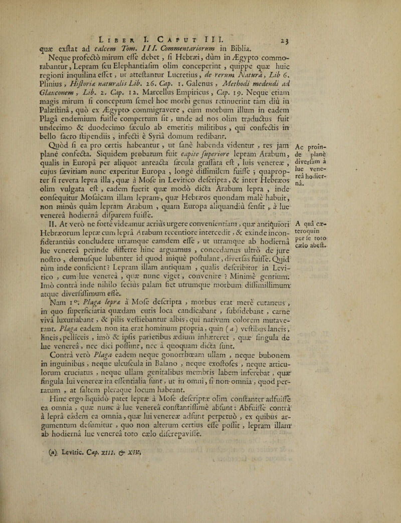 qus exdat ad calcem Tom. III. Commentariorum in Biblia. Nequeprofedto mirnm ede debet, li Hebraei, dum inAigypto commo¬ rabantur , Lepram feu Elephantiafim olim conceperint , quippe qua: huic regioni inquilina edet, ur attedantur Lucretius, de rerum Natura, Lib 6. Plinius 3 Hifloria naturalis Lib. 16. Cap. 1. Galenus , Alethodi medendi ad Glauconem , Lib. 2. Cap. 12. Marcellus Empiricus , Cap. 19. Neque etiam magis mirum li conceptum femel hoc morbi genus retinuerint tam diu in Palsdina, qub ex Aigypto- commigravere , cum morbum illum in eadem Plaga endemium fui de compertum lit, unde ad nos olim traduedus fuit undecimo & duodecimo fsculo ab emeritis militibus , qui confebtis in bello facro dipendiis , infebti e Syria domum redibanr. Quod fi ea pro certis habeantur , ut fane habenda videntur , res jam plane confedta. Siquidem probatum fuit capite fuperiore lepram Arabum, qualis in Europa per aliquot anteabta fecula gradata ed , luis veneres , cujus fsvitiam nunc experitur Europa , longe didimilcm fuiife ; quaprop¬ ter fi revera lepra illa, qua: a Mofe in Levitico deferipta, & inter Hebrsos olim vulgata ell , eadem fuerit quae modo dibta Arabum lepra , inde confequitur Molaicam illam lepram1-, qus Hebrsos quondam male habuit, non minus quam lepram Arabum , quam Europa aliqiiandiu fenfit ,. a lue venerea hodierna difparem fu i de. II. At vero ne forte videamur acrius urgere convenientiam , quae antiquiori Hebrsorum lepra: cum lepra Arabum recentiore intercedit, & exinde incon- fiderantius concludere utramque eamdem ede , ut urramque ab hodierna lue venerea perinde differre hinc arguamus , concedamus ultro de jure nodro , demufque lubenter id quod inique podulant, diverfas fuiile. Quid tum inde conficient? Lepram illam antiquam , qualis deferibitur in Levi¬ tico , cum lue venerea ,‘quae nunc viget, convenire ? Minime gentium: Imo contra inde nihilo fecius palam fiet utrumque morbum didimillimunr atque diverfidimum ede. Nam i°: Plaga lepra a Mofe deferipta , morbus erat mere cutaneus > hi quo fliperficiaria quadam cutis loca candicabant , fublidebant , carne viva luxuriabant, & pilis vcftiebantur albis,qui nativum colorem mutave¬ rant. Plaga eadem non ita erat hominum propria, quin (a) vedibus laneis, Kneis, pelliceis , imo ipfis parietibus adium inhareret , qus lingula de lue venerea, nec dici podhnr, nec a quoquam dicta funt. Contra vero Plaga eadem neque gonorrhoeam ullam , neque bubonem m inguinibus , neque ulcufcula in Balano , neque exodofes , neque articu¬ lorum cruciatus , neque ullam genitalibus membris labem inferebat, qus' fingula lui veneres ira edentialia lunt, ut in omni, fi non-omnia, quod per¬ rarum , at faltem pleraque locum habeant. Hinc ergo liquido patet leprae a Mofe deferipta olim condanter adfuide ea omnia , qus nunc a lue venerea condantiflime abfunt: Abfuide contra a lepra eadem ea omnia, qus lui veneres adfiint perpetuo , ex quibus ar¬ gumentum defumitur , quo non alterum certius ede podit , lepram illam* ab hodierna lue venerea toto cslo difcrepavifle. Ac proin¬ de plane diverfain a lue vene¬ rea hodier¬ na. A qua ex¬ tero qui n perfe toto cslo abeft. (fl) Levitic. Cap. X11J. & XlVi