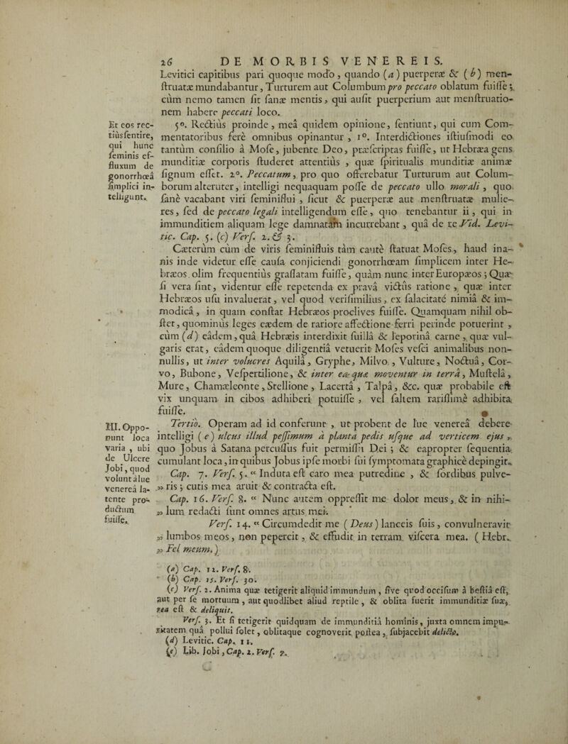 Et cos rec- tiusfentire, qui hunc feminis ef¬ fluxum de gonorrhoea fimplici in* telugunt.. III. Oppo¬ nunt loca varia , ubi de Ulcere Jobi, quod volunt alue venerea la¬ tente pro* du&um fuifle» DE MORBIS VENEREIS. Levitici capitibus pari quocjuc modo , quando (a) puerpera; &■ ( b) men- ftruata? mundabantur, Turturem aut Columbum pro peccato oblatum fu ille \ cum nemo tamen fit fana; mentis, qui aufit puerperium aut m en limatio¬ nem habere peccati loco. 5°. Redlius proinde, mea quidem opinione, fentiunt, qui cum Com¬ mentatoribus fere omnibus opinantur , i°. Interdictiones illiufmodi eo tantum conlilio a Mofe, jubente Deo, praslcriptas fuifle, ut Hebra?a gens munditiae corporis Auderet attentius , qua; Ipiritualis munditiae animae lignum efltt. i°. Peccatum, pro quo offerebatur Turturum aut Colum¬ borum alteruter, intelligi nequaquam pofle de peccato ullo morali , quo fane vacabant viri feminiflui , ficut Sc puerperae aut menflruatae mulie¬ res , fed de peccato legali intelligendum efle, quo tenebantur ii , qui in immunditiem aliquam lege damnatam incurrebant, qua de re Vid. Levi- tic. Cap. 5. (c) Verf. z.& 3. Caeterum cum de viris feminifluis tam caute Aatuat Mofes, haud ina¬ nis inde videtur efle caufa conjiciendi gonorrhoeam fimplicem inter He¬ braeos, olim frequentius graflatam fuifle, quam nunc inter Europaeos; Qua? fi vera fint, videntur efle repetenda ex prava viClus ratione , quae inter Hebraeos ufu invaluerat, vel quod verifimiliusex falacitate nimia & im¬ modica , in quam conflat Hebraeos proclives fuilfe. Quamquam nihil ob- flet, quominus leges eaedem de rariore affedlione ferri perinde potuerint , cum (d) eadem,qua Hebraeis interdixit fuiila & leporina carne , quae vul¬ garis erat, eadem quoque diligentia vetuerit Mofes vefei animalibus non¬ nullis, ut inter volucres Aquila, Gryphe, Milvo,, Vulture, Nodlua, Cor¬ vo, Bubone, Vefpertilione, Sc inter earCjua moventur in terra, Muftela, Mure, Chamaeleonte,Stellione, Lacerta , Talpa, &cc. qua? probabile eft vix unquam in cibos adhiberi potuifle , vel fajtem rarifiinie adhibita, fuifle. • Tertio. Operam ad id conferunt , ut probent de lue venerea debere intelligi (e) ulcus illud pejfimum a planta pedis ufcjue ad verticem ejus , quo Jobus a Satana percuflus fuit permiflu Dei *, & eapropter fequentia. cumulant loca, in quibus Jobus ipfe morbi fui lymptomata graphice depingite Cap. 7. Verf.. 5.t£ Induta eft caro mea putredine , &c fordibus pulve- .» ris; cutis mea aruit 8c contradla eft. Cap. 16. Verf 8- cc Nunc autem oppreflit me dolor meus, & in nihi- w lum redacfti funt omnes artus mei. Verf. 14.tc Circumdedit me ( Deus) lanceis fuis , convulneravit „ lumbos meos, non pepercit, &c effudit in terram, vilcera mea. ( Hebr„. pD Fcl meum.) C) Cap. 11. Verf. 8. (k) Cap. n. Verf. 30. (f) Verf. 2. Anima quae tetigerit aliquid immundum , five quod occifiim a feeftia eft, aut per fe mortuum , aut quodlibet aliud reptile, & oblita fuerit immunditiae fu at, rea eft & deliquit. Verf Et fi tetigerit quidquam de immunditia hominis, juxta omnem impu?-- XKatem qua pollui folet, oblitaque cognoverit poilea , fubjacebit deliti#. (d) Levitic. Cap. 11. (c) fib. Jobi, Cap. z. Verf. ?.