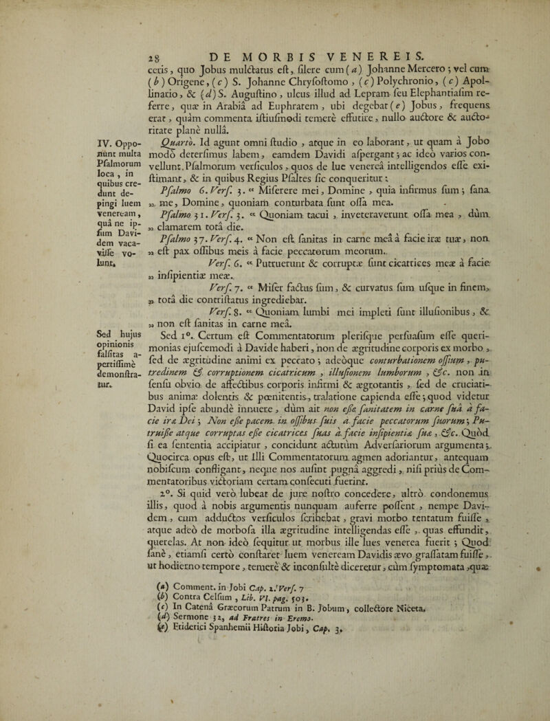 nunt multa Pfalmorum loca , in quibus cre¬ dunt de¬ pingi luem Veneream, qua nc ip- liim Davi- dem vaca- viile vo¬ lunt* Sed hujus opinionis falfitas a- pertiflime demonftra- iur.. 28 DE MORBIS VENEREIS, ceris, quo Jobus mulClatus eft, filere cum (a) Johanne Mercero 3 vel cum ( b ) Origene, ( c ) S. Johanne Chryfoftomo , (c) Polychronio, ( c) Apol- linario, & (d)S. Auguftino , ulcus illud ad Lepram feu Elephantialim re¬ ferre, qua? in Arabia ad Euphratem, ubi degebat (c) Jobus, frequens erat, quam commenta iftiufmodi temere effutire.,, nullo auCtore & aucto¬ ritate plane nulla. modo deterfimus labem, eamdern Davidi afpergant 3 ac ideo varios con¬ vellunt. Pfalmorum verficulos > quos de lue venerea intelligendos efle exi- ftimant» &: in quibus Regius Pfaltes fic conqueritur; Pfalmo G.Ferf 3.cc Miferere mei. Domine , quia infirmus fumi fana. me, Domine, quoniam conturbata funt ofla mea. Pfalmo 31. Ferf 3. « Quoniam tacui , inveteraverunt offa mea , dum. 3, clamarem tota die. Pfalmo 37. Ferf 4. « Non eft. fanitas in carne mea a facie ira? tua’, non. ,, eft pax offibus meis a facie peccatorum meorum.. Verf 6. ct Putruerunt &c corrupta funt cicatrices mea a facie s, infipientia mea.. Ferf 7. « Mifer faCtus fum, Sc curvatus fum ufque in finem, » tota die contriftatus ingrediebar. Ferf 8. tc Quoniam lumbi mei impleti funt illufionibus, & „ non eft fanitas in carne mea. Sed i°. Certum eft Commentatorum plerifque perfuafum effe queri¬ monias ejufcemodi a Davide haberi, non de aegritudine corporis ex morbo , fed de aegritudine animi ex peccato i adeoque conturbationem ojfum, pu¬ tredinem corruptionem cicatricum , illufonem lumborum , &c. non .in fenfu obvio de affeCtibus corporis infirmi &c aegrotantis >, fed de cruciati¬ bus anima: dolentis &: poenitentis-, traladone capienda efle 3.quod videtur David ipfe abunde innuere , dum ait non efe fanitatem in carne fta a fa¬ cie ira Dei 3 Non efe pacem in ojfibus ftis a facie peccatorum ftorum 3 Pu- truife atcjue corruptas efe cicatrices fuas d facie injipientia fta ,&c. Quod fi ea fententia accipiatur , concidunt a&utum Adverfariorum argumenta*,.. Quocirca opus eft, ut Illi Commentatorum agmen adoriantur, antequam nobifcum confligant , neque nos aufint pugna aggredi, nifi prius de Com¬ mentatoribus victoriam certam confecuti fuerint. 20. Si quid vero lubeat de jure noftro concedere, ultro condonemus illis, quod a nobis argumentis nunquam auferre pollent , nempe Davi- dem , cum addudtos verficulos fcribe.bat, gravi morbo tentatum fuifle , atque adeo de morbofa illa aegritudine intelligendas efle ,. quas effundit, querelas. A.t non ideo fequitur ut morbus ille lues venerea Fuerit 3 Quod fane, etiamfi certo conflaret luem veneream Davidis nsvo graflatam fuifle, ut hodierno tempore, temere 8c inconfulte diceretur, cum.fymptornata ,qu« (#) Comment. in Jobi C.-tp. i.'Verf. 7 (b) Contra Celfum , Lib. P/. pag. foj. (c) In Catena Gracorum Patrum in B. Jobum > colle&ore Niceta» C*0 Sermone 3 z, ad fratres in Eremo. 4f) Eriderici Spanhemii Hiftoria Jobi, Cap. 3.