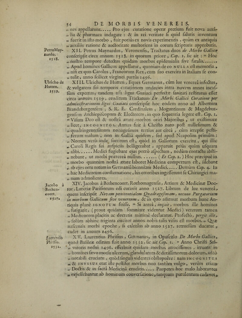 PetroMay- nardo. 1518. Ulricho de Hutten. 151?. Jacobo a Betfoen- «ourt. 1 !'-?• £atfrentio Phrjffo. »'»*• 34 DE MORBIS VENEREIS. „ nes appellarunt.Pro ejus curatione operte pretium fuit nova auxi- o, lia & pharmaca indagare : & in rei veritate fi quid falutis inventura fuerit in ifto morbo , fuit potius ex novis experimentis , quam ex antiquis 53 auxiliis ratione Sc auctoritate multotiens in eorum fcripturis approbatis. XII. Petrus Maynardus, Veronenfis, Tractatus duos de Morbo Gallica confcripfit circa annum 1518. in quorum priore, Cap. 1. fic ait : ct Hoc „ noftro tempore deteCtus quidam morbus epidemialis five fatalis. „ Apud homines Gallicus appellatur, quoniam de eo nulla effc memoria » „ nili ex quo Carolus , Francorum Rex, cum fuo exercitu in Italiam fe con- „ tulit, anno fcilicet virginei partus 1496. XIII. Ulrichusde Hutten, Eques Germanus, cum lue vencreainfeCtus, dc vulgarem fui temporis curationem undecies intra novem annos incafi- fiiim expertus, tandem ufii ligni Guaiaci perfedte fimitati reftitutus ellet circa annum 1519, eruditum TraCtatum De Morbi Gallici Curatione per adminiflrationem ligni Guaiaci conlcripfit hoc eodem anno ad Albertum Brandeburgenfem , S. R. E. Cardinalem , Moguntinum & Magdebur- genfem Archiepilcopum & Electorem, in quo lequentia legere eft, Cap. 1. «Vifum Deo elt & noltra astare morbos oriri Majoribus , ut exiftimare 33 licet, incognitos. Annus fuit a Chrifto nato poft millefimum &c 33 quadringentefimum nonagefimus tertius aut circa , cum irrepfit pclti- 33 ferum malum , non in Gallia quidem , fed apud Neapolim primum : 3, Nomen vero inde fortitum elt, quod in Gallorum exercitu , qui illic », Caroli Regis fui aufpiciis belligerabat , apparuit prius quam ufquam „ alibi.Medici fugiebant ejus porro alpeCtum , nedum contadhi abfti- ,3 nebant, ut morbi praeterea nullius.(Et Cap. 2.) Hoc praecipue ia 33 morbo quantum noltra aetate laboret Medicina compertum elt,. filebant „ ab ejus ortu totum in Germania biennium Medici.Demum Cap. 4. In 33 hac Medicorum conlternatione, liis erroribus ingefferunt fc Chirurgici nw- 3, num admolientes. XIV. Jacobus a Bethencourt, Rothomagenfis, Artium & Medicinae Doc- tor,Lutetiae Pariliorum edi curavit anno 1527. Librum de lue venerea ^ quem inlcripfit Novam poenitentialem Quadragejimam, necnon Purgatorium in morbum Gallicum Jive venereum , & in quo affirmat morbum hunc An¬ tiquis plane ignotum fuilfe. cc Si antea, inquit, morbus ille homines 33 fatigari t, (prout quidam fomniare videntur Medici) veterum tamen 33 Medicorum placitis ac decretis minime declaratur. Profeftd, pergit ille, 33 folum abhinc triginta circiter annos, nobis talis villis elt morbus. 33 Quae nafcentis. morbi epoche , fi calculus ab anno 1527. retrorlum ducatur , cadet in annum 1496. XV. Laurentius Phrilius , Germanus, in Opulculo De Morbo Gallico y quod Bafiieae editum fuit anno 15 32,fic ait Cap. 1. cc Anno Chrifti Sal~ •„ vatoris nofiri 1496. efferbuit quidam morbus atro cillimus , irruens in 33 homines faevo morfu ulcerum,, glandularum Scdurifiimorum dolorum,.ade6 s, notabili cruciatu, quod finguli videntes obftupuere: nam 1 nc o gn i t u s 3o & invisus erat, iftepeftifer morbus non tantum vulgo , verum etiam- a, Doffis & in facra Medicina eruditis...... Pauperes hoc malo laborantes * expellebantur ab hominum converlationeJ.tanquam purulentum cadayet*