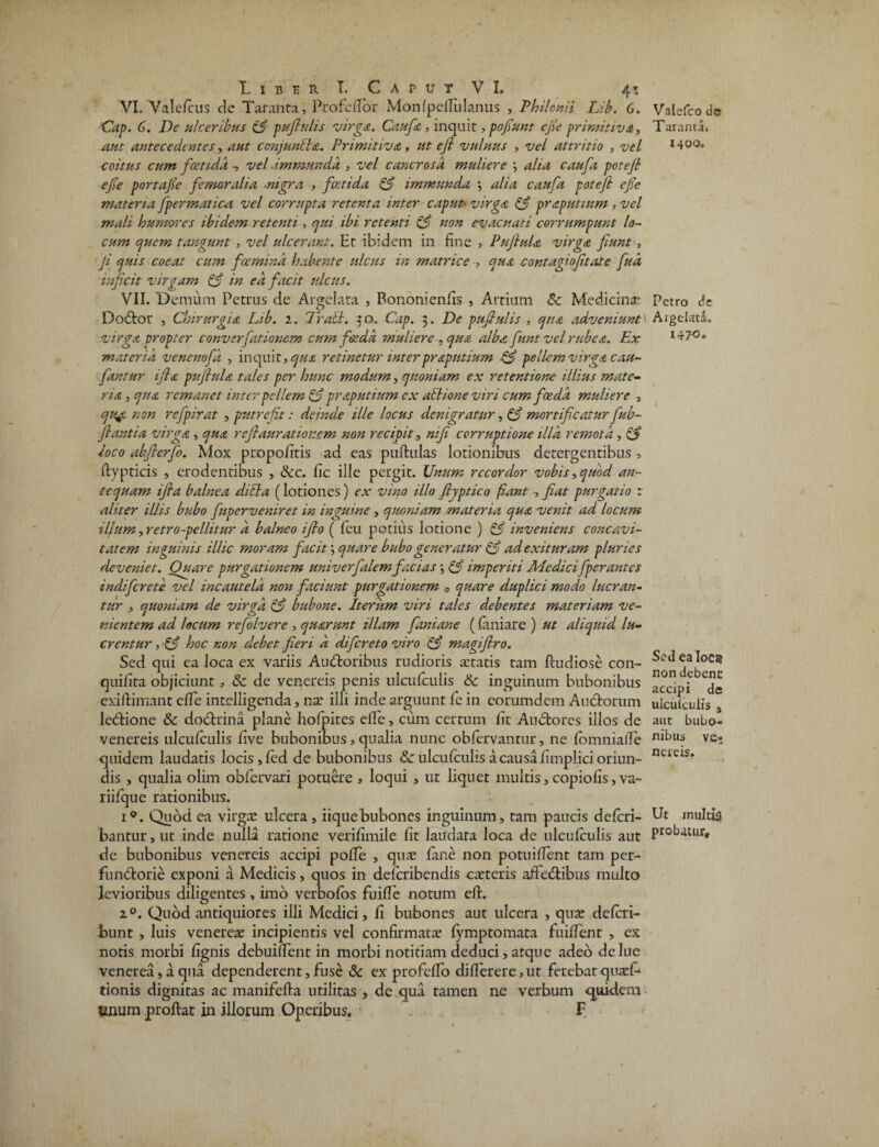 VI. Valefcus dc Taranta, Pro fellor Monfpefiulanus , Philonii Lib. 6. 'Cap. 6. De ulceribus 13 pujhihs virga. Caufa, inquit, pofiunt efie primitiva, aut antecedentes, aut ccnjunbla. Primitiva , ut efi vulnus , vel attritio > -z/f/ coitus cum fcetidd -, vel ■immunda , vel cancros a muliere \ alia caufa potefi efie portafie femoralia ■nigra , foetida 3 immunda \ alia caufa potefi efe materia fpermatica vel corrupta retenta inter caput■ virga 3 praputmm , vel mali humores ibidem retenti, qui ibi retenti 3 non evacuati corrumpunt lo¬ cum quem tangunt , vel ulcerant. Et ibidem in fine , PufiuU virga, fiunt, fi quis coeat cum fcemind habente ulcus in matrice , qua contagiofitate fud inficit virgam 3 in ea facit ulcus. VII. Demum Petrus de Argelata , Bononienfis , Artium &c Medicina: Do<5lor , Chirurgia Lib. 1. Trabi. 50. Cap. 3. De pufiulis , qua adveniuntl virga propter convsrfationem cum foeda muliere , qua alba funt vel rubea. Ex materia venenofd , inquit, qua retinetur interpraputium 3 pellem virga cau- fantur ifia pufiula tales per hunc modum, quoniam ex retentione illius mate¬ ria , qua remanet inter pellem 3 praputium ex ailione viri cum foeda muliere s qu$ non rcfpirat , putrefit: deinde ille locus denigratur, 3 mortificatur fub- fiantia virga, qua re fi auratiorem non recipit, nifi corruptione illa remota , 3 loco abfierfo. Mox propofitis ad eas puftulas lotionibus detergentibus , flypticis , erodentibus , &c. fic ille pergit. Unum recordor vobis,quod an¬ tequam ifia balnea ditia (lotiones) ex vino illo fiyptico fant , fiat purgatio r aliter illis bubo fuperveniret in inguine, quoniam materia qua venit ad locum illum, retro-pclhtur a balneo ifio ( feu potius lotione ) 3 inveniens concavi¬ tatem inguinis illic moram facit; quare bubo generatur 3 ad exituram pluries deveniet. Ouare purgationem univerfalem facias \ 3 imperiti Medicifperantes indi fer e te vel incautela non faciunt purgationem 0 quare duplici modo lucran¬ tur , quoniam de virga 3 bubone. Iterum viri tales debentes materiam ve¬ nientem ad locum refolvere , quarunt illam fani ane (laniare ) ut aliquid lu¬ crentur , 3 hoc non debet fieri a difereto viro 3 magiflro. Sed qui ea loca ex variis Autfloribus rudioris aetatis tam fludiose con- quifita objiciunt, & de venereis penis nlcufculis & inguinum bubonibus exiflimant efie intelligenda, nae illi inde arguunt fe in eorumdem Auctorum lebtione & do&rina plane hofpites efie, cum certum fit Audtores illos de venereis ulcufculis five bubonibus, qualia nunc obfervantur, ne fomnialTe quidem laudatis locis, fed de bubonibus Sc ulcufculis a causa fimplici oriun¬ dis , qualia olim obfervari potuere , loqui , ut liquet multis, copiolis, va- riifque rationibus. i°. Quod ea virgee ulcera , iique bubones inguinum, tam paucis deferi- bantur, ut inde nulla ratione verifimile fit laudata loca de ulcufculis aut de bubonibus venereis accipi polle , quas fane non potuifient tam per- fundtorie exponi a Medicis, quos in deferibendis caeteris affedibus multo levioribus diligentes, imo verbofos fuifie notum eft. 20. Quod antiquiores illi Medici, fi bubones aut ulcera , quae deferi- bunt , luis venereae incipientis vel confirmatae fymptomata fuifient , ex notis morbi fignis debuifient in morbi notitiam deduci, atque adeo delue venerea, a qua dependerent, fuse & ex profeflo differere,ut ferebatquaef- tionis dignitas ac manifefla utilitas , de qua tamen ne verbum quidem vnum proflat in illorum Operibus. F Valcfco do Taranta. 1400. Petro de ArgeladL i4?°» Sed ea loca non debenc accipi de ulculculis , aut bubo¬ nibus v.e- ncreis» Ut multig probatur.