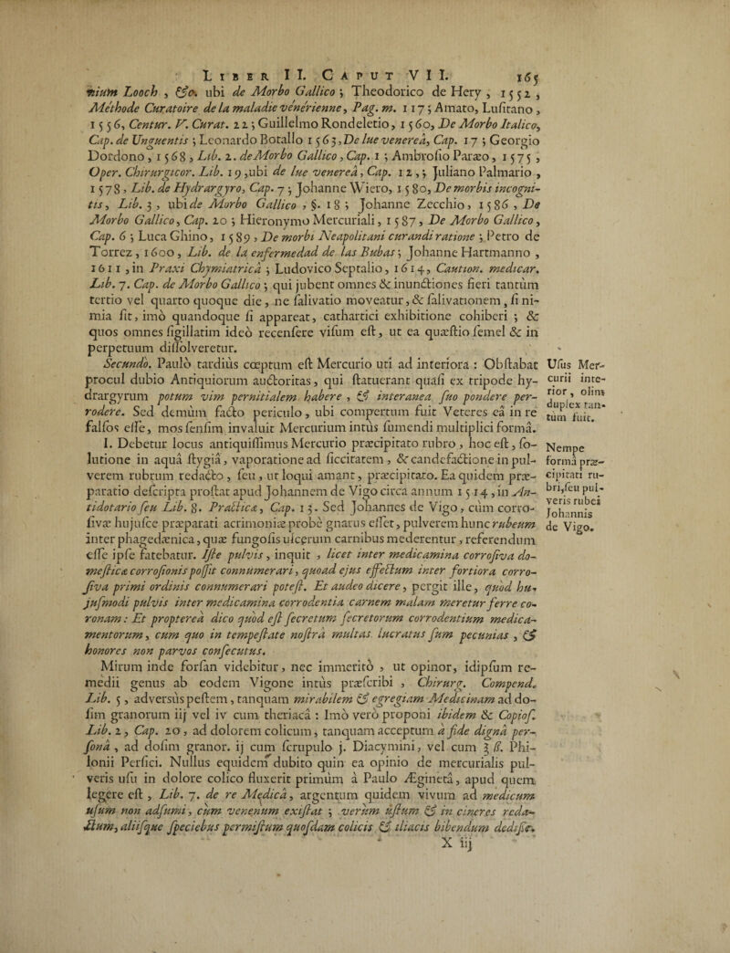 fiium Looch , ubi de Morbo Gallico 3 Theodorico de Hery , 1552, Methode Curatoire de la maladie venerienne, Pag. m. 1175 Amato, Lufltano , 1556, Centur. V. Curat. 11 3 Guillelmo Rondeletio, 15 60, De Morbo Italico, Cap. de Unguentis 3 Leonardo Botallo 1563, De lue venered, Cap. 17 ; Georgio Dofdono , 1568? Lib. 1. de Morbo Gallico, Cap. 1 3 Ambrofio Paraao, 15755 Oper. Chirurgicor. Lib. 19 ,ubi de lue venerea, Cap. 11,', Juliano Palmario , 15785 Lib. de Hydrargyro, Cap. 7 3 Johanne Wiero, 15 80, De morbis incogni¬ tis , Lib. 3 , ubi de Morbo Gallico , 18? Johanne Zecchio, 1586? De Morbo Gallico, Gzp. 10 3 Hieronymo Mercuriali, 15875 De Morbo Gallico, Czp. 6 3 Luca Ghino, 15895 De morbi Neapolitani curandi ratione 3 Petro de Torrez , 1600, Lib. de la cnfermedad de las Bubas3 Johanne Harrmanno , 1611 ,in Praxi Chymiatricd 3 Ludovico Septalio, 1614, Caution. medicar. Lib. 7. Cap. de Morbo Gallico 3 qui jubent omnes & inunctiones fieri tantum tertio vel quarto quoque die , ne falivatio moveatur, & falivationem} fi ni¬ mia fit, imo quandoque fi appareat, cathartici exhibitione cohiberi *, & quos omnes figillatim ideo recenfere vifum efl, ut ea quaeftio femel 8c in perpetuum dilTolveretur. Secundo. Paulo tardius coeptum eft Mercurio uti ad interiora : Obflabat procul dubio Antiquiorum audoritas, qui {latuerant qtia.fi ex tripode hy- drargyrum potum vim pernitialem habere , ifj interanea fiuo pondere per¬ rodere. Sed demum faCto periculo, ubi compertum fuit Veteres ea in re falfos effe, mosfenfim invaluit Mercurium intus fumendi multiplici forma. I. Debetur locus antiquiflimus Mercurio praecipitato rubro , hoc eft, fo- lutione in aqua ftygia, vaporatione ad ficcitatem , candefabtione in pul¬ verem rubrum redacto, feu, ut loqui amant, praecipitaro. Ea quidem prae¬ paratio defcripta proflat apud Johannem de Vigo circa annum 1514 , in Nn- tidotario feu Lib. 8. Prabiica, Cap. 13. Sed Johannes de Vigo, cum corro- livae hujufce praeparati acrimoniae probe gnarus effet, pulverem hunc rubeum inter phagedaenica, quae fungofis ulcerum carnibus mederentur, referendum e fle ipfe fatebatur. Ifle pulvis, inquit , licet mter medicamina corrojiva do- meflica corrofionispoffit connumerari 3 quoad ejus cjfeblum inter fortiora corro¬ jiva primi ordinis connumerari potefl. Et audeo dicere, pergit ille, quod hu•» jufmodi pulvis inter medicamina corrodentia carnem malam meretur ferre co¬ ronam : Et propterea dico quod ejl fecretum fecretorum corrodentium medica¬ mentorum , cum quo in tempejlate nojlrd multas lucratus fum pecunias , (S honores non parvos confecutus. Mirum inde forfan videbitur, nec immerito , ut opinor, idipfum re¬ medii genus ab eodem Vigone intus praefer ibi , Chirurg. Compende Lib. 5, adversus peftem, tanquam mirabilem egregiam Medicinam ad do- fim granorum iij vel iv cum theriaca : Imo vero proponi ibidem & Copiofi. Lib. 1, Cap. 10 , ad dolorem colicum, tanquam acceptum d fide digna per- fiond , ad dofim granor. ij cum fcrupulo j. Diacvmini, vel cum ^ (!. Phi- lonii Perfici. Nullus equidem dubito quin ea opinio de mercurialis pul- ’ veris ufii in dolore colico fluxerit primum a Paulo zEgineta, apud quem, legere eft , Lib. 7. de re Medica, argentum quidem vivum ad medicum ufium non adfiumi, cum venenum exifiat 3 verum uftum & in cineres reda- Llum, aliifque fpeciebus permifrum quofdam colicis C$.- iliacis bibendum dcdifie, 1 X iij Ufus Mer¬ curii inte¬ rior , olin» duplex tan¬ tum fuit. Nempe forma pne- cipitati ru¬ bri,feu pul¬ veris rubei Johannis de Vigo,