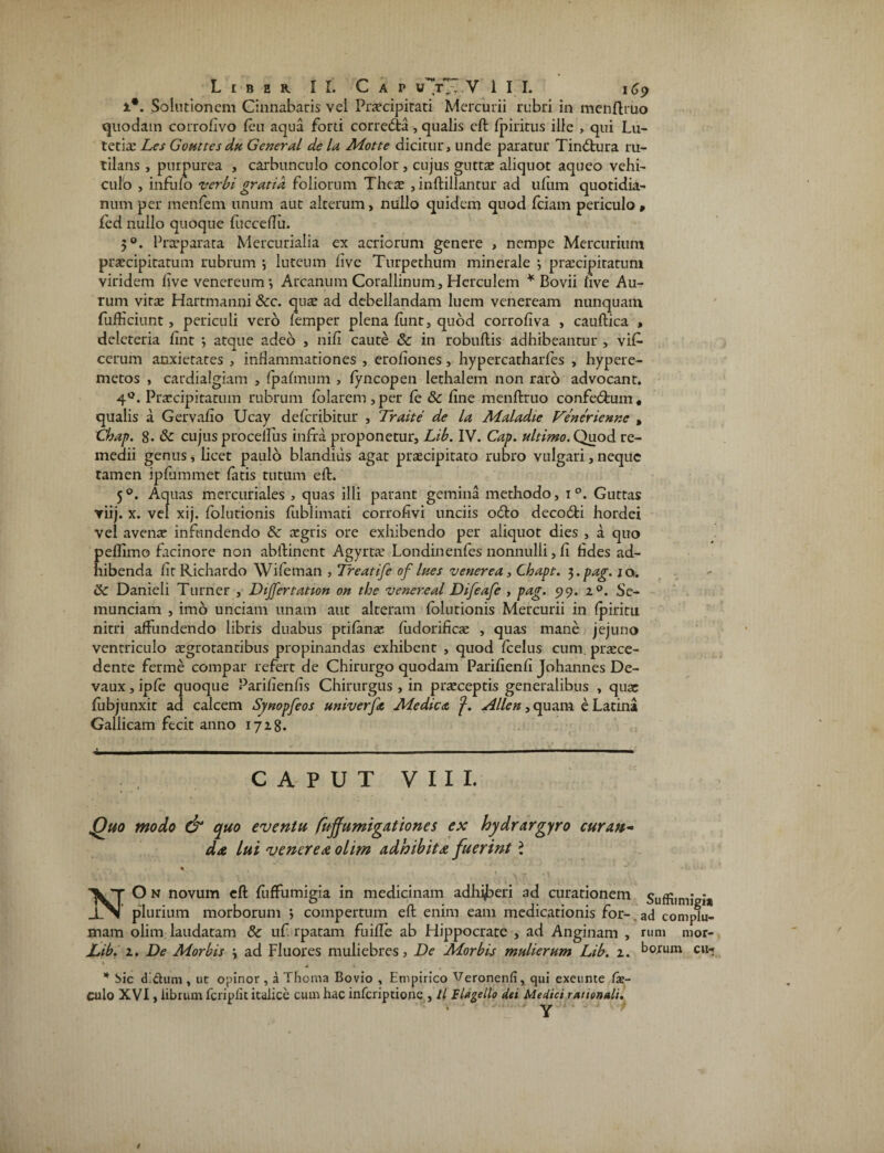 i*. Solutionem Cinnabaris vel Praecipitati Mercurii rubri in menftruo quodam corrofivo (eu aqua forti corredta, qualis eft fpiritus ille , qui Lu¬ tetia: Les Gouttes du General de la Motte dicitur, unde paratur Tindtura ru¬ tilans , purpurea , carbunculo concolor, cujus gutrae aliquot aqueo vehi¬ culo , infufo verbi gratia foliorum Theae , inftillantur ad ufum quotidia¬ num per menfem unum aut alterum, nullo quidem quod fciam periculo, fed nullo quoque fucceftii. 50. Praeparata Mercurialia ex acriorum genere , nempe Mercurium praecipitatum rubrum \ luteum five Turpethum minerale 3 praecipitatum viridem five venereum •, Arcanum Corallinum, Herculem * Bovii five Au¬ rum vitae Hartmanni &c. qus ad debellandam luem veneream nunquam fufticiunt, periculi vero femper plena fiint, quod corrofiva , cauftica , deleteria fint *, atque adeo , nifi caute & in robuftis adhibeantur , vi£ cerum anxietates , inHammationes , erofiones, hypercatharfes , hypere- metos , cardialgiam , (palmum , (yncopen lethalem non raro advocant. 4°. Praecipitatum rubrum (olarem, per (e &c fine menftruo confedtum, qualis a Gervafio Ucay deferibitur , Traite de la Maladie Venerienne , Cbap. 8- & cujus proceifus infra proponetur, Lib. IV. Cap. ultimo. Quod re¬ medii genus, licet paulo blandius agat praecipitato rubro vulgari, neque tamen ipfummet latis tutum eft. 50. Aquas mercuriales , quas illi parant gemina methodo, 1 °. Guttas viij. x. vel xij. folurionis fublimati corrofivi unciis odio decodti hordei vel avenae infundendo & aegris ore exhibendo per aliquot dies , a quo pellimo facinore non abftinent Agyrtae Londinenfes nonnulli, fi hdes ad¬ hibenda firRichardo Wifeman , Treatife of lues venerea, Chapt. 3. pag. 10. <k. Danieli Turner , Dijfertation on tloe venereal Difeafe , pag. 99. 2 °. Se¬ munciam , imo unciam unam aut alteram folutionis Mercurii in (piritu nitri affundendo libris duabus ptifanae. fudorifiae , quas mane jejuno ventriculo aegrotantibus propinandas exhibent , quod fcelus cum praece¬ dente ferme compar refert de Chirurgo quodam Parifienfi Johannes De- vaux, ipfe quoque Parifienfis Chirurgus, in praeceptis generalibus , quae fubjunxit ad calcem Synopfeos univerfa Medica f. Allen, quam e Latina Gallicam fecit anno 1728. C A P U T V I I I. Quo modo & quo eventu fuffumigationes ex hydrargyro curan¬ da lui venerea olim adhibita fuerint ? % NO n novum eft fuffumigia in medicinam adhijberi ad curationem Suffumieia plurium morborum ; compertum eft enim eam medicationis for- ad complu- mam olim laudatam & uf. rparam fuifle ab Hippocrate , ad Anginam , rum mor- Lib. 2. De Morbis ad Fluores muliebres. De Morbis mulierum Lib. 2. borum cu- ‘ . . * bic d!dum , ut opinor , a Thoma Bovio , Empirico Veronenfi, qui exeunte fie- culo XVI, librum fcriplit italice cum hac inferiptione , ll Flagello dei Medici rationali. > Yu . . i /