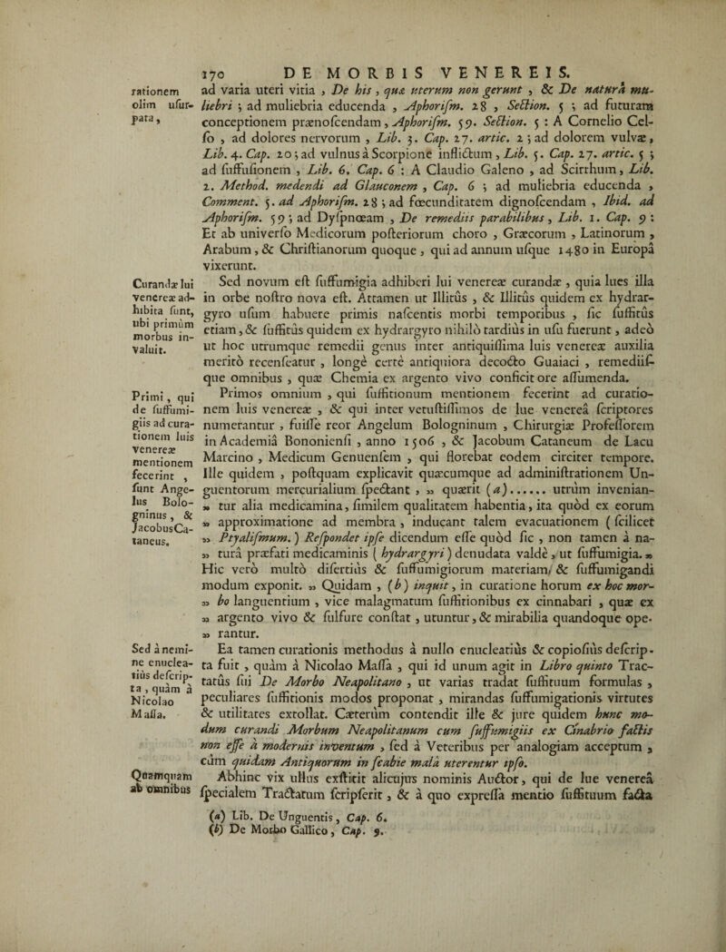 olim ufur- pata, Cnranilaelui Venereae ad¬ hibita funt, libi primum morbus in¬ valuit. Primi , qui de fuflfumi- giis ad cura¬ tionem luis Venereae mentionem fecerint , funt Ange¬ lus Bolo- gninus , & JacobusCa- taneus. Sed a nemi¬ ne enuclea¬ tius deferip- ta , quam a Nicolao Malia. Quamquam ab omnibus 170 DE MORBIS VENEREIS. liebri 3 ad muliebria educenda , ylphonfm. 28 , Settion. 5 3 ad futuram conceptionem praenolcendam, Aphorifm. 59. Settion. 5 : A Cornelio Cei- /o , ad dolores nervorum , Lib. 3. Cap. 27. artic. 2 3 ad dolorem vulvas, Lib.4-.Cap. 203 ad vulnus a Scorpione inflidtum , Lib. 5. Cap. 27. artic. 5 3 ad fuffufionem , Lib. 6. Cap. 6 : A Claudio Galeno , ad Scirrhum, Lib. 1. Method. medendi ad Glauconem , Cap. 6 3 ad muliebria educenda , Comment. 5. ad aphorifm. 28 3 ad foecunditatem dignofeendam , Ibid. ad Aphorifm. 593 ad Dyfpnoeam , De remediis parabilibus, Lib. 1. Cap. 9 : Et ab univerfo Medicorum pofteriorum choro , Graecorum , Latinorum , Arabum, &c Chriftianorum quoque , qui ad annum ulque 1480 in Europa vixerunt. Sed novum eft fuffumigia adhiberi lui venereae curandae, quia lues illa in orbe noftro nova eft. Attamen ut Illitus , & Illitus quidem ex hydrar- gyro ufum habuere primis nafcentis morbi temporibus , fic fuffitus etiam, & luffitus quidem ex hydrargyro nihilo tardius in ufu fuerunt, adeo ut hoc utrumque remedii genus inter antiquiflima luis venerea: auxilia merito recenfeatur , longe certe antiquiora deco&o Guaiaci , remediif- que omnibus , qux Chemia ex argento vivo conficit ore aftumenda. Primos omnium , qui fuffitionum mentionem fecerint ad curatio¬ nem luis venereaj , & qui inter vetuftiftimos de lue venerea feriptores numerantur , fuilfe reor Angelum Bologninum , Chirurgix Profeflorem in Academia Bononienfi , anno 1506 , & Jacobum Cataneum de Lacu Marcino , Medicum Genuenfem , qui florebat eodem circiter tempore. Ille quidem , poftquam explicavit quxeumque ad adminiftrationem Un¬ guentorum mercurialium fpedtant , « quaerit (a).utrum invenian- 3» tur alia medicamina, fimilem qualitatem habentia, ita quod ex eorum *> approximatione ad membra , inducant talem evacuationem (fcilicet s> Ptyalifmum.) Refpondet ipfe dicendum efle quod fic , non tamen a na- » tura praefati medicaminis ( hydrargyri) denudata valde , ut fiiffumigia.» Hic vero multo difertids & fuffumigiorum materiam/ & fuffumigandi modum exponit. „ Quidam , (b) inquit, in curatione horum ex hoc mor- „ bo languentium , vice malagmatum fuftirionibus ex cinnabari , quae ex M argento vivo &c fulfure conftat, utuntur , & mirabilia quandoque ope* » r an tur. Ea tamen curationis methodus a nullo enucleatius & copiofius delcrip* ta fuit , quam a Nicolao Mafla , qui id unum agit in Libro quinto Trac¬ tatus fui De Morbo Neapolitano , ut varias tradat (uffituum formulas , peculiares fuffitionis modos proponat , mirandas fuffumigationis virtutes & utilitates extollat. Caeterum contendit ille & jure quidem hunc mo¬ dum curandi Morbum Neapolitanum cum fujfumigiis ex Clnabrio fattis non ejfe a modernis inventum , fed a Veteribus per analogiam acceptum 5 eum quidam Antiquorum in fcabie mala uterentur tpfo. Abhinc vix ullus exftidt alicujus nominis Au<ftor, qui de lue venerea Ipecialem Tra&atum fcripferit a & a quo exprefla mentio fuffituum fa&a (a) Lib. De Unguentis, Cap. 6.
