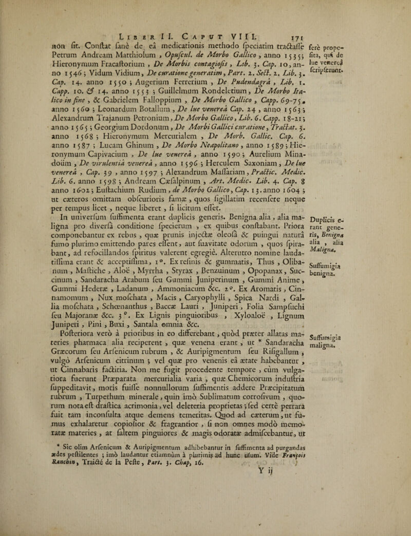non fit. Conflat fane de ea medicationis methodo fpeciaritn tradlalle Petrum Andream Matthiolum > Opufcul. de Morbo Gallico , anno 1555; Hieronymum Fracaltorium , De Morbis contagiofis , Ltb. 3. Cap. 10, an¬ no 1546 3 Vidum Vidium, De curatione gener atim, Part. 2. Sebi. 2. Lib. 3. Cap. 14. anno 1550 3 Augerium Ferrerium , De Pudendagrd , Lib. r. Capp. 1 o. 14. anno 1553 ^ Guillelmum Rondeletium, De Morbo Ita¬ lico in fine , & Gabrielem Falloppium , De Morbo Gallico , Capp. 69-75* anno 1560; Leonardum Botallum , De lue venerea Cap. 24 , anno 1563» Alexandrum Trajanum Petronium, De Morbo Gallico, Lib. 6. Capp. 18-21 3 anno 1565 3 Georgium Dordonum , De Morbi Gallici cur at tone, Tr attat. 3. anno 1568 5 Hieronymum Mercurialem , De Morb. Gallic. Cap. 6. anno 1587; Lucam Ghinum , De Morbo Neapolitano , anno 15 89 j Hie¬ ronymum Capivacium , De lue venerea , anno 15903 Aurelium Mina- doiim , De virulentia venerea , anno 15963 Herculem Saxoniam, De lue venerea , Cap. 39 , anno 1597 3 Alexandrum Maflariam, Prablic. Medie. Lib. 6. anno 1598 3 Andream Cxfalpinum , Art. Medie. Lib. 4. Cap. 8 anno 16-02 3 Eutlachium Rudium , de Morbo Gallico, Cap. 1 3.anno 1604 3 ut exteros omittam obfcurioris famx , quos Lgillatim recenfere neque per tempus licet , neque liberet , fi licitum edet. In univerfum fuffimenta erant duplicis generis. Benigna alia, alia ma¬ ligna pro diverfa conditione fpecierum , ex quibus conflabant. Priora componebantur ex rebus , quae prunis injedlx oleofa & puingui natura fumo plurimo emittendo pares edent, aut fuavitate odorum , quos fpira- bant, ad refocillandos fpiritus valerent egregie. Alterutro nomine lauda- tidima erant & acceptillima, i°. Ex relinis 6c gummatis. Thus , Oliba- num , Maflichc , Aloe , Myrrha , Styrax , Benzuinum , Opopanax, Suc- cinum , Sandaracha Arabum feu Gummi Juniperinum , Gummi Anime, Gummi Hederx , Ladanum , Ammoniacum 6cc. 19. Ex Aromatis , Cin¬ namomum , Nux mofchata , Macis , Caryophylli , Spica Nardi , Gal¬ lia mofchata , Schcenanthus , Baccx Lauri , Juniperi , Folia Sampfuchi feu Majoranx Scc. 3 0. Ex Lignis pinguioribus , Xyloaloe , Lignum Juniperi , Pini , Buxi, Santala omnia &cc. Pofleriora vero a prioribus in eo differebant, quod prxter allatas ma¬ teries pharmaca alia reciperent , qux venena erant , ut * Sandaracha Grxcorum feu Arfenicum rubrum , & Auripigmentum feu Ridgallum , vulgo Arfenicum citrinum 3 vel qux pro venenis ea xtate habebantur , ut Cinnabaris fa&itia. Non me fugit procedente tempore , cum vulga¬ tiora fuerunt Prxparata mercurialia varia , qux Chemicorum indullria fuppeditavit, moris fuilfe nonnullorum fuffimentis addere Prxcipitatum rubrum , Turpethum minerale, quin imo Sublimatum corrodvum , quo¬ rum nota efl draflica acrimonia, vel deleteria proprietas 3 fed certe perrara fuit tam inconfulta atque demens temeritas. Quod ad exterum, ut fu¬ mus exhalaretur copiolior 8c fragrantior , d non omnes modo memo- ratx materies , at faltem pinguiores & magis odoratx admifeebantur, ut * Sic olim Arfenicum & Auripigmentum adhibebantur in fuffimenta ad purgandas asdes peftilentes 3 imo laudantur etiamnum a plurimis ad hunc ufum. Vide Franfois Ranchin^ Tiai&e de la Pefte, Part. 3. Chap} 16. Y ij fere prope- fita, qu<i de lue venered fcripferunt. Duplicis e- ranc gene¬ ris, Benigna alia , alia Maligna. Suffii migia benigna. Suffitrsigia maligna.