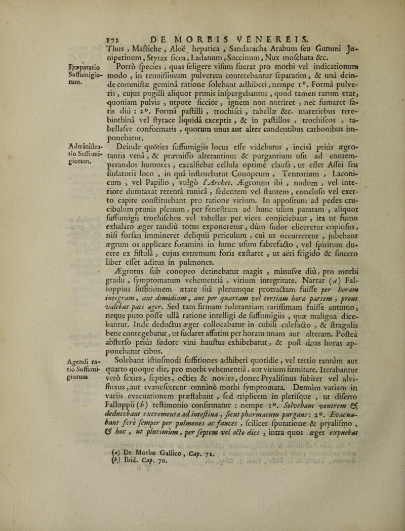 P,ra*paratio Suffumigio- rum. Adrr.iniftra- tio Suffiimi- gioruin. Agendi ra¬ tio Suftiimi- giorur» 171 DE MORBIS VENEREIS. Thus , Mafliche , Aloe hepatica , Sandaracha Arabum feu Gummi Jvi- niperinum, Styrax licca, Ladanum, Succinum, Nux mofchata &c. Porro fpecies , quas feligere vifum fuerat pro morbi vel indicationum modo , in tenuiflimum pulverem conterebantur feparatim, & una dein¬ de commifts gemina ratione folebant adhiberi, nempe i°. Forma pulve¬ ris , cujus pugilli aliquot prunis infpcrgebantur, quod tamen rarum erat, quoniam pulvis , utpote ficcior , ignem non nutriret , nec fumaret fa¬ tis diu : z°. Forma paftilli , trochifci , tabella: &c. materiebus tere¬ binthina vel flyrace liquida exceptis , & in paftillos , trochifcos , ta- bellafve conformatis , quorum unus aut alter candentibus carbonibus im¬ ponebatur. Deinde quoties fuffumigiis locus efTe videbatur , incisa prius aegro¬ tantis vena, & praemiflo alterantium 3c purgantium ufii ad contem¬ perandos humores, excalfiebat cellula optime claufa , ut eflet Affei feu fudatorii loco , in qua inflruebatur Conopeum , Tentorium , Laconi¬ cum , vel Papilio , vulgo f Archet. Aigrotum ibi , nudum , vel inte¬ riore dumtaxat retenta tunica , fedentem vel flantem, conclufo vel exer¬ ro capite conflituebant pro ratione virium. In appofitum ad pedes cru- cibulum prunis plenum, per feneflrain ad hunc ufum paratam , aliquot fuffumigii trochifchos vel tabellas per vices conjiciebant , ita ut fumo exhalato aeger tandiu totus exponeretur, dum fudor eliceretur copiofus, nifi forfan immineret deliquii periculum , cui ut occurrerent , jubebant aegrum os applicare foramini in hunc ufum fabrefadlo , vel fpiritum du¬ cere ex fiflula , cujus extremum foris exflaret , ut aeri frigido &c fincero liber effet aditus in pulmones. vEgrotus fub conopeo detinebatur magis , minufve diu, pro morbi gradu , fymptomatum vehementia , virium integritate. Narrat (a) Fal- ioppius fiiffitionem aetate fua plerumque protractam fuiffe per horam tnfegram, aut dimidiam, aut per quartam vel tertiam hora partem , prout valebat pati ager. Sed tam firmam tolerantiam rariflimam fuiffe autumo, neque puto pofle ulla ratione intelligi de fuffumigiis , quae maligna dice¬ bantur. Inde dedudlus aeger collocabatur in cubili calefa&o , & flragulis bene contegebatur, ut fudaret affatim per horam unam aut alteram. Poflea abflerfo prius fudore vini hauflus exhibebatur, & pofl duas horas ap¬ ponebatur cibus. Solebant ifliufmodi fuffitiones adhiberi quotidie , vel tertio tantum aut quarto quoque die, pro morbi vehementia, aut virium firmitate. Iterabantur vero fexies, fepties, o&ies & novies,donecPtyalifmus fubiret vel alvi- fluxus, aut evanefeerent omnino morbi fymptomata. Demtim variam in variis evacuationem pradlabant , fed triplicem in plerifque , ut diferto Falloppii(^) teflimonio confirmatur : nempe i°. Solvebant ventrem deducebant excrementa ad intefiina , ficutpharmacum purgans: 20. Evacua¬ bant fere femper per pulmones ac fauces , fcilicer fputatione &c ptyalifmo , (3 hoc , ut plurimum, per feptem vel otio dies , intra quos aeger expuebat {*) De Morbo Gallico, Cap. 71. (*) Ibid. Cap. 70.