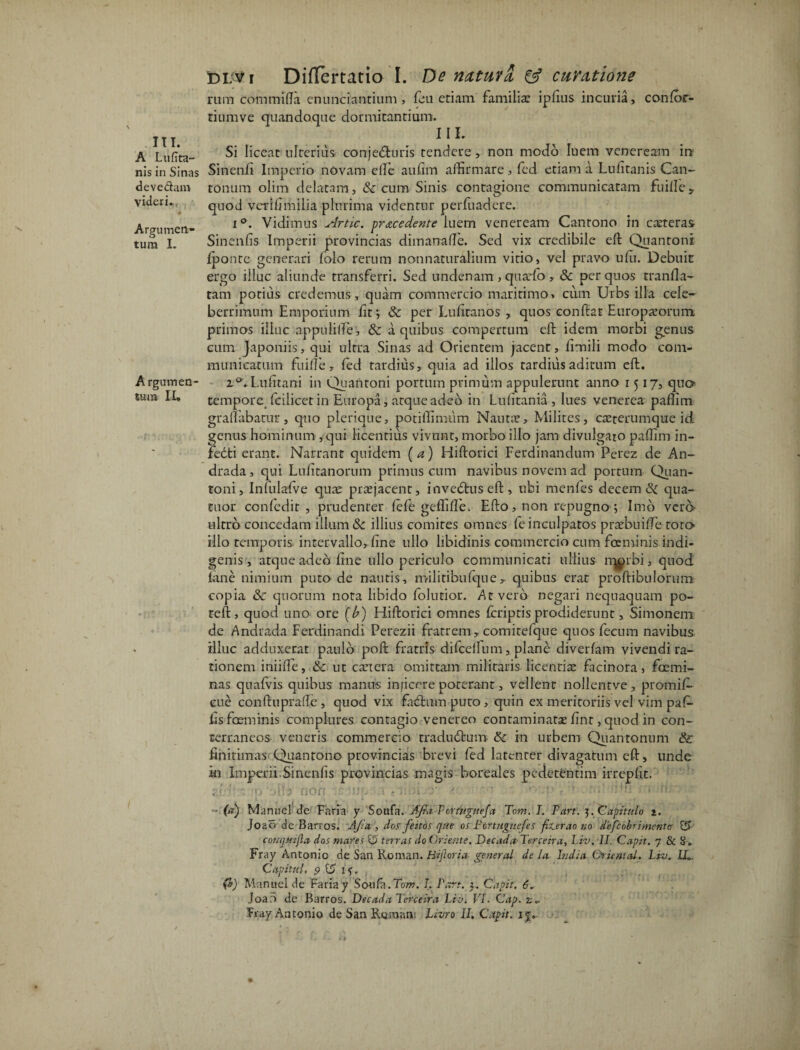 III. A Lufita- nis in Sinas deve&am videri*. Argumen¬ tum I. Argumen¬ tum II» di;Vi Differtatio I. De natavi & cavatione rum commifta enunciantium , feu etiam familia; ipiius incuria, confor- tiumve quandoque dormitantium. III. Si liceat ulterius conjedluris tendere, non modo luem veneream ire Sinenfi Imperio novam elfe aulim affirmare, fed etiam a Lulitanis Can- tonum olim delatam, & cum Sinis contagione communicatam fuille5. quod verldmilia plurima videntur perfuadere. i°. Vidimus Artic. procedente luem veneream Cantono in exteras Sinenfis Imperii provincias dimanalle. Sed vix credibile eft Quantoni: Iponte generari folo rerum nonnaturafium virio, vel pravo ufu. Debuit ergo illuc aliunde transferri. Sed undenam > quxfo , & per quos tranfla- tam potius credemus , quam commercio maritimo, cum Urbs illa cele¬ berrimum Emporium fit; & per Lufiranos , quos confiat Europxorum primos illuc appuli(le, Sc a quibus compertum eft idem morbi genus cum Japoniis, qui ulrra Sinas ad Orientem jacent, limili modo com¬ municatum fuille, fed tardius, quia ad illos tardius aditum eft. z°. Lufitani in Quantoni portum primum appulerunt anno 1517, qua tempore fcilicet in Europa, atque adeo in Lulitania, lues venerea paffim graffiibatur, quo pleri que, potiffimum Nauta?, Milites, ca?terumque id. genus hominum , qui licentius vivunt, morbo illo jam divulgaro paffim in- fedti erant. Narrant quidem (a) Hiftorici Ferdinandum Perez de An- drada, qui Lulitanorum primus cum navibus novem aci portum Quan- toni, Infulafve quae praejacent, invedtus eft, ubi menfes decerni qua- tuor confedit , prudenter lefe geffifle. Efto, non repugno ; Imo vera ultro concedam illum & illius comites omnes fc inculpatos pratbuilfe tota illo temporis, intervallo, line ullo libidinis commercio cum fceminis indi¬ genis , atque adeo line ullo periculo communicati ullius rqprbi, quod lane nimium puto de nautis, militibufque, quibus erat proftibulorum copia & quorum nota libido lolutior. At vero negari nequaquam po- reft, quod uno ore (b) Hiftorici omnes fcriptis prodiderunt, Simonem de Andrada Ferdinandi Perezii fratrem, comitefque quos feeum navibus illuc adduxerat paulo poft fratris difcellum, plane diverlam vivendi ra¬ tionem iniifte, &: ut extera omittam militaris licentia? facinora, foemi- nas qualvis quibus manus inficere poterant, vellenr nollentve , promif- cue conftuprade , quod vix fabhunputo, quin ex meritoriis vel vim paf- lisfoeminis complures contagio venereo contaminatae lint, quod in con¬ terraneos veneris commereto tradudhim & in urbem Quantonum & finitimas Quantono provincias brevi fed latenter divagatum eft, unde in Imperii.Sinenfis provincias magis boreales pedetentim irreplit. 'p' jit? fiOf{ :)JU O* ?. ' < r>\’1 c 1 --M ■ !: i'i U, - (a) Maruiel de Faria y Soufa.- Afia Fortuguefa Tom. I. Part. j. Capitulo i. Joao de Barros. AJia , dos feitos que os Pertugnejes fiterao no defeobrimenta £5 couqmjla dos mares U terras do Oriente. DecadaTerceira, l.iv. II. Capit. 7 & g. Fray Antonio de San Roman. Hijlorta general de Ia India Orientctl. Liv. LL Capitnl, 5 S u. (i) Manuel de Faria y Soufa.Tom. I. Part. Capit, Joao de Barros. Decada Terceira Pio. VI. Cap. z,~ Tray Antonio de San Roraruv. Livro II. Capit,