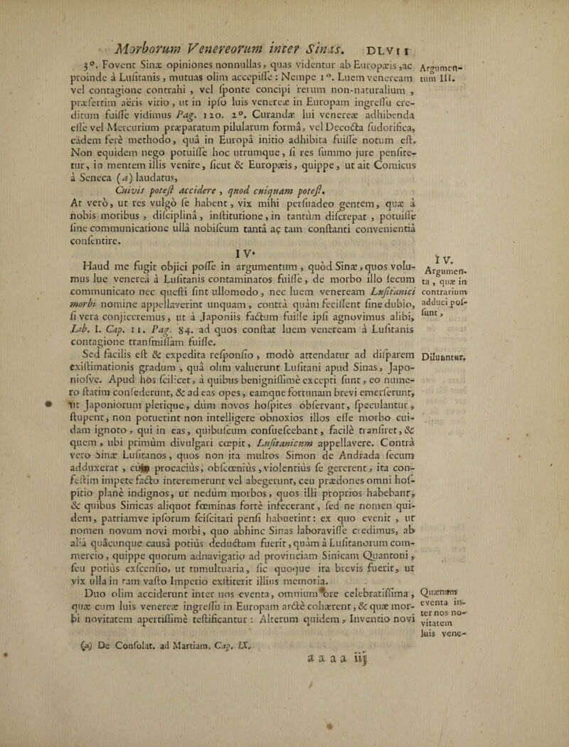 3°. Fovent Sina? opiniones nonnullas, quas videntur ab Europaeis,ac proinde a Lufitanis, mutuas olim accepifle : Nempe i °. Luem veneream vel contagione contrahi , vel fponte concipi rerum non-naturalium , prxfertim aeris vitio, ut in ipfo luis venerex in Europam ingreffu cre¬ ditum fuifTe vidimus Pag. 120. z°. Curandx lui venerex adhibenda elle vel Mercurium prxparatum pilularum forma, velDecodla fudorifica, eadem fere methodo, qua in Europa initio adhibita fuifTe notum efl. Non equidem nego potuiffe hoc utrumqne, fi res fummo jure penfite- tur, in mentem illis venire, fictu & Europxis, quippe, ut ait Comicus a Seneca (a) laudatus. Cuivis potefi accidere , quod cuiquam potefl. At vero, ut res vulgo fe habent, vix mihi perfuadeo gentem, quae a nobis moribus , difciplina, inflitutione, in tantum diferepat , potuiffe line communicatione ulla nobifeum tanta ac tam conflanti convenientia confentire. 1 V* Haud me fugit objici pofle in argumentum , quod Sina?, quos volu¬ mus lue venerea a Lulitanis contaminatos fuifTe, de morbo illo fecum communicato nec quefti fint ullomodo, nec luem veneream Lujitanici morbi nomine appellaverint unquam, contra quam fecilfent fine dubio, ii vera conjiceremus, ut a Japoniis fadlum fuiile ipfi agnovimus alibi, Lib. I. Cap. 11. Pag. 84. ad quos conflat luem veneream a Lufitanis contagione tranfmiffam fuifle. Sed facilis eft & expedita refponfio , modo attendatur ad difparem exiftimationis gradum , qua olim valuerunt Lufitani apud Sinas, Japo- niofve. Apud hos fcilicet, a quibus benigniffime excepti ftint, eo nume¬ ro flarim confederunt, & ad eas opes, eamqtie fortunam brevi emerferunr, 0 ut Japoniorum plerique, dum novos hofpites obfervant, fpeculantur , flupent, non potuerint non intelligeFe obnoxios illos cfle morbo cui¬ dam ignoto, qui in eas, quibufeum confuefcebant, facile tranfiret, & quem, ubi primum divulgari ecepit, Lufitani cum appellavere. Contra vero Sinar Lufitanos, quos non ita multos Simon de Andrada fecum adduxerat , cum procacius, obfeoenius,violentius fe gererent, ita con- feftim impete fadlo interemerunr vel abegerunt, ceu prxdones omni hof- pitio plane indignos, ut nedum morbos, quos illi proprios habebant, & quibus Sinicas aliquot foeminas forte infecerant, fed ne nomen qui¬ dem, patriamve ipforum feifeitari penfi habuerint: ex quo evenit , ut nomen novum novi morbi, quo abhinc Sinas laboravifle credimus, ab alia quacunque causa potius deducium fuerit, quam a Lufitanorum com¬ mercio , quippe quorum adnavigaticr ad provinciam Sinicam Qiiantoni feu potius exfcenfio, ut tumultuaria, fic quoque ita brevis fuerit, ut vix ulla in tam vaflo Imperio exlliterit illius memoria. Duo olim acciderunt inter nos eventa, omnium*ore cclebratiffima, qua? cum luis venerea? ingreffu in Europam ardte cohaerent , & quae mor¬ bi novitatem apertiflime tefliEcantur t Alterum quidem , Inventio novi {&) De Confolat. ad Martiam, Cap. IX. a a a a ii| Ararumcn- o tum Ili. IV. Argumerr- ta , qus ire contrarium adduci pof- fimt, Diluuntur. Qiidcnam eventa in¬ ternos no¬ vitatem luis vene- %