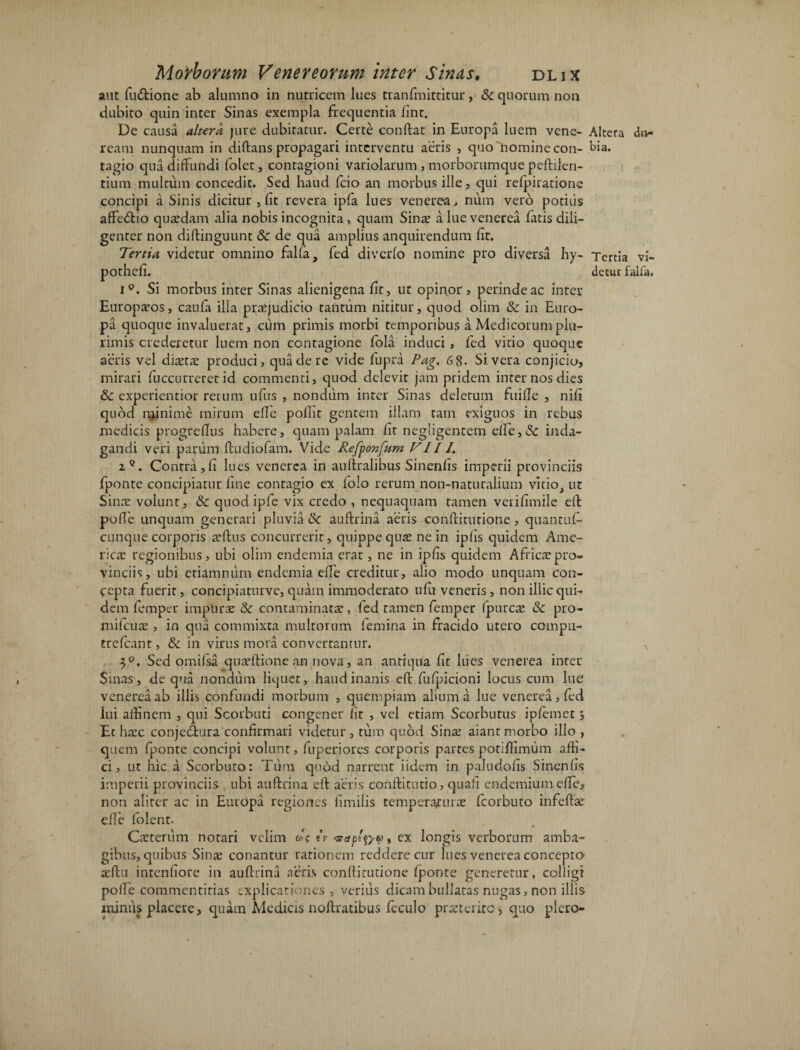 aut fiuftione ab alumno in nutricem lues tranfmittitui*, &: quorum non dubito quin inter Sinas exempla frequentia fint. De causa altera jure dubitatur. Certe conftat in Europa luem vene- ream nunquam in diftans propagari interventu aeris , quo nomine con¬ tagio qua diffundi folet, contagioni variolarum , morborumque peftilen- tium multum concedit. Sed haud fcio an morbus ille, qui refpiratione concipi aSinis dicitur , fit revera ipfa lues venerea > num vero podiis affe&io quasdam alia nobis incognita, quam Sinas a lue venerea fatis dili¬ genter non diftinguunt & de qua amplius anquirendum fit. Tertia videtur omnino falfa, fed diverfo nomine pro diversa hy- pothefi. i°. Si morbus inter Sinas alienigena fit, ut opinor , perinde ac inter Europasos, caufa illa praejudicio tantum nititur, quod olim 8c in Euro¬ pa quoque invaluerat, ciim primis morbi temporibus a Medicorum plu¬ rimis crederetur luem non contagione fola induci , fed vitio quoque aeris vel diaetae produci, qua de re vide fupra Pag. 6 8- Si vera conjicio, mirari fuccurreret id commenti, quod delevit jam pridem inter nos dies &c experientior rerum ufus , nondum inter Sinas deletum fuifle , nifi quod minime mirum efte pollit gentem illam tam exiguos in rebus medicis progreflus habere, quam palam fit negligentem efte,& inda¬ gandi veri parum ftudiofam. Vide Refponfum VIII. 2°. Contra,fi lues venerea in au ftralibus Sinenfis imperii provinciis fponte concipiatur fine contagio ex folo rerum non-naturalium vitio, ut Sinas volunt, & quod ipfe vix credo , nequaquam tamen verifimile eft poffe unquam generari pluvia &c auftrina aeris conftitutione, quantuf- cunque corporis a’ftus concurrerit, quippe qua! ne in ipfis quidem Ame¬ rica! regionibus, ubi olim endemia erat, ne in ipfis quidem Africaspro- vinciis, ubi etiamnum endemia effe creditur, alio modo unquam con¬ cepta fuerit, concipiaturve, quam immoderato ufu veneris, non illic qui¬ dem femper impuras & contaminatas, fed tamen femper fpurcae & pro- mifcuas, in qua commixta multorum femina in fracido utero compu¬ tre fcant , & in virus mora converrantur. 3°. Sed omifsa quasftione an nova, an antiqua fit lues venerea inter Sinas, de qua nondum liquet, haud inanis eft fufpicioni locus cum lue venerea ab illis confundi morbum , quempiam alium a lue venerea, fed lui affinem , qui Scorbuti congener Iit , vel etiam Scorbutus ipfemet s Et hasc conjeclura confirmari videtur, tum quod Sina! aiant morbo illo , quem fponte concipi volunt, fuperiores corporis partes potiftimum affi¬ ci, ut hic a Scorbuto: Tum quod narrent fidem in paludofis Sinenfis imperii provinciis , ubi auftrina eft aeris conftitutio, quali endemium effe, non aliter ac in Europa regiones fimilis temperaruras fcorbuto infeftas efle folent. Ceterum notari velim o'$ iv , ex longis verborum amba¬ gibus, quibus Sinas conantur rationem reddere cur lues venerea concepto asftu inrenfiore in auftrina aeris conftitutione fponte generetur, colligi poffe commentitias explicationes, verius dicam bullatas nugas, non illis miniis placere, quam Medicis noftratibus feculo proterito, quo piero- Altera du¬ bia. Tertia vi¬ detur falfa.