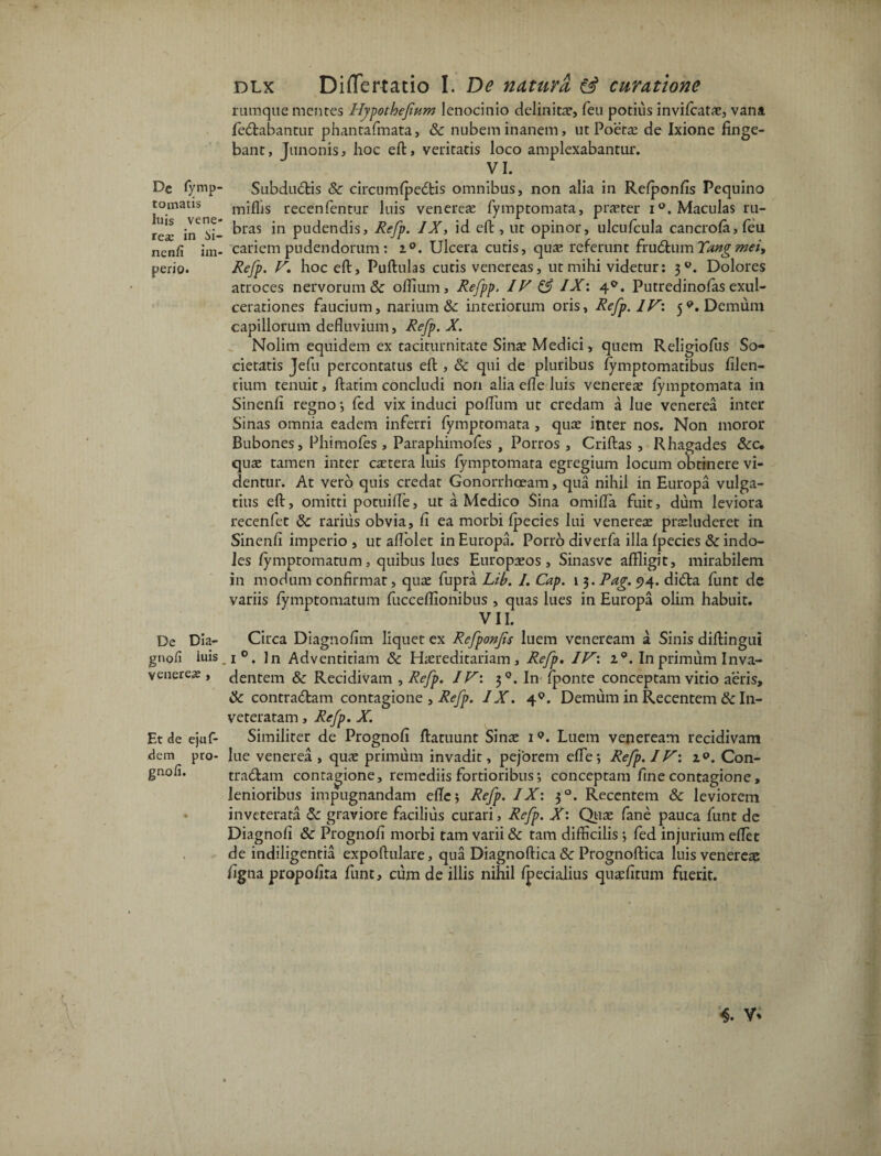 De fymp- tomatis Itiis Vene¬ rea; in 5i- nenfi im¬ perio. De Dia- gnofi luis venereje , Et de ejuf- dem pro- gnofi. dlx Differtatio I. De natura & curatione rumque mentes Hypothefium lenocinio delinitae, feu potius invifcatae, vana fedabantur phantafmata, & nubem inanem, ut Poeta; de Ixione finge¬ bant , Junonis, hoc eft, veritatis loco amplexabantur. VI. Subdudis & circumfpedis omnibus, non alia in Refponfis Pequino miffis recenfentur luis venerea; fymptomata, praeter i°. Maculas ru¬ bras in pudendis, Refp. IX, id eft, ut opinor, ulcufcula cancrofa,feu cariem pudendorum; i°. Ulcera cutis, qua; referunt frudum Tangmei> Refp. V. hoc eft, Puftulas cutis venereas, ut mihi videtur: 30. Dolores atroces nervorum & offium, Refpp. IV & IX\ 40. Putredinofas exul¬ cerationes faucium, narium & interiorum oris, Refp. IV: 5*. Demum capillorum defluvium, Refp. X. Nolim equidem ex taciturnitate Sina Medici, quem Religiolus So¬ cietatis Jefu percontatus eft , & qui de pluribus fymptomatibus filen- tium tenuit, ftatim concludi non alia efle luis venerese fymptomata in Sinenfi regno •, fed vix induci pofflum ut credam a lue venerea inter Sinas omnia eadem inferri fymptomata , quas inter nos. Non moror Bubones, Phimoles , Paraphimofes , Porros , Criftas , Rhagades &c. quae tamen inter caetera luis fymptomata egregium locum obtinere vi¬ dentur. At vero quis credat Gonorrhoeam, qua nihil in Europa vulga¬ tius eft, omitti potuiffle, ut a Medico Sina omifla fuit, dum leviora recenfet & rarius obvia, fi ea morbi fpecies lui venerese praeluderet in Sinenfi imperio , ut aflolet in Europa. Porrb diverfa illa fpecies & indo¬ les fympromatum, quibus lues Europaeos, Sinasvc affligit, mirabilem in modum confirmat, quae fupra Lib. I. Cap. 1 3. Pag. 94. dida funt de variis fymptomatum fiicceflionibus , quas lues in Europa olim habuit. VII. Circa Diagnofim liquet ex Refponfs luem veneream a Sinis diftingui . i°. In Adventitiam & Haereditariam, Refp. IV\ In primum Inva¬ dentem & Recidivam , Refp. IV: 3°. In fponte conceptam vitio aeris, 8c contradam contagione , Refp. IX. 40. Demum in Recentem & In¬ veteratam , Refp. X. Similiter de Prognofi ftatuunt Sinae 19. Luem veneream recidivam lue venerea , qua; primum invadit, pejorem effle; Refp. IV: z<>. Con¬ tradam contagione, remediis fortioribus; conceptam fine contagione, lenioribus impugnandam efle; Refp. IX: 30. Recentem & leviorem inveterata & graviore facilius curari, Refp. X: Quae fane pauca funt de Diagnofi & Prognofi morbi tam varii & tam difficilis ; fed injurium eflet de indiligentia expoftulare, qua Diagnoftica & Prognoftica luis venereae figna propofira funt, cum de illis nihil fpecialius quaefitum fuerit. 4. V*
