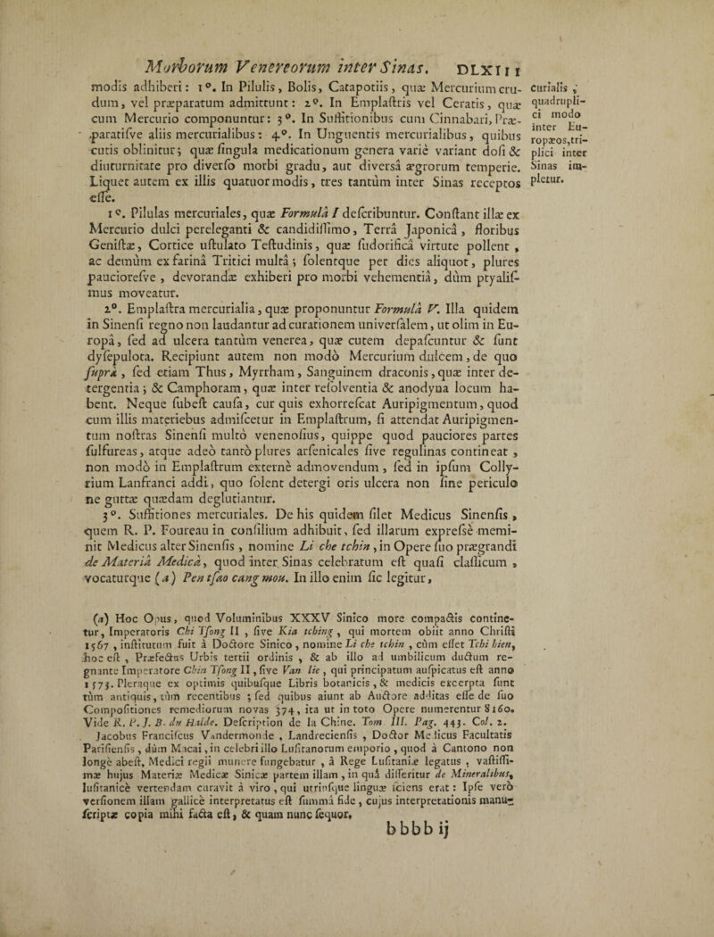 modis adhiberi: i°. In Pilulis, Bolis, Cataporiis, qua: Mercurium cru¬ dum, vel prarparatum admittunt: zp. In Emplaftris vel Ceratis, quar cum Mercurio componuntur: 3P. In Suffitionibus cum Cinnabari, Pne- ' .paratifve aliis mercurialibus: 4.0. In Unguentis mercurialibus, quibus cutis oblinitur j quas fingula medicationum genera varie variant dofi & diuturnitate pro diverfo morbi gradu, aut diversa argrorum temperie. Liquet autem ex illis quaruor modis, tres tantum inter Sinas receptos elTe. i?. Pilulas mercuriales, qute Formula l deferibuntur. Condant illa: ex Mercurio dulci pereleganti & candidiffimo, Terra Japonica, floribus Geniftae, Cortice uftulato Teftudinis, qute fudorifica virtute pollent , ac demum ex farina Tritici multa ; folentque per dies aliquot, plures pauciorefve , devorandae exhiberi pro morbi vehementia, dum ptyalif- mus moveatur. i°. Emplaftra mercurialia, quae proponuntur Formula V. Illa quidem in Sinenli regno non laudantur ad curationem univerfalem, ut olim in Eu¬ ropa, fed ad ulcera tantum venerea, quae cutem depafcuntur &: funt dylepulota. Recipiunt autem non modo Mercurium dulcem, de quo fuprk , led etiam Thus, Myrrham, Sanguinem draconis, quae inter de¬ tergentia ; & Camphoram, quae inter refolventia & anodyna locum ha¬ bent. Neque fubeft caufa, cur quis exhorrefeat Auripigmentum, quod cum illis materiebus admifeetur in Emplaftrum, fi attendat Auripigmen¬ tum noftras Sinenli multo venenolius, quippe quod pauciores partes fulfureas, atque adeo tanto plures arfenicales five regulinas contineat , non modo in Emplaftrum externe admovendum , led in ipfum Colly¬ rium Lanfranci addi, quo folent detergi oris ulcera non line periculo ne gutta: quaedam deglubantur. 30. Suffitiones mercuriales. De his quidem filet Medicus Sinenfis , quem R. P. Foureau in ctmfilium adhibuit, fed illarum exprefse memi¬ nit Medicus alter Sinenfis , nomine Li che tchin ,in Opere nio prregrandl de At ater i a Medica, quod inter, Sinas celebratum eft quafi clallicum , vocaturque (a) Pentfao cangmou. In illo enim fic legitur. curialis , quadrupli¬ ci modo inter Eu¬ ropaeos,tri¬ plici inter Sinas im¬ pletur. ('a) Hoc Onus, quod Voluminibus XXXV Sinico more compadis contine¬ tur, Imperatoris Chi Tfon% II , five Kia tching , qui mortem obiit anno Chrifti 1567 , inftitutum fuit i Dodore Sinico , nomine Li che tchin , cum effet Tchi hien% hoc eft , Prjefedtts Urbis tertii ordinis , & ab illo ad umbilicum dudum re¬ gnante Imperatore Chin T'fotig II, five Van lie , qui principatum aufpicatus eft anno 1 373. Pleraque ex optimis quibufque Libris botanicis , & medicis excerpta funt tum antiquis, tum recentibus ; fed quibus aiunt ab Audore ad-fitas elfe de fuo Compofitiones remediorum novas 374, ita ut in toto Opere numerentur b‘i60. Vide R. L. J. B■ drt H.ilde. Delcription de la Chine. Tom IIF. Pag. 443. Coi. 2. Jacobus Francifcus Vandermonde , Landrecienfis , Dodor Me ficus Facultatis Parifienfis, duin Macaijn celebri illo Lufiranorum emporio , quod a Camono non longe abeft, Medici regii munere fungebatur , a Rege Lufitanne legatus , vaftiffi- mae hujus Materiae Medicae Sinicae partem illam , in quA dilferitur de Mineralibus^ Iufitanice vertendam curavit a viro , qui utrinlque lingua? iciens erat: Ipfe verb verfionem illam galiice interpretatus eft fumma fide , cujus interpretationis manu- feript* copia mihi fada eft) & quam nunefequor, b b b b i j