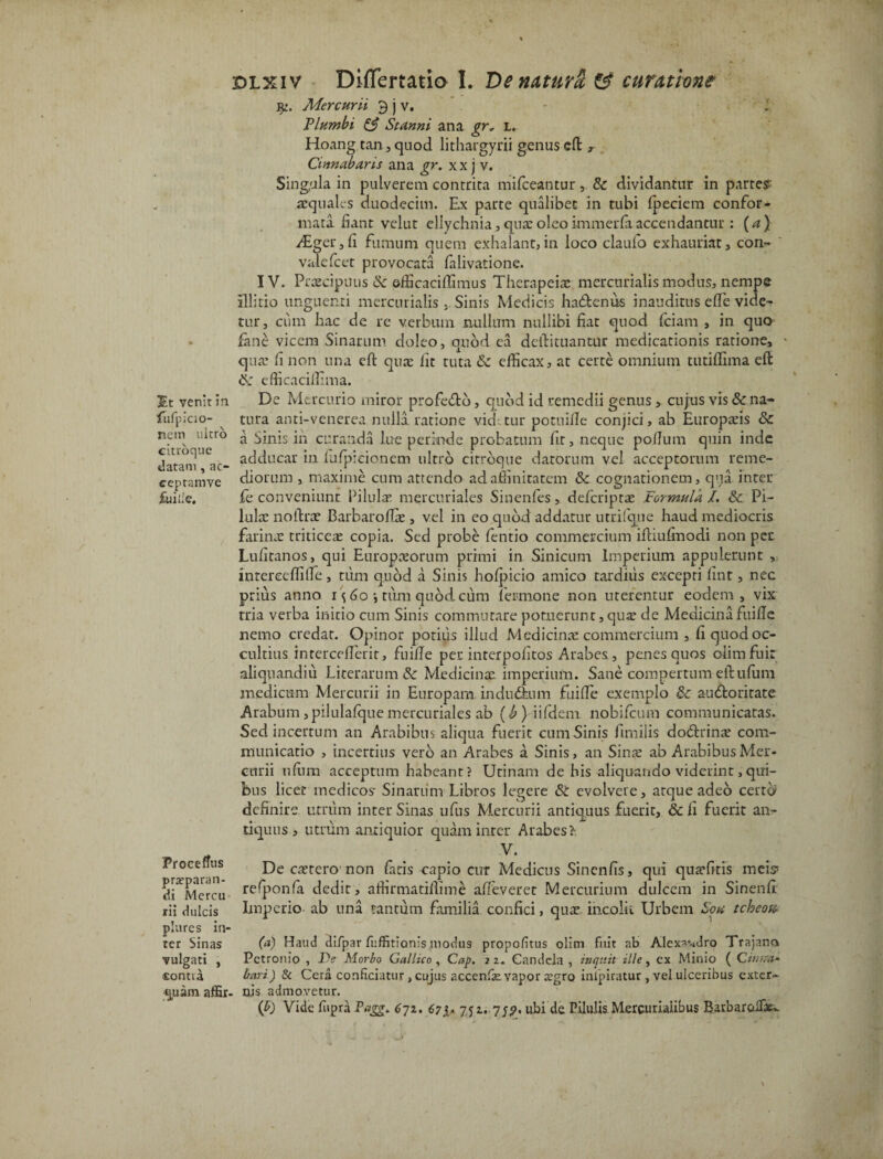 3St venit in fufpiao- nem nitro citroque datam, ac- ceptamve fuiile. yt. Mercurii £ j v. Plumbi & Stanni ana gr, l. Hoang tan, quod lithargyri! genus dt r Cinnabaris ana gr. xx j v. Singula in pulverem contrita mifceantur, St dividantur in partes aequales duodecim. Ex parte qualibet in tubi fpeciem confor¬ mata fiant velut ellychnia, qua: oleo immerfa accendantur : (a ) ABger j fi fumum quem exhalant, in loco claufo exhauriat, con- valefcet provocata falivatione. IV. Praecipuus & efficaciffimus Thernpeia: mercurialis modus, nempe illitio unguenti mercurialisSinis Medicis hactenus inauditus ede vide- tur, ciim hac de re verbum nullum nullibi fiat quod fciam , in quo fime vicem Sinarum doleo, quod ea dcfiituantur medicationis ratione, qua: fi non una efl: quae fit tuta St efficax, at certe omnium tutiffima efi S: efficacilfima. De Mercurio miror profedth, quod id remedii genus, cujus vis St na¬ tura anti-venerea nulla ratione vid tur potuille conjici, ab Europaeis Sc a Sinis in curanda lue perinde probatum fit, neque poflum quin inde adducar in fufpieionem ultro citroque datorum vel acceptorum reme¬ diorum , maxime cum attendo ad affinitatem Sc cognationem, qt;a inter fe conveniunt Pilula: mercuriales Sinenfes, defcriptae Formula /. Sc Pi¬ lula: noftrae BarbarofTae , vel in eo quod addatur utrifque haud mediocris farinae triticeae copia. Sed probe fentio commercium ifHufmodi non per Lufitanos, qui Europaeorum primi in Sinicum Imperium appulerunt , inrereeflifie, tum quod a Sinis hofpicio amico tardius excepri finr , nec prius anno i\60 j tum quod, cum fer mone non uterentur eodem, vix tria verba initio cum Sinis commutare potuerunt, qua: de Medicina fuifie nemo credat. Opinor potilis illud Medicinae commercium , fi quod oc¬ cultius intercefferir, fuifie per interpofitos Arabes, penes quos olim fui: ali qu and i ii Li cerarum Sc Medicinae imperium. Sane compertum eftufiim medicum Mercurii in Europam indu dium fuifie exemplo Sc a-u&oritate Arabum,pilulafquemercuriales ab (b) iifdeni nobifeum communicatas. Sed incertum an Arabibus aliqua fuerit cum Sinis fimiiis dodlrinae com¬ municatio , incertius vero an Arabes a Sinis, an Sinae ab Arabibus Mer¬ curii nfiira acceptum habeant? Urinam de his aliquando viderint,qui¬ bus licet medicos Sinarum Libros legere St evolvere, arque adeo cerro definire umim inter Sinas ufus Mercurii antiquus fuerit, Sc fi fuerit an¬ tiquus , utrum antiquior quam inter Arabes?: V. De caerero non (aris capio cut Medicus Sincnfis, qui quarfitis meis* refponfa dedit, affirmatiffime afieveret Mercurium dulcem in Sinenfi' Imperio ab una tantum familia confici, qua: incolit Urbem Sou tcheotc plures in¬ ter Sinas (*) Haud difpar fuffitionis modus propofitus olim fuit ab Alexandro Trajano vulgati , Petronio , De Morbo Gallico, Cap, 2 2. Candela , inquit ille, ex Minio ( Ctnr.a- <Eontia Itari.) & Cera conficiatur , cujus accenfie. vapor tegro inipiratur , vel ulceribus exter- quam affir- nis admovetur. (£) Vide fiipra Pagg* 671. 67 i* 7Ji-7f.9' ubi'de Pilulis Mercurialibus BarbaroiTae-. Proceffus pra?paran- di Mercu rii dulcis