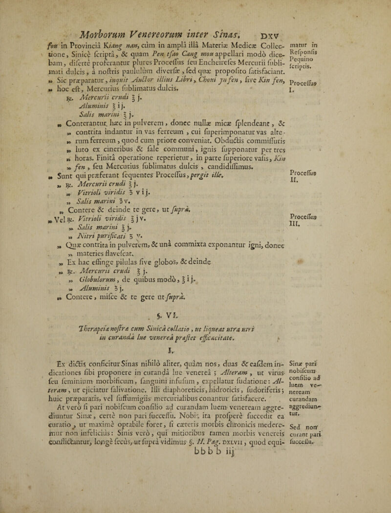 fou in Provincia Kiang nan, cum in ampla illa Materiae Medicae Collec¬ tione, Sinice feripra, & quam Pen tfao Cang mou appellari modo dice¬ bam, diferte proferantur plures Proceffiis feu Encheirefes Mercurii fubli- mati dulcis, a no.ftris paululum diverfae ,fedqusc propolico fatisfacianr. » Sic praeparatur, inquit Auttor illius Libri > Choui jnfen, five Kin fen, u hoc eft, Mercurius fublimatus dulcis. yi. Mercurii crudi g j. Aluminis g i j. Salis marini g j„ „ Conterantur, liaec in pulverem , donec nullae micae {plendeant, & „ contrita indantur in vas ferreum , cui fuperimponatur vas alre- *> rum ferreum , quod cum priore conveniat. Obdudis commifiuris „ luto ex cineribus & fale communi, ignis fupponatur per tres » horas. Finita operatione reperietur, in parte fuperiore vafis, Kin „ fen , feu Mercurius fublimatus dulcis , candidiffimus. » Sunt qui praeferant fequentes Proceffiis, pergit ille* yj fy. Mercurii crudi g j. se Vitrioli viridis 5 v i j. „ Salis marini o v. w Contere & deinde te gere, ut fuprd. » Vel Vitrioli viridis g j v. 3* Salis marini g y y, Nitri purificati 5 v. a. Quae contrita in pulverem, & una commixta exponantur igni, donec materies fkvelcar. „ Ex hac effinge pilula3 five globos, & deinde „ Mercurii crudi g j. „ Globulorum, de quibus modo, g i j. » Aluminis 5 j. Contere, milce &c te gere ut fuprd. . §• VE 7 herapeia noftra cum Sinicd collatio , ut liqueat utra utri in curanda lue venered pr&fiet efficacitate. > I.. Ex didis conficitur Sinas nihilo aliter, quam nos, duas &eafi.lem in¬ dicationes fibi proponere in curanda lue venerea ; Alteram , ut virus feu feminium morbificum, {anguini infufum, expellatur fudatione: Al¬ teram-, ur ejiciatur falivationc. Illi diaphoreticis, hidroticis, fudoriferis; huic praeparatis, vel fuffumigiis mercurialibus conantur fatisfacere. At vero fi pari nobifctxm confilio ad curandam luem veneream aggre¬ diuntur Sina:, certe non pari fucceffii. Nobilita prolpere fuccedit ea curatio , ut maxime optabile forer, fi caeteris morbis chronicis medere¬ mur non infelicius: Sinis vero, qui mitioribus tamen morbis venereis conflidantur, lojige fecus, urfupra vidimus §. II. Pag. dxlvii , quod equi- bb b b ii] matur in Refponfis Pequino Icriptis. Procefiu» I. Proceflus II. Procefius ii r. Sinae pari nobilcura confilio ad luem ve-* neream curandam aggrediunt tur. Sed non' curant pari fuccefiu.