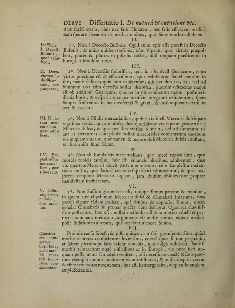 Ineffiacia I. Decodi Bufonis , quod exhi¬ bent. II. Deco¬ riorum fu- dorifico- rum , qua; praeparant. III. Pilula¬ rum mer- 'curialium quas adhi¬ bent. IV. Em, piafirorutn mercuria- liurn , qua; admovent. V. SufFu- inigii mer- curialis , • quo utun¬ tur. Quocirca ter , qua¬ te rqu e beati furit , quod mor¬ bis vene- reis levio¬ ribus con- ilidentur. dlxvi Diflertatio I. De naturi & curatione &c. dem facile credo, cum nec fatis falutarem, nec fatis efficacem medici¬ nam fperare liceat ab iis medicaminibus, quae Sinae morbo adhibent. II. i °. Non a DecoCto Bufonis. Quid enim opis effie poteft in DecoCto Bufonis, 6c unius quidem Bufonis, cum Viperae, quae virtute praepol¬ lent, plures 8c pluries in jufculis coCtas, nihil unquam praeftiterint in Europa admodum utile. III. i°. Non a Decodis fudorificis, quia in illis deeft Guaiacum , cujus virtus prascipua eft Sc efficaciffima ; quia exhibentur femel tantum in die, mane Icilicet; quia non exhibentur, ni fi per dies io, 12 , vel ad fummum 20 ; cum decoda noftra hidrotica , quorum efficacitas major eft ob additum Guaiacum •, quss ter in die exhibentur mane , poftmeri- dianis horis, Sc vefpcri ; quas per menfem integrum exhibentur, Ipem femper fruftrentur in lue inveterata Sc grayi & raro impleant etiam in levi Sc recenti. 1 V. 30. Non a Pilulis mercurialibus, quibus vix ineft Mercurii dulcis pars vige lima tertia , quarum dofes duas quotidiana; vix aEquant grana xv ii j Mercurii dulcis, Sc quas per dies tantum 6 aut 7, vel ad fummum 11 aut 12 iterantur; cum pilulas noftra’ mercuriales confirmatum morbum vix unquam vincant, quas tamen & majore do fi Mercurii dulcis conftanr, Sc diuturnius fumi folent. V. 40. Non ab Emplaftris mercurialibus, quas mere ropica funt, quae morbis topicis tantum, hoc eft, cutaneis ulceribus, adhibemur , quas vix quartam Mercurii dulcis partem admittunt; cum Emplaftra mercu- rialia noftra, quas latiori corporisfuperficiei admoventur, Sc quas ma¬ jorem recipiunt Mercurii copiam , jam dudum obfoleverint propter manifeftam inefficaciam. VI. 5?. Non SufFumigio mercuriali, quippe fumus parcior Sc tenuior * in quem abit ellychnium Mercurio dulci 8c Cinnabari infartum, non poteft virtute eadem pollere , qua denfior Sc copioftor fumus, quem exhalat Cinnabaris in prunas injeCta, cum deflagrat. Quocirca, cum luf- litio pofteriore, hoc eft , noftra methodo adhibita morbo rebelli & per¬ tinaci nunquam medeatur, argumento eft multo minus eid.em mederi nolle fuffitionem alteram , quas celebratur more Sinico. VI i. Proindecaufa fubeft,& jufta quidem, cur fibi gratulentur Sinas, quod morbis venereis confii&entur levioribus, contra quos li non perpetuo, at faltem plerumque fatis valent remedia, quas vulgo adhibent. Sane fi morbis tentarentur asque difficilibus ac in EuropS , vix puto fieri un¬ quam polle ut ad fanitatem venirent, nili neceffitate coaCti &Europaso- rum exemplo moniti meliorem viam infifterenr, & miliis ineptiis veram Sc efficacem morbi medicinam,, hoc eft, hydrargyrofin, aliquando tandem amplecterentur.