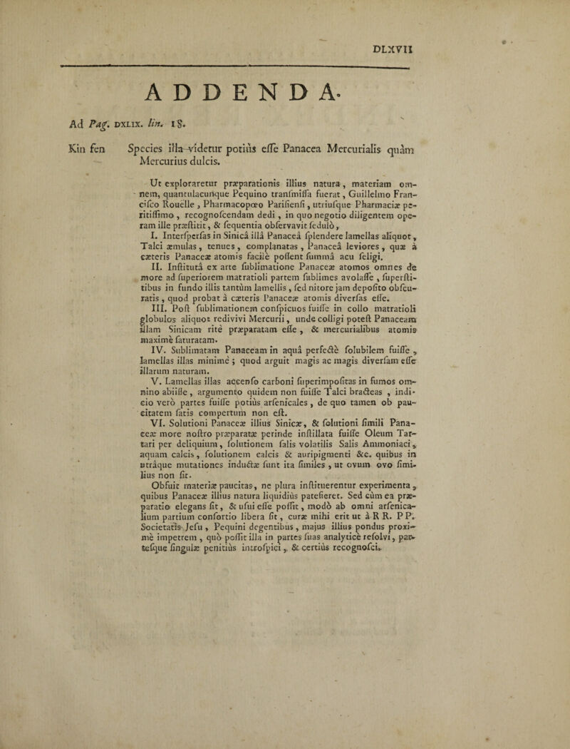 ADDENDA. Ad Pag. rrxLix. lin* i$. Kin fen Species iHa-vldetur potius efle Panacea Mercurialis quam Mercurius dulcis. Ut exploraretur praeparationis illius natura, materiam om- ' nem, quantulacurique Pequino tranfmifia fuerat, Guillelmo Fran- cifeo Rouelle , Pharmacopceo Parifienfi , utriufque Pharmacia pe- ritiflimo, recognofcendam dedi , in quo negotio diligentem ope¬ ram ille praeftitit, & fequentia obfervavit fedulo, I. Interfpcrfas in Sinica illa Panacea fplendere lamellas aliquot, Talci aemulas, tenues, complanatas, Panacea leviores, qute a exteris Panaceae atomis facile pollent fumrna acu feligi. II. Inftituta ex arte fublimatione Panaceae atomos omnes de more ad fuperiorem matratioli partem fublimes avolalTe , fuperfti- tibus in fundo illis tantum lamellis , fed nitore jam depolito obfcu- ratis , quod probat a exteris Panaceae atomis drverfas elfe. III. Pofl: fublimationem confpicuos fuilfe in collo matratioli globulos aliquot redivivi Mercurii, unde colligi poteft Panaceam illam Sinicam rite praeparatam eRe , & mercurialibus atomis maxime feturatam. IV. Sublimatam Panaceam in aqua perfe&e folubilem fuifle „ lamellas illas minime ; quod arguit magis ac magis diverfam elfe illarum naturam. V. Lamellas illas aocenfo carboni fiiperimpofitas in fumos om¬ nino abiilfe , argumento quidem non fuilfe Talci bradeas , indi* cio vero partes fuilfe potius arfenicales , de quo tamen ob pau~ eitatem fatis compertum non eft. VI. Solutioni Panacex illius Sinicx, & folutioni limili Pana¬ ceae more noftro prxparatx perinde inftillata fuilfe Oleum Tar¬ tari per deliquium, folutionem falis volatilis Salis Animoniaci s aquam cafeis, folutionem calcis & auripigmenti &c. quibus in utraque mutationes indu&x funt ita fimiles , ut ovum ovo fimi- lius non fit. Obfuit materia? paucitas, ne plura inftituerentur experimenta a quibus Panacea? illius natura liquidius patefieret. Sed cum ea prae¬ paratio elegans fit, & ufui efle pofiit, modo ab omni arfenica- lium partium confortio libera fit, curae mihi erit ut a R R. P P„ Societatis Jefu , Pequini degentibus, majus illius pondus proxi¬ me impetrem , quo poffitilla in partes Luas analytice refolvi, pa;i> tefque fingulx penitius introfpici, & certius recognofci».