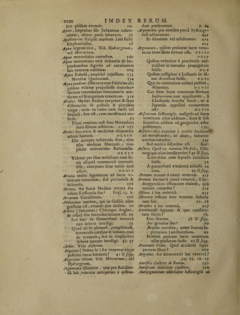 jam pridem evanuit. io. Apion , improbus ille Judaeorum calum¬ niator, ulcere penis laboravit. j? Apollinarius fcriplit morbum Jobifuille Elephantiafim. 28 Aqua argenti vivi, Vid. Hydrargyrum , vel Mercurium. Aqua mercuriales corrofiva». 169 Aqua mercuriales vere deleteriae ab im¬ prudentibus Agyrtis ad curationem luis venereae exhibitae. 169 Aqua Rabelii, empirici cujufdam. 533 Menthae Quercetani. jj4 Aqua pendente (Hieronymus Fabricius ab) primus videtur propofuiffe introduc¬ tionem turundarum lintearum in ure¬ thram ad ftranguriam veneream. 3 19 Arabes. Medici Arabes cur primi & fa?pe diireruerint de puftulis & ulceribus virgse j ortis ex coitu cum foeda vel impura , hoc eft, cum mcnftruata mu- t liere. _ 9} Primi omnium aufi funt Mercurium foris illitum adhibere. 156 1*7 Arabes literarum & medicinae aliquandiu arbitri fuerunt, dlxiv Illis accepta referenda funt, tum ufus medicus Mercurii , tuin pilulae mercuriales Barbarofla». DLXIV Videtur per illos nobifeum cum Si¬ nis aliquid commercii intercef- fiife, antequam Sinae nobis noti e flent. dlxiv Arcana multa Agyrtarum ad luem ve¬ neream curandam, fed periculofa & deleteria. l68 Arcana. An liceat Medico arcana fua celare fi efficacia fint? Praf. i j. v. Arcanum Corallinum. 169 Ardentium morbus, qui in Galliis olim gralfatus eft , evanuit jam duduin. 10 Ardern (Johannes) Chirurgus Anglus , de arfura five incendio locutus eft. fo Sed hxc de Gonorrhoea venerea non debent intelligi. fi Quod ait de phimofi , paraphimofi, carunculis urethra? & biibone,non de venereis , fed de limplicibus debent quoque intelligi. Si' V Ardor. Vide Arfuram. Argelata ( Petrus de ) An venereas virgae pullulas notas habuerit ? 41© feqq. Argentum vivum. Vid. Mercurium > vel Hjdrargyrttm. Argumenta diluuntur , quae pro ftabiljen- da luis /yencreae antiquitate a qafbtw- dam proferuntur. 7. £4 „Argumenta pro nimium parca hydrargy- rofi adducuntur. 491 Et diluuntur vel refelluntur. 492 49$ Argumenta , quibus probatur luem vene¬ ream inter Sinas novam effe. d l 1 r 1 DLIV Quibus evincitur a provinciis auf- tralibus in boreales propagatam fuifle. dlv Quibus colligitur a Lufitanis in Si¬ nas devedam fuifle. divi Qua: in contrarium adduci pofliint , diluuntur. divii Cur Sina: luem veneream Morbum Lufttanicum non appellavere , fi a Lufitanis inveda fuerit, ut a Japoniis appellari compertum eft ? ‘ divii Arrenicum fuffumigiis malignis ad luem veneream olim additum , ficut & fuf- fitionibus additur ad purgandas aedes peftilentes. 171. Arfenici ufus exterior a multis laudatur* ad mortificandos, ut aiunt , bubones carcinomatodes. 34^ Sed merito fufpedus eft. Ibid* Arfitra. Quid eo nomine Medici, Chi¬ rurgique olim intellexerint .>49 15 feqq„ Concubitu cum leprofis indudam fuifle. 52, A gonorrhoea virulenta ab fuifle ex toto. 15 feqq. Artuum tremor a causa venerea. 42 j- Artuum tremor a causa venerea , fi hy- drargyrofeos efficaciam eluferit, qua ratione curandus ? $ 21 Aflhma a lue venerea. 42 f Afrorum influxu lues venerea induda non fuit. 67. 68 Atrophia a lue venerea. 417 Aveniotienfe lupanar. A quo conftitu- tum fuerit? $8. Ejus Statuta. $8 15 feqq. An genuina fint ? 60 Equius condita, quam Scatutalu- punarium londinenfium. 61 Minime probant luem veneream olim graflatam fuifle. 61 feqq. Avenionis Pons. Quid acciderit luper pontem illum ? 167 Augtfius. An laboraverit lue venerea ? .14- JJ* 18. 19- Aurfica tindura de Rotrou. $30 Aurficum elixirium ejufifem. 53© Auripigmentum addebatur fuffumigiis aft