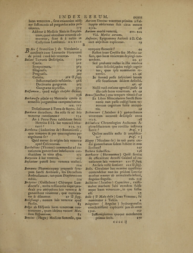 hiem veneream , ficutetiamnum addi- AuriumTinnitus venereus primam a Fal- tur fuffimentis ad purgandas xdes pef- Ioppio obfervatus fuit circa annum eilentcs. *7* i$6i. . . Additur a Medicis Sinis in Emplafc Aurium morbi venerei. 401. 4ii trum,quod ulceribus venereis ad- Vid. Morbos aurium, movetur, ficut & a nobis in Aufonius. Epigramma Aufonii a D. Cal- Collyrium Lanfranci. dlxiii met obje&um explicatur. 19 Aco ( Francifcus ) de Verulamio , confentit cum Leonardo Fioravanti de prima causa luis venerex. 72 Balani Tumoris Defcriptio. 3 60 Caufx. 3 61 Symptomata. 363 Diagnofis. 364. Prognolis. 3*y Curatio. }66 ^ feqq. Inflammationis refolutio. 366 Declinatio gangrxnx. 363 Gangrxnx repreffio. 370 Balfarnum, quod yuJgo chalybis dicitur. f36 Barbaro fla pilulx es Mercurio crudo & remediis purgantibus compotiebantur. 166. 167 Defcribuntur a Petro de Bayto. lid. Bardana decodlum. An utile fit ad luis venerex curationem? 134 An a Petro Pena exhibitum fuerit Henrico III. lue venerea labo¬ ranti * 1 34. 153 Sarthema ( Ludovicus de ) Bononienfis , quo tempore & per quas regiones pe¬ regrinatus fit ? 83 Quid narret de origine luis venerex apud Calicutanos. 8 + Bartholinus (Thomas) commendat ad cu¬ rationem gonorrhoex infufionem can¬ tharidum in vino albo. 171 Baryecoia a lue venerea. 413 Bajiatione potefl: lues venerea traduci. 114 Bateauea Pharmacopoea proponit fyru- pum Sandi Ambrofii, feu Decoflum Ambrofianum, tanquam Diaphoreticum nobile. X j 4 Beckcttu< (Guillelmus) Chirurgus Lon- dinenfis , multa teftimonia nuper pro¬ duxit pro antiquitate luis venerex & gonorrhoex virulentx , qux explican¬ tur & diluuntur. 49 2? feqq. Bedefrangi , nomen luis venerex apud Perfas. 83 Belgx ab flifpanis luem veneream con¬ traxerunt , quam idcirco vocant Mor¬ bum Hifpanicum. 8t Beticius (Hugo) Medicus Senenfis, quo tempore floruerit ? 44 Refert inter C onfilia fu a Medica ca- fum, quo luem veneream depingi con¬ tendunt. 44. qy Sed probatur nullos in illo morbos alios dcfcribi,quatn vulgo cogni* tos, quos ipfe nominatim re- cenlet. 43*4^ In fumma pofle fufpicioni locum efle Scorbutum ibidem deferibi. 46. 47 NuIId vero ratione agnofei polfe in illo cafu luem veneream. 48* 49 Benno (Sanftus) quo tempore vixerit? 19 Ex Libro Miraculorum Sanfti Ben- nonis non pofle colligi luem ve¬ neream cognitam fuilie antiqui¬ tus. 19 Bethencourt (Jacobus a ) gonorrhoeam veneream accurate defcripfit anno 1317. 98 Bibliotheca Chronologica Auftorum A- phrodifiacorum quo confilio inftituta fuerit ? Praf. v j Quibus auxiliis au&a & amplifica¬ ta ? Praf. v j Blegny (Nicolaus de) in qua parte cre¬ dat gonorrhoeam fedem habere in mu¬ lieribus? 2.49 Bocheta fudorifica. 146 Boerbaave ( Hermannus) Quid fentiat de efficacitate decofti Guaiaci ad cu¬ rationem luis venerex? 121 15feqq. An fatis refte fentiat} 111 £5 feqq. Boile. Circulator hoc nemine appellatus contendebat non ita pridem Lutetia» morbos omnes ab animalculis inferri, fingulos lingulis. 128. 119 Bolducitts ( Jacobus ) Capucinus , exifti- mabat morbum Jobi eunidem fuilfe atque luem veneream-, in quo falfus eft. i? Boile ( II Malo delle) Lues Venerea, fic nominatur a Tufcis. 4 Bologninns ( Angelus ) hvdrargyrofim enucleatiflfime explicavit jam ab anno iyo6. ^ SufFumigiorum quoque mentionem primus tecit. 170 c c c c i j
